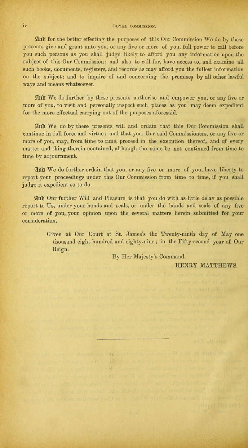 for the better effecting the purposes of this Our Commission We do by these presents give and grant unto you, or any five or more of you, full power to call before you such persons as you shall judge likely to afford you any information upon the subject of this Our Commission; and also to call for, have access to, and examine all such books, documents, registers, and records as may afford you the fullest information on the subject; and to inquire of and concerning the premises by all other lawful ways and means whatsoever. 9[ll3j We do further by these presents authorise and empower you, or any five or more of you, to visit and personally inspect such places as you may deem expedient for the more effectual carrying out of the purposes aforesaid. 9il\ti We do by these presents will and ordain that this Our Commission shall continue in full force and virtue ; and that you. Our said Commissioners, or any five or more of you, may, from time to time, proceed in the execution thereof, and of every matter and thing therein contained, although the same be not continued from time to time by adjournment. 9iVLti We do further ordain that you, or any five or more of you, have liberty to report your proceedings under this Our Commission from time to time, if you shall judge it expedient so to do. 9in33 Our further Will and Pleasure is that you do with as little delay as possible report to Us, under your hands and seals, or under the hands and seals o£ any five or more of you, your opinion upon the several matters herein submitted for your consideration. Griven at Our Court at St. James's the Twenty-ninth day of May one thousand eight hundred and eighty-nine; in the Fifty-second year of Our Keign. By Her Majesty's Command. HENRY MATTHEWS.