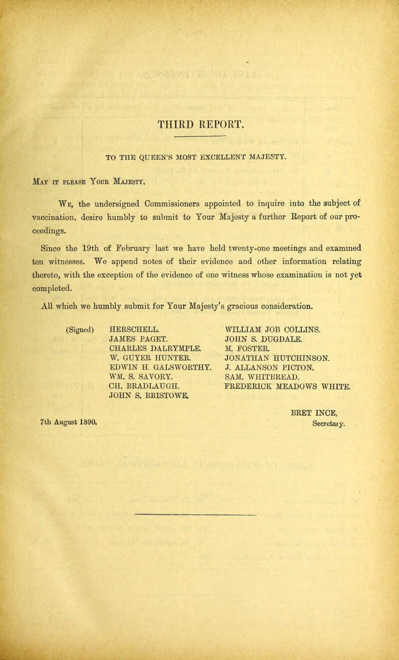 THIRD REPORT. TO THE QUEEN'S MOST EXCELLENT MAJESTY. May it please Your Majesty, We, tlie undersigned Commissioners appointed to inquire into the subject of. vaccination, desire humbly to submit to Your Majesty a further Report of our pro- Since the 19th of February last we have held twenty-one meetings and examined ten witnesses. We append notes of their evidence and other information relating thereto, with the exception of the evidence of one witness whose examination is not yet completed. All which we humbly submit for Your Majesty's gracious consideration. ceedings. (Signed) HERSCHELL. JAMES PAGET. CHARLES DALRYMPLE. W. GUYER HUNTER. EDWIN H. GALSWORTHY. WM. S. SAVORY. CH. BRADLAUGH. JOHN S. BRISTOWE. WILLIAM JOB COLLINS. JOHN S. DUGDALE. M. FOSTER. JONATHAN HUTCHINSON. J. ALLANSON PICTON. SAM. WHITBREAD. FREDERICK MEADOWS WHITE. 7th August 1890. BRET INCE, Secretaiy.