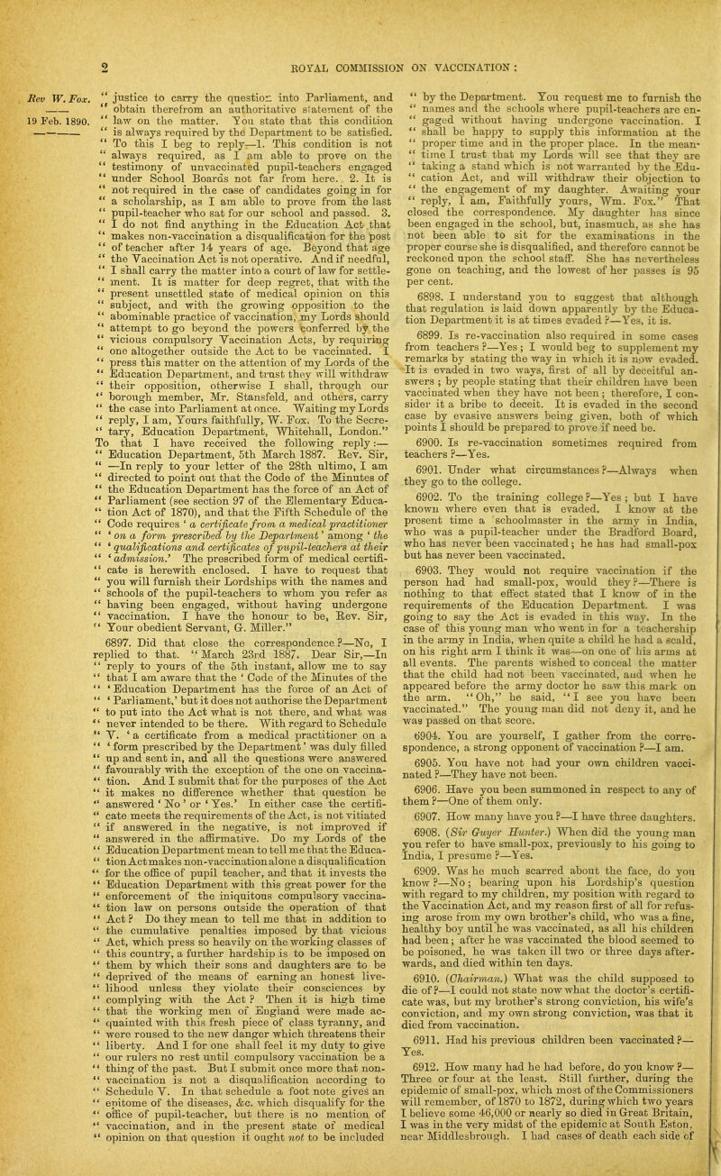 Rev W.Fox.  justice to caiTy the qnestio:: into Parliament, and  obtain therefrom an authoritative statement of the 19 Feb. 1890.  law on the matter. You state that this condition  is always required by the Department to be satisfied.  To this I beg to reply—1. This condition is not  always required, as I am able to prove on the  testimony of unvaccinated pupil-teachers engaged  under School Boards not far from here. 2. It is  not required in the case of candidates going in for  a scholarship, as I am able to prove from the last  pupil-teacher who sat for our school and passed. 3.  I do not find anything in the Education Act that  makes non-vaccination a disqualification for the post  of teacher after 14 years of age. Beyond that age  the Vaccination Act is not operative. And if needful,  I shall carry the matter into a court of law for settle-  ment. It is matter for deep regret, that with the  present unsettled state of medical opinion on this  subject, and with the growing opposition to the  abominable practice of vaccination, my Lords should  attempt to go beyond the powers conferred by the *' vicious compulsory Vaccination Acts, by requiring  one altogether outside the Act to be vaccinated. I  press this matter on the attention of my Lords of the  Education Department, and trust they will withdraw  their opposition, otherwise I shall, through our  borough member, Mr. Stansfeld, and others, carry  the case into Parliament at once. Waiting my Lords  reply, I am, Tours faithfully, W. Pox. To the Secre-  tary. Education Department, Whitehall, London. To that I have received the following reply:—  Education Department, 5th March 1887. Eev. Sir,  —In reply to your letter of the 28th ultimo, I am  directed to point out that the Code of the Minutes of  the Education Department has the force of an Act of  Parliament (see section 97 of the Elementary Educa-  tion Act of 1870), and that the Fifth Schedule of the  Code requires ' a certificate from a medical practitioner  ' on a form prescribed hy the Department' among ' the  ' qualifications and certificates of pupil-teachers at their  'admission.' The prescribed form of medical certifi-  cate is herewith enclosed. I have to request that  you will furnish their Lordships with the names and  schools of the pupil-teachers to whom you refer as  having been engaged, without having undergone  vaccination. I have the honour to be, Rev. Sir,  Your obedient Servant, G. Miller. 6897. Did that close the correspondence ?—ISTo, I replied to that. March 23rd 1887. Dear Sir,—In  reply to yours of the 5th instant, allow me to say '' that I am aware that the ' Code of the Minutes of the '' ' Education Department has the force of an Act of  ' Parliament,' but it does not authorise the Department  to put into the Act what is not there, and what was '' never intended to be there. With regard to Schedule V. 'a certificate from a medical practitioner on a  ' form prescribed by the Department' was duly filled  up and sent in, and all the questions were answered  favourably with the exception of the one on vaccina-  tion. And I submit that for the purposes of the Act  it makes no difference whether that question be  answered ' No ' or ' Yes.' In either case the certifi-  cate meets the requirements of the Act, is not vitiated  if answered in the negative, is not improved if  answered in the aflBrmative. Do my Lords of the '' Education Department mean to tell me that the Educa-  tion Actmakes non-vaccination alone a disqualification  for the ofiice of pupil teacher, and that it invests the  Education Department with this great power for the  enforcement of the iniquitous compulsory vaccina-  tion law on persons outside the operation of that  Act? Do they mean to tell me that in addition to  the cumulative penalties imposed by that vicious  Act, which press so heavily on the working classes of  this country, a further hardship is to be imposed on  them by which their sons and daughters are to be  deprived of the means of earning an honest live-  lihood unless they violate their consciences by  complying with the Act ? Then it is high time  that the working men of England were made ao-  quainted with this fresh piece of class tyranny, and  were roused to the new danger which threatens their '' liberty. And I for one shall feel it my duty to give  our rulers no rest until compulsory vaccination be a '' thing of the past. But I submit once more that non-  vaccination is not a disqualification according to  Schedule V. In that schedule a foot note gives an  epitome of the diseases, &c. which disqualify for the  office of pupil-teacher, but there is no mention of  vaccination, and in the present state of medical  by the Department. You request me to furnish the •' names and the schools where pupil-teachers are en-  gaged without having undergone vaccination. I  shall be happy to supply this information at the  proper time and in the proper place. In the mean-  time I trust that my Lords will see that they are  taking a stand which is not warranted by the Edu-  cation Act, and will withdraw their objection to  the engagement of my daughter. Awaiting your  reply, I am. Faithfully yours, Wm. Fox. That closed the correspondence. My daughter has since been engaged in the school, but, inasmuch, as she has not been able to sit for the examinations in the proper course she is disqualified, and therefore cannot be reckoned upon the school staff. She has nevertheless gone on teaching, and the lowest of her passes is 95 per cent. 6898. I understand you to suggest that although that regulation is laid down apparently by the Educa- tion Department it is at times evaded ?—Yes, it is. 6899. Is re-vaccination also required in some oases from teachers ?—Yes ; I would beg to supplement my remarks by stating the way in which it is now evaded. It is evaded in two ways, first of all by deceitful an- swers ; by peoijle stating that their children have been vaccinated when they have not been ; therefore, I con- sider it a bribe to deceit. It is evaded in the second case by evasive answers being given, both of which points I should be prepared to prove if need be. 6900. Is re-vaccination sometimes required from teachers ?—Yes. 6901. Under what circumstances ?—Always when they go to the college. 6902. To the training college ?—Yes ; but I have known where even tliat is evaded. I know at the present time a 'schoolmaster in the army in India, who was a pupil-teacher under the Bradford Board, who has never been vaccinated; he has had small-pox but has never been vaccinated. 6903. They would not require vaccination if the person had had small-pox, would they ?—There is nothing to that effect stated that I know of in the requirements of the Education Department. I was going to say the Act is evaded in this way. In the case of this young man who went in for a teachership in the army in India, when quite a child he had a scald, on his right arm I think it was—on one of bis arms at all events. The parents wished to conceal the matter that the child had not been vaccinated, and when he appeared before the army doctor he saw this mark on the arm. Oh, he said, I see you have been vaccinated. The young man did not deny it, and he was passed on that score. 6904. You are yourself, I gather from the corre- spondence, a strong opponent of vaccination ?—I am. 6905. You have not had your own children vacci- nated ?—They have not been. 6906. Have you been summoned in respect to any of them ?—One of them only. 6907. How many have you ?—I have three daughters. 6908. (Si/)- Guyer Hunter.) When did the young man you refer to have small-pox, previously to his going to India, I presume ?—Yes. 6909. Was he much scarred about the face, do you know ?—No ; bearing upon his Lordship's question with regard to my children, my position with regard to the Vaccination Act, and my reason first of all for refus- ing arose from my own brother's child, who was a fine, healthy boy until he was vaccinated, as all his children had been; after he was vaccinated the blood seemed to be poisoned, he was taken ill two or three days after- wards, and died within ten days. 6910. {Chairman.) What was the child supposed to die of?—I could not state now what the doctor's certifi- cate was, but my brother's strong conviction, his wife's conviction, and my own strong conviction, was that it died from vaccination. 6911. Had his previous children been vaccinated?— Yes. 6912. How many had he had before, do you know ?— Three or four at the least. Still further, during the epidemic of small-pox, which most of the Commissioners will remember, of 1870 to 1872, during which two years T believe some 46,000 or nearly so died in Great Britain, I was in the very midst of the epidemic at South Eston,