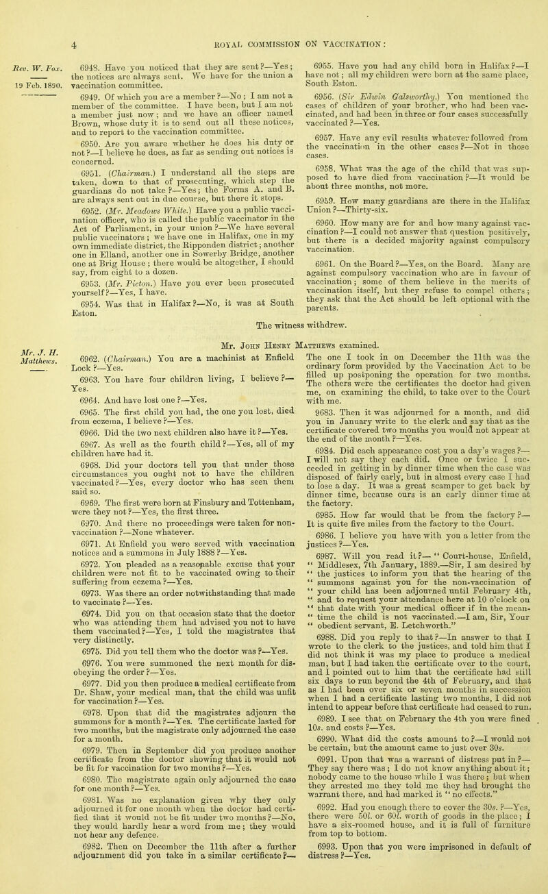 Ecu. W. Fox. 6948. Have you noticed that ttey are sent ?—Yes ; the notices are always sent. We have for the union a 19 Feb. 1890. vaccination committee. 6949. Of which you are a member ?—No ; I am not a member of the committee. I have been, but I am not a member just now ; and wc have an ofiicer naped Brown, whose duty it is to send out all these notices, and to report to the vaccination committee. 6950. Are you aware whether he does his duty or not ?—I believe he does, as far as sending out notices is concerned. 6951. {Clialrman.) I understand all the steps are taken, down to that of prosecuting, which step the guardians do not take ?—Yes; the Forms _A. and B. are always sent out in due course, but there it stops. 6952. (Mr. Meadows White.) Have you a public vacci- nation officer, who is called the public vaccinator in the Act of Parliament, in your union ?—We have several public vaccinators ; we have one in Halifax, one in my own immediate district, the Eipponden district; another one in EUand, another one in Sowerby Bridge, another one at Brig House ; there would be altogether, I should say, from eight to a dozen. 6953. (Mr. Pidon.) Have you ever been prosecuted yourself?—Yes, I have. 6964. Was that in Halifax?—No, it was at South Eston. 6955. Have you had any child born in Halifax ?—I have not; all my children were born at the same place, South Eston. 6956. {Sir Edwin Galsworiloy.) You mentioned the cases of children of your brother, who had been vac- cinated, and had been in three or four cases successfully vaccinated ?—Yes. 6957. Have any evil results whatever followed from the vaccinatii m in the other cases ?—Not in those 6958. What was the age of the child that was sup- posed to have died from vaccination ?—It would be about three months, not more. 6959. How many guardians are there in the Halifax Union ?—Thirty-six. 6960. How many are for and how many against vac- cination ?—could not answer that question positively, but there is a decided majority against compulsory vaccination. 6961. On the Board?—Yes, on the Board. Many are against compulsory vaccination who are in favour of vaccination; some of them believe in the merits of vaccination itself, but they refuse to compel others ; they ask that the Act should be left optional Avith the parents. The witness withdrew. Mr. J. n. Matthews. Mr. John Henry Matthews examined. 6962. (Chairmxtn.) You are a machinist at Enfield Lock ?—Yes. 6963. You have four children living, I believe ?— Yes. 6964. And have lost one ?—^Yes. 6965. The first child you had, the one you lost, died from eczema, I believe ?—Yes. 6966. Did the two next children also have it ?—Yes. 6967. As well as the fourth child ?—Yes, all of my children have had it. 6968. Did your doctors tell you that under those circumstances you ought not lo have the children vaccinated?—^Yes, every doctor who has seen them said so. 6969. The first were born at Finsbury and Tottenham, were they not ?—Yes, the first three. 6970. And there no proceedings were taken for non- vaccination ?—None whatever. 6971. At Enfield you were served with vaccination notices and a summons in July 1888 ?—Yes. 6972. You pleaded as a reas(^able excuse that your children were not fit to be vaccinated owing to their suffering from eczema ?—Yes. 6973. Was there an order notwithstanding that made to vaccinate ?—Yes. 6974. Did you on that occasion state that the doctor who was attending them had advised you not to have them vaccinated?—Yes, I told the magistrates that very distinctly. 6975. Did you tell them who the doctor was ?—Yes. 6976. You were summoned the next month for dis- obeying the order ?—Yes. 6977. Did you then produce a medical certificate from Dr. Shaw, your medical man, that the child was unfit for vaccination ?—Yes. 6978. Upon that did the magistrates adjourn the summons for a month ?—Yes. The certificate lasted for two months, but the magistrate only adjourned the case for a month. 6979. Then in September did you produce another certificate from the doctor showing that it would not be fit for vaccination for two months ?—^Yes. 6980. The magistrate again only adjourned the case for one month ?—Yes. 6981. Was no explanation given why they only adjourned it for one month when the doctor had certi- fied that it would not be fit under two months ?—No, they would hardly hear a word from me ; they would not hear any defence. The one I took in on December the 11th was the ordinary form provided by the Vaccination Act to be filled up postponing the operation for two months. The others were the certificates the doctor had given me, on examining the child, to take over to the Court with me. 9683. Then it was adjourned for a month, and did you in January write to the clerk and say that as the certificate covered two months you woulcl not appear at the end of the month ?—Yes. 6984. Did each appearance cost you a day's wages ?— I will not say they each did. Once or twice I suc- ceeded in getting in by dinner time when the case was disposed of fairly early, but in almost every case I had to lose a day. It was a great scamper to get back by dinner time, because ours is an early dinner time at the factory. 6985. How far would that be from the factory ?— It is quite five miles from the factory to the Court. 6986. I believe you have with you a letter from the justices ?—^Yes. 6987. Will you read it ?— Court-house, Enfield,  Middlesex, 7th January, 1889.—Sir, I am desired by  the justices to inform you that the hearing of the  summons against you for the non-vaccination of  your child has been adjourned until February 4th,  and to request your attendance here at 10 o'clock on  that date with your medical officer if in the mean- *' time the child is not vaccinated.—I am. Sir, Your  obedient servant, E. Letchworth. 6988. Did you reply to that ?—In answer to that I wrote to the clerk to the justices, and told him that I did not think it was my place to produce a medical man, but I had taken the certificate over to the court, and I pointed out to him that the certificate had still six days to rim beyond the 4th of February, and that as I had been over six or seven mouths in succession when I had a certificate lasting two months, I did not intend to appear before that certificate had ceased to run. 6989. I see that on February the 4th you were fined 10s. and costs ?—Yes. 6990. What did the costs amount to ?—I would not be certain, but the amount came to just over 30s. 6991. Upon that was a warrant of distress put in ?— They say there was ; I do not know anything about it; nobody came to the house while I was there; but when they arrested me they told me they had brought the warrant there, and had marked it  no effects. 6992. Had you enough there to cover the 30s. P—Yes, there were 601. or 60Z. worth of goods in the place; I have a six-roomed house, and it is full of furnitm-e from top to bottom. 6982. Then on December the 11th after a further 6993. Upon that you were imprisoned in default of adjournment did you take in a similar certificate?— distress?—Yes.