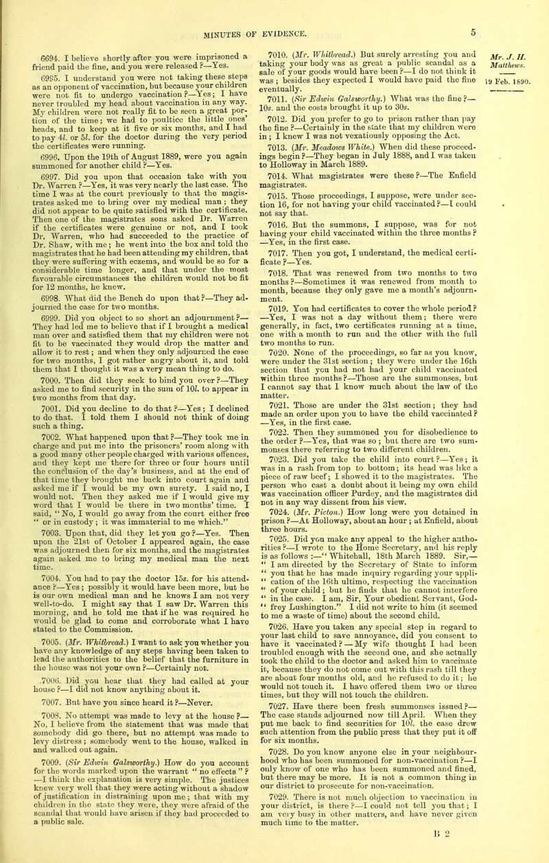6694. I believe shortly after you were imprisoned a friend paid the fine, and you were released ?—Yes. 69S5. I understand you were not taking these steps as an opponent of vaccination, but because your children were not- fit to undergo vaccination ?—Yes; I have never troubled my head about vaccination in any way. My children were not really fit to be seen a great por- tion of the time; we had to poultice the little ones' heads, and to keep at it five or six months, and I had to pay 4L or 51. for the doctor during the very period the certificates were running. 6996. Upon the 19th of August 1889, were you again summoned for another child ?—Yes. 6997. Did you upon that occasion take with you Dr. Warren ?—Yes, it was verj' nearly the last case. The time I was at the court previously to that the magis- trates asked me to bring over my medical man ; they did not appear to be quite satisfied with the certificate. Then one of the magistrates sons asked Dr. Warren if the certificates were genuine or not, and I took Dr. Warren, who had succeeded to the practice of Dr. Shaw, with me ; he went into the box and told the magistrates that he had been attending my children, that they were suffering with eczema, and would be so for a considerable time longer, and that under the most favourable circumstances the children would not be fit for 12 months, he knew. 6998. What did the Bench do upon that ?—They ad- journed the case for two months. 6999. Did you object to so short an adjournment ?— They had led me to believe that if I brought a medical man over and satisfied them that my children were not fit to be vaccinated they would drop the matter and allow it to rest; and when they only adjourned the case for two months, I got rather angry about it, and told them that I thought it was a very mean thing to do. 7000. Then did they seek to bind you over ?—They asked me to find security in the sum of 101. to appear in two months from that day. 7001. Did you decline to do that ?—Yes ; I declined to do that. I told them I should not think of doing such a thing. 7002. What happened upon that ?—They took me in charge and put me into the prisoners' room along with a good many other people charged with various offences, and they kept me there for three or four hours until the conclusion of the day's business, and at the end of that time they brought me back into court again and asked me if I would be my own surety. I said no, I would not. Then they asked me if I would give my word that I would be there in two months' time. I said,  No, I would go away from the court either free  or in custody ; it was immaterial to me which. 7003. Upon that, did they let you go ?—Yes. Then upon the 21st of October I appeared again, the case was adjourned then for six months, and the magistrates again asked me to bring my medical man the next time. 7004. You had to pay the doctor 15s. for his attend- ance F—Yes ; possibly it would have been more, but he is our own medical man and he knows I am not very well-to-do. I might say that I saw Dr. Warren this morning, and he told me that if he was required he would be glad to come and corroborate what I have stated to the Commission. 7005. {Mr: Whithread.) I want to ask you whether you have any knowledge of any steps having been taken to lead the authorities to the belief that the furniture in the house was not your own ?—Certainly not. .7006. Did you hear that they had called at your house ?—I did not know anything about it. 7007. Biit have you since heard it?—Never. 7008. No attempt was made to levy at the house ?— No, I believe from the statement that was made that somebody did go there, but no attempt was made to levy distress; somebody went to the house, walked in and walked oat again. 7009. {8ir Edwin Galsworthy.) How do you account for the words marked upon the warrant  no efiects  ? —I think the explanation is very simjile. The justices knew v(!ry well that they were acting without a shadow of justification in distraining upon me ; that with my children in the state they were, they were afraid of the scandal that v.'ould have arisen if they had proceeded to a public sale. 7010. [Mr. Whithread.) But surely arresting you and taking your body was as great a public scandal as a sale of your goods would have been ?—I do not think it eventually. 7011. (f^ir Edwin Galsworthy.) What was the fine?— 10s. and the costs brought it up to 30s. 7012. Did you prefer to go to prison rather than ])ay the fine ?—Certainly in the Blato that my children wore in ; I knew I was not vexatiously opposing the Act. 7013. {Mr. Meadows White.) When did these proceed- ings begin ?—They began in July 1888, and I was taken to Holloway in March 1889. 7014. What magistrates were these ?—The Enfield magistrates. 7015. Those proceedings, I suppose, were under sec- tion 16, for not having your child vaccinated ?—I could not say that. 7016. But the summons, I suppose, was for not having your child vaccinated within the three months ? —Yes, in the first case. 7017. Then j^ou got, I understand, the medical certi- ficate ?—Yes. 7018. That was renewed from two months to two months ?—Sometimes it was renewed from month to month, because they only gave me a month's adjourn- ment. 7019. You had certificates to cover the whole period ? —^Yes, I was not a day without them; there were generally, in fact, two certificates running at a time, one with a month to run and the other with the full two months to run. 7020. None of the proceedings, so far as you know, were under the 31st section ; they were under the 16th section that you had not had your child vaccinated within three months ?—Those are the summonses, but I cannot say that I know much about the law of the matter. 7021. Those are under the 31st section; they had made an order upon you to have the child vaccinated ? —Yes, in the first case. 7022. Then they summoned you for disobedience to the order ?—Yes, that was so ; but there are two sum- monses there referring to two different children. 7023. Did you take the child into court ?—Yes; it was in a rash from top to bottom; its head was like a piece of raw beef; I showed it to the magistrates. The person who cast a doubt about it being my own child was vaccination officer Piirdey, and the magistrates did not in any way dissent from his view. 7024. {Mr. Picton.) How long were you detained in prison ?—At Holloway, about an hour ; at Enfield, about three hours. 7025. Did you make any appeal to the higher autho- rities ?—I wrote to the Home Secretary, and his reply is as follows :— Whitehall, 18th March 1889. Sir,—  I am directed by the Secretary of State to inform  you that he has made inquiry regarding your appli-  cation of the 16th ultimo, respecting the vaccination  of your child ; but he finds that he cannot interfere  in the case. I am, Sir, Your obedient Servant, God-  frey Lushington. I did not write to him (it seemed to me a waste of time) about the second child. 7026. Have you taken any special step in regard to your last child to save annoyance, did you consent to have it vaccinated?—My wifa thought I liad been troubled enough with the second one, and she actually took the child to the doctor and asked him to vaccinate it, because they do not come out with this rash till they are about four months old, and he refused to do it; he would not touch it. I have offered them two or three times, but they will not touch the children. 7027. Have there been fresh summonses issued ?— The case stands adjourned now till April. When they put me back to find securities for 101. the case drew sack attention from the public press that they put it off for six months. 7028. Do you know anyone else in your neighbour- hood who has been siimmoned for non-vaccination ?—I only know of one who has been summoned and fined, but there may be more. It is not a common thing in our district to prosecute for non-vaccination. 7029. There is not much objection to vaccination in your district, is there ?—I could not tell you that; I am very busy in other matters, and have never given much time to the matter. IJ 2 Mr. J. H. Matthews.