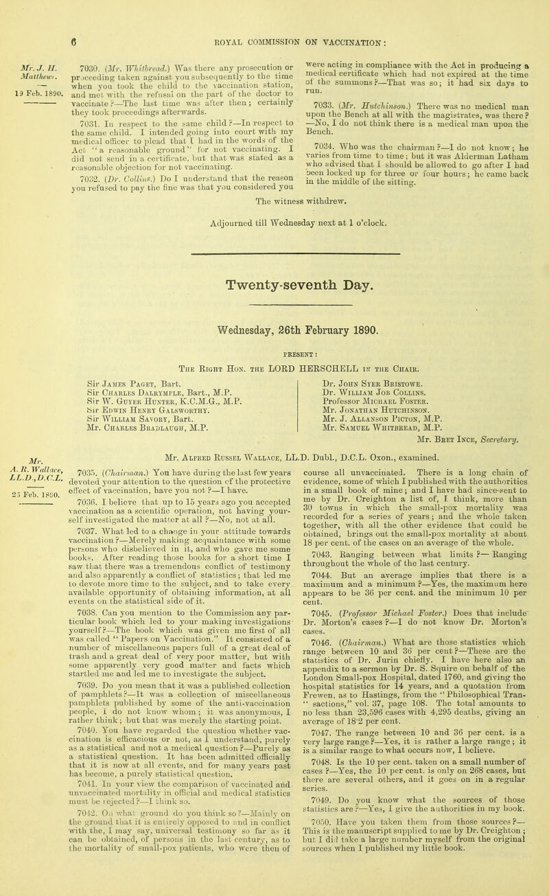 Mr.J.H. 7030. (Mr. Whitbread.) Was there any prosecntion or Matthewi. prjceeding taken agaiust, you subsequently to the time — when you took the child to the vaccinatiou station, 19 Feb. 1890. and met with the refusal on the part of the doctor to vaccinate '■i—The last time was after then; certainly they took proceedings afterwards. 7031. In respect to the same child?—In respect to the same child. I intended going into court with my medical officei' to plead that I had in the words of the Act a reasonable ground lor not vaccinating. I did not scud in a certificate, but that was stated as a reasonable objection for not vaccinating. 7032. [Dr. Collins.) Do I understand that the reason you refused to pay the fine was that you considered you The witness were acting in compliance with the Act in producing a medical certificate -which had not expired at the time of the summons ?—That was so; it had six days to run. 7033. {Mr. Hutchinson.) There was no medical man upon the Bench at all with the magistrates, was there ? —No, I do not think there is a medical man upon the Bench. 7034. Who was the chairman ?—I do not know; he varies from time to time; but it was Alderman Latham who advised that I should be allowed to go after I had been locked up for three or four hours ; he came back in the middle of the sitting. withdrew. Adjourned till Wednesday next at 1 o'clock. Twenty-seventh Day. Wednesday, 26th February 1890. PKESENT : The Eight Hon. the LORD HBRSCHELL I^: tiie Chaie. 3Ir. A. R. Wallace, LL.D,T).C.L. 23 Feb. 18G0. Sir James Paget, Bart. Sir Chaeles Daleymple, Bart., M.P. Sir W. GuYEii HuNTEE, K.O.M.G., M.P. Sir Edwin Heney Gaeswoethy. Sir William Savoey, Barb. Mr. Ohaeles Biudlaugh, M.P. Dr. John Syee Beistowe. Dr. William Job Collins. Professor Michael Postee. Mr. Jonathan Hutchinson. Mr. J. Allanson Picton, M.P. Mr. Samuel Whitbeead, M.P. Mr. Beet Ince, Secretary. Mr. Alpeed Russel Wallace, LL.D. Dubl., D.C.L. Oxon., examined. 7035. (Chairman.) You have during the last few years devoted your attention to the question of the protective effect of vaccination, have you not ?—I have. 7036. I believe that up to 15 years ago you accepted vaccination as a scientific operation, not having your- self investigated the matter at all ?—No, not at all. 7037. What led to a change ia your attitude towards vaccinatiou ?—Merely making acquaintance with some jjersons who disbelieved in it, and who gave me some books. After reading those books for a short time I saw that there was a tremendous conflict of testimony and also apparently a confiict of statistics; that led me to devote more time to the subject, and to take every available opportunity of obtaining information, at all events on the statistical side of it. 7038. Can you mention to the Commission any par- ticular book which led to your making investigations • yourself H—The book which was given me first of all was called  Papers on Vaccination. It consisted of a number of miscellaneous papers full of a great deal of trash and a great deal of vp,ry poor matter, but with some apparently very good matter and facts which startled me and led me to investigate the subject. 7039. Do you mean that it was a published collection of pamphlets ?—It was a collection of miscellaneous pam])hlets published by some of the anti-vaccination people, I do not know whom ; it was anonymous, I rather think ; but that was merely the starting point. 7040. You have regarded the question whether vac- cination is efficacious or not, as I understand, purely as a statistical arid not a medical question ?—-Purely as a statistical question. It has been admitted oSicially that it is now at all events, and for many years past has become, a purely statistical question. 7041. In your view the comparison of vaccinated and- nn^'iircinalcd mortality in official and medical statistics iinisl l]<j lojected?—I think so. 7042. Oil wliah ground do you think so?—Mainly on the ground that it is entirely opposed to and in conflict witti the, I may say, universal testimony so far as it can be obtained, of persons in the last centur\', as to the mortality of small-jiox patients, who were then of course all unvaccinated. There is a long chain of evidence, some of which I published with the authorities in a small book of mine; and I have had since sent to me by Dr. Creighton a list of, I think, more than 30 towns in which the small-pox mortality was lecorded for a series of years ; and the whole taken together, with all the other evidence that could be obtained, brings out the small-pox mortality at about 18 per cent, of the cases on an average of the whole. 7043. Ranging between what limits ?— Ranging throughout the whole of the last century. 7044. But an average implies that there is a maximum and a minimum ?—Yes, the maximum here appears to be 36 per cent, and the minimum 10 per cent. 7045. (Professor Michael Foster.) Does that include Dr. Morton's cases ?—I do not know Dr. Morton's cases. 7046. (Chairman.) What are those statistics Avhich range between 10 and 36 per cent ?—These are the statistics of Dr. Jurin chiefly. I have here also an appendix to a sermon by Dr. S. Squire on behalf of the London Small-pox Hospital, dated 1760, and giving the hospital statistics for 14 years, and a quotation from Prewen, as to Hastings, from the Philosophical Tran-  sactions, vol. 37, page 108. The total amounts to no less than 23,596 cases with 4,295 deaths, giving an average of 18'2 per cent. 7047. The range between 10 and 36 per cent, is a very large range ?—Yes, it is rather a large range ; it is a similar rauge to what occurs now, I believe. 7048. Is the 10 per cent, taken on a small number of cases ?—Yes, the 10 per cent, is only on 268 cases, but there are several others, and it goes on in a regular series. 7049. Do you know what the sources of those statistics are F—Yes, I give the authorities in mj' book. 7050. Have you taken them from those sources ?— This is the manuscript supplied to me by Dr. Creighton ; but I did take a large number myself from the original sources when I published my little book.