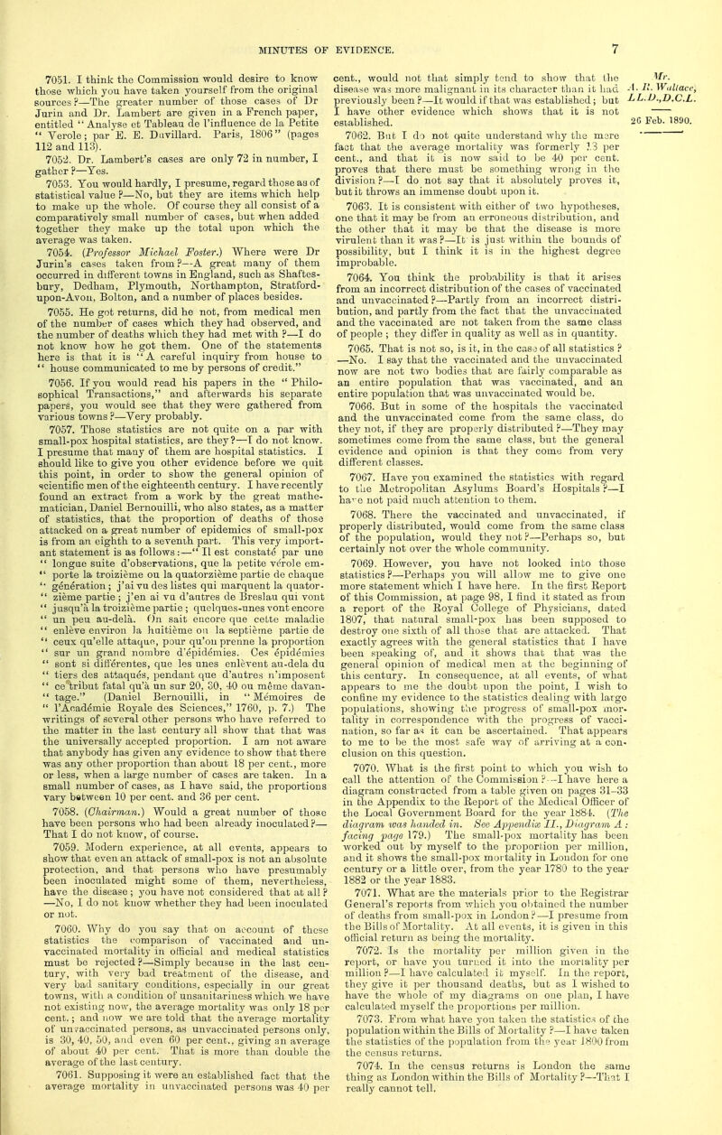 7051. I think the Commission would desire to know those which you haye taken yourself from the original sources ?—The greater number of those cases of Dr Jurin and Dr. Lambert are given in a French paper, entitled  Analyse et Tableau de I'influence de la Petite  Verole; par E. E. Davillard. Paris, 1806 (pages 112 and 113). 7052. Dr. Lamberb's cases are only 72 in number, I gather p—Yes. 7053. You would hardly, I presume, regard those as of statistical value ?—No, but they are items which help to make up the whole. Of course they all consist of a comparatively small number of cases, but when added together they make up the total upon which the average was taken. 7054. (Professor Michael Foster.) Where were Dr Jurin's cases taken from?—A great many of them occurred in different towns in England, such as Shaftes- bury, Dedham, Plymouth, Northampton, Stratford- upon-Avon, Bolton, and a number of places besides. 7055. He got returns, did he not, from medical men of the numljer of cases which they had observed, and the number of deaths which they had met with ?—I do not know how he got them. One of the statements here is that it is A careful inquiry from house to  house communicated to me by persons of credit. 7056. If you would read his papers in the Philo- sophical Transactions, and afterwards his separate papers, you would see that they were gathered from various towns ?—Very probably. 7057. Those statistics are not quite on a par with small-pox hospital statistics, are they?—I do not know. I presume that maay of them are hospital statistics. I should like to give you other evidence before we quit this point, in order to show the general opinion of scientific men of the eighteenth century. I have recently found an extract from a work by the great mathe- matician, Daniel Bernouilli, who also states, as a matter of statistics, that the proportion of deaths of those attacked on a great number of epidemics of small-pox is from an eighth to a seventh part. This very import- ant statement is as follows :— II est constate par une  longae suite d'observations, que la petite verole em-  porte la troizieme ou la quatorzieme partie de chaque '■ generation ; j'ai vu des listes qui marquent la quator-  zieme partie ; j'en ai va d'autres de Breslau qui vont  jusqu'a la troizieme partie ; quelques-unes vont encore  un peu au-dela. On salt encore que ceLte maladie  enleve environ la huitieme on la septieme partie de  ceux qu'elle attaquo, pour qu'ou prenne la proijortion  sur un grand nombre d'epidemies. Ces eiDidemies  sent si differentes, que les unes enlevent au-dela du  tiers des attaques, pendant que d'autres n'lmposent  ce tribut fatal qu'a un sur 20, 30, 40 ou meme davan-  tage. (Daniel Bernouilli, in  Memoires de  I'Academie Eoyale des Sciences, 1760, p. 7.) The writings of several other persons who have referred to the matter in the last century all show that that was the universally accepted proportion. I am not aware that anybody has given any evidence to show that there was any other proportion than about 18 per cent., more or less, when a large number of cases are taken. In a small number of cases, as I have said, the proportions vary between 10 per cent, and 36 per cent. 7058. (Chairman.) Would a great number of those have been persons who had been already inoculated ?— That I do not know, of course. 7059. Modern experience, at all events, appears to show that even an attack of small-pox is not an absolute protection, and that persons who have presumably been inoculated might some of them, nevertheless, have the disease ; you have not considered that at all ? —No, I do not know whether they had been inoculated or not. 7060. Why do you say that on account of those statistics the comparison of vaccinated and un- vaccinated mortality in official and medical statistics must be rejected ?—Simply because in the last cen- tury, with very bad treatment of the disease, and very bad sanitary conditions, especially in our great towns, with a condition of unsanitariuess which we have not existing now, the average mortality was only 18 per cent.; and now we are told that the average mortality of un7accinated persons, as unvaccinated persons only, is 30, 40, 50, and even 60 per cent., giving an average of about 40 per cent. That is more than double the average of the last century. 7061. Supposing it were an established fact that the average mortality in unvaccinated persons was 40 per cent., would not that simply tend to show that the ^r. disease was more malignant in its character than it had -I - ^Vallace, previously been ?—It would if that was established; but J^L.D.,D.C.L. I have other evidence which shows that it is not established. 2G Feb. 1890. 7062. But I do not quite understand why the mere ' fact that the average mortality was formerly 13 per cent., and that it is now said to be 40 per cent, proves that there must be something wrong in tho division ?—I do not say that it absolutely proves it, but it throws an immense doubt upon it. 7063. It is consistent with either of two hypotheses, one that it may be from an erroneous distribution, and the other that it may be that the disease is more virulent than it was?—It is just within the bounds of possibility, but I think it is in the highest degree improbable. 7064. You think the probability is that it arises from an incorrect distribution of the cases of vaccinated and unvaccinated ?—Partly from an incorrect distri- bution, and partly from the fact that the unvaccinated and the vaccinated are not taken from the same class of people ; they differ in quality as well as in quantity. 7065. That is not so, is it, in the case of all statistics ? —No. I say that the vaccinated and the unvaccinated now are not two bodies that are fairly comparable as an entire population that was vaccinated, and an entire jDopulafcion that was unvaccinated would be. 7066. But in some of the hospitals the vaccinated and the unvaccinated come from the same class, do they not, if they are properly distributed ?—They may sometimes come from the same class, but the general evidence and opinion is that they come from very different classes. 7067. Have you examined the statistics with regard to the Metropolitan Asylums Board's Hospitals ?—I ha^'c not paid much attention to them. 7068. There the vaccinated and unvaccinated, if properly distributed, would come from the same class of the population, would they not ?—Perhaps so, but certainly not over the whole community. 7069. However, you have not looked into those statistics ?—Perhaps you will allow me to give one more statement which I have here. In the first Eeport of this Commission, at page 98, I find it stated as from a report of the Royal College of Physicians, dated 1807, that natural small-pox has been supposed to destroy one sixth of all those thac are attacked. That exactly agrees with the general statistics that I have been sjDeaking of, and it shows that that was the general opinion of medical men at the beginning of this century. In consequence, at all events, of what appears to me the doubt upon the point, I wish to confine my evidence to the statistics dealing with largo populations, showing the progress of small-pox mor. tality in correspondence with tho progress of vacci- nation, so far as it can be ascertained. That appears to me to be the most safe way of arriving at .a con- clusion on this question. 7070. What is the first point to which you wish to call the attention of the Commiseion ?■-I have here a diagram constructed from a table given on pages 31-33 in the Appendix to the Report of the Medical OfScer of the Local Government Board for the year 1884. (The diagram was handed in. See Appendix II., D iagram A : facing page 179.) The small-pox mortality has been worked out by myself to the proportion per million, and it shows the small-pox mortality in London for one century or a little over, from the year 1780 to the year 1882 or the year 1883. 7071. What are the materials prior to the Registrar General's reports from which you obtained the number of deaths from small-pox in London?—I presume from the Bills of Mortality. At all events, it is given in this official return as being the mortality. 7072. Is the mortality per million given in the report, or have you turned it into the mortality per million?—I have calculated it myself. In the rejDort, they give it per thousand deaths, but as I wished to have the whole of my diagrams on one plan, I have calculated myself the proportions per million. 7073. From what have you taken the statistics of the population within the Bills of Mortality ?—I have taken the statistics of the population from th° year J 800 from tho census returns. 7074. In the census returns is London the samo thing as London within the Bills of Mortality?—That I really cannot tell.