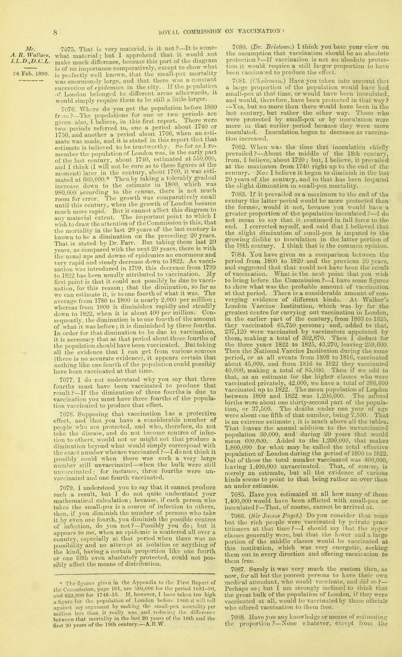 Mr. 7075. That is very material, is it not ?—It is some- A. R. Wallace, what raaterial; but I apprehend that it TTOuld not LL.D.,V.C.L. make much difference, because this part of the diagram is of no importance comparatively, except to show what 5:6 Feb. 1890. peifectly well known, that the small-pox mortality was enormously large, and that there was a constant succession of epidemics in the city. If the population •■if London belonged to different areas afterwards, it would simply require them to be still a little larger. 7076. Where do you get the population before 1800 from ?—The populations for one or two periods are given also, I believe, in this first report. There were two periods referred to, one a period about 1740 or 1750, and another a period about 1706, when an esti- mate was made, and it is stated in this report that that estimate is believed to be trustworthy, bo far sis I re- member the population of London was, in the early part of the last century, about 1740, estimated at 650,000, and I think (I will not be sure as to these figures at the moment) later in the century, about 1760, it was esti- mated at 660,000.* Then by taking a tolerably gradual increase down to the estimate in 1800, which was 980,000 according to the census, there is not much room for error. The growth was comparatively small until this century, when the growth of London became much more rapid. But it cannot affect this diagram to any material extent. The important point to which I wish to draw the attention of the Commission is this, that the mortality in the last 20 years of the last century is known to be a diminution on the preceding 20 years. That is stated by Dr. Farr. But taking these last 20 years, as compared with the next 20 years, there is with the usual ups and downs of epidemics an enormous and very rapid and steady decrease down to 1822. As vacci- nation was introduced in 1799, this decrease from 1799 to 1822 has been usually attributed to vaccination. My first point is that it could not possibly be due to vacci- nation, for this reason; that the diminution, so far as we can estimate it, is to one fourth of what it was. The average from 1780 to 1800 is nearly 2,000 per million ; whereas from 1800 it diminishes rapidly and steadily down to 1822, when it is about 400 per million. Con- sequently, the diminution is to one fourth of the amount of what it was before; it is diminished by three fourths. In order for that diminution to be due to vaccination, it is necessary that at that period about three fourths of the population should have been vaccinated. But taking all the evidence that I can get from various sources (there is no accurate evidence), it appears certain that nothing like one fourth of the population could possibly have been vaccinated at that time. 7077. I do not understand why you say that three fourths must have been Taccinated to produce that result ?—If the diminution of three fourths is due to vaccination you must have three fourths of the popula- tion vaccinated to produce that effect. 7078. Supposing that vaccination has a protective effect, and that you have a considerable number of people who are protected, and who, therefore, do not take the disease, and do not become centres of infec- tion to others, would not or might not that produce a diminution beyond what would simply correspond with the exact number who are vaccinated ?—I do not think it possibly could when there was such a very largo number still unvaccinated—when the bulk were still unvaccinatcd; for instance, three fourths were un- vaccinated and one fourth vaccinated. 7079. I understood you to say that it cannot produce such a result, but I do not quite understand your mathematical calculation ; because, if each person who takes the small-pox is a source of infection to others, then, if you dimhiish the number of persons who take it by even one fourth, you diminish the possible centres of infection, do you not ?—Possibly you do; but it appears to mc, when an epidemic is scattered all over a country, especially at that period when there was no possibility and no attempt at isolation or anything of the kind, having a certain proportion like one fourth or one fifth even absolutely protected, could not pos- sibly affect the means of distribution. * The figures givf u in the Appendix to the First Report of the Commission, page 101, are .=130,000 for the period 1681-UO, iiiid 653,900 for 1746-55. If, however, I have taken too high a fiourc for the popuhition of London before 1800 it will tell a-iiin?t my argument by making the small-pox mortality per million less than it really was and reducing tlie difference between that mortality in the last 20 years of the 18th and the first 20 years of the 19th century.—A.B.W. 7080. {Dr. Bristowe.) I think you base your view on the assumption that vaccination should be an absolute protection ?—If vaccination is not an absolute protec- tion it would require a still larger proportion to have been vaccinated to produce the effect. 7081. (Chairman.) Have you taken into account that a large proportion of the population would have had small-pox at that time, or would have been inoculated, and would, therefore, have been protected in that way V —Yes, but no more than there would have been in the last century, but rather the other way. Those who were protected by small-pox or by inoculation were more in that earlier period because they were more inoculated. Inoculation began to decrease as vaccina- tion increased. 7082. When was the time that inoculation chiefly prevailed ?—About the middle of the 18th century, from, I believe, about 1720 ; but, I believe, it iDrevailed at the maximum from 1740 right up to the end of the century. No : I believe it began to diminish in the last 20 years of the century, and to that has been imputed the slight diminution in small-pox mortality. 7083. If it prevailed as a maximum to the end of the century the latter period would be more protected than the former, would it not, because you would have a greater proportion of the population inoculated:^—I do not mean to say that it continued in full force to the end. I corrected myself, and said that I believed that the slight diminution of small-pox is imputed to the growing dislike to inoculation in the latter portion of the 18th century. I think that is the common opinion. 7084. You have given us a comparison between the period from 1800 to 1820 and the previous 20 j^ears, and suggested that that could not have been the result of vaccination. What is the next point that yon wish to bring before the Commission ?—I have some figures to show what was the probable amount of vaccination at that period. There is a considerable amount of con- verging evidence of different kinds. At Walker's London Vaccine Institution, which was by far the greatest centre for carrying out vaccination in London, in the earlier part of the century, from 1803 to 1826, they vaccinated 65,750 persons; and, added to that, 237,120 were vaccinated by vaccinators appointed by them, making a total of 302,870. Then I deduct for the three years 1822 to 1825, 43,270, leaving 259,600. Then the National .Vaccine Institution during the same period, or at all events from 1808 to 1816, vaccinated about 45,000, and from 1816 to 1822 they vaccinated 40,000, making a total of 85,000. Then if we add to that, as an estimate lor the higher classes who were vaccinated privately, 42,000, we have a total of 386,600 vaccinated up to 1822. The mean population of Loudon between 1800 and 1822 was 1,200,000. The amiual births were about one thirty-second part of the i^opula- tion, or 37,500. The deaths under one year of age were about one fifth of that number, being 7,600. That is an extreme estimate ; it is much above all the tables. That leaves the annual addition to the unvaccinated population 30,000, and during 20 years that would mean 600,000. Added to the 1,200,000, that makes 1,800,000 for what may be called the total effective population of London daring the period of 1800 to 1822. Out of those the total number vaccinated was 400,000, leaving 1,400,000 unvaccinatcd. That, of cout'sc, is merely an estimate, but all the evidence of various kinds seems to point to that being rather an over than an under estimate. 7035. Have you estimated at all how many of those 1,400,000 would have been afflicted with small-pox or inoculated?—That, of course, cannot be arrived at. 7086. {Sir James Paget.) Do you consider that none but the rich people were vaccinated by private prac- titioners at that time ?—I should say that the upper classes generally were, but that the lower and a large portion of the middle classes would be vaccinated at this institution, which was very energetic, seeking them out in every direction and offering vaccination to them free. 7087. Surely it was very much the custom then, as now, for all but the ]ioorest persons to have their own medical attendant, who could vaccinate, and did so ?— Perhaps so; but I am strongly inclined to think that the great bulk of the jjopulation of London, if they were vaccinated at all, would be vaccinated by those officials who offered vaccination to them free. 7088. Have you any knowledge or means of estimating the proportion ?—None whatever, except from the