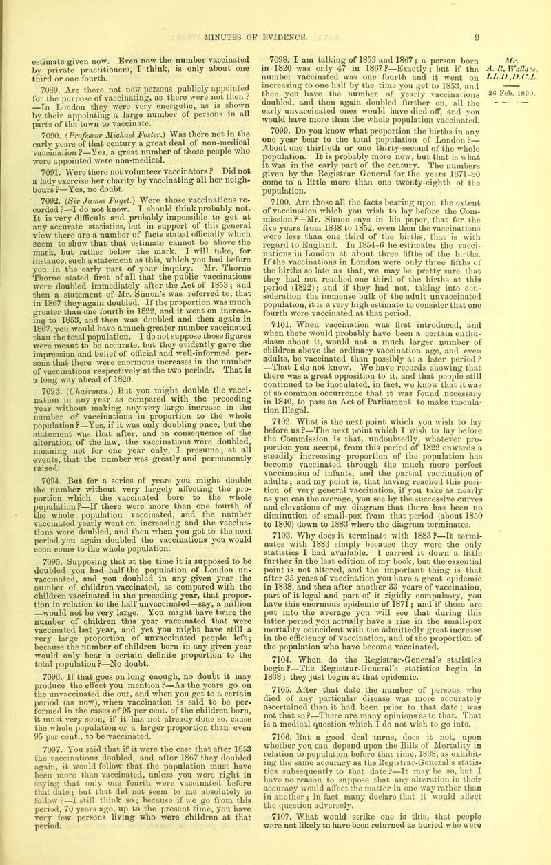 estimate given now. Even now the number vaccinated by private practitioners, I think, is only about one third or one fourth. 7089. Are there not now persons pulilicly appointed for the purpose of vaccinating, as there were not then ? —In London they were very energetic, as is shown by their appointing a large number of persons in all parts of the town to vaccinate. 7090. {Professor Michael Foster.) Was there not in the early years of that century a great deal of non-medical vaccination ?—Yes, a great number of those people who were appointed were non-medical. 7091. Were there not volunteer vaccinators ? Did not a lady exercise her charity by vaccinating all her neigh- bours ?—Yes, no doubt. 7092. {Sir James Faget.) Were those vaccinations re- corded ?—I do not know. I should think probably not. It is very difficult and probably impossible to get at any accurate statistics, but in support of this general view there are a number of facts stated officially which seem to show that that estimate cannot be above the mark, but rather below the mark. I will take, for instance, such a statement as this, which you had before you in the early part of your inquiry. Mr. Thorne Thorne stated first of all that the public vaccinations were doubled immediately after the Act of 1853 ; and then a statement of Mr. Simon's was referred to, that in 1867 they again doubled. If the proportion was much greater than one fourth in 1822, and it went on increas- ing to 1853, and then was doubled and then again in 1867, you would have a much greater number vaccinated than the total population. I do not suppose those figures were meant to be accurate, but they evidently gave the impression and belief of oSicial and well-informed per- sons that there were enormous increases in the number of vaccinations respectively at the two periods. That is a long way ahead of 1820. 7093. {Chairman.) But you might double the vacci- nation in any year as compared with the preceding year without making any very large increase in the number of vaccinations in proportion to the whole population?—Yes, if it was only doubling once, but the statement was that after, and in consequence of the alteration of the law, the vaccinations were doubled, meaning not for one year only, I presume; at all events, that the number was greatly and permanently raised. 7094. But for a series of years you might double the number without very largely affecting the pro- portion which the vaccinated bore to the whole population?—If there were more than one fourth of the whole population vaccinated, and the number vaccinated yearly went on increasing and the vaccina- tions were doubled, and then when you got to the next period you again doubled the vaccinations you would soon come to the whole population. 7095. Supposing that at the time it is supposed to be doubled you had half the population of London un- vaccinated, and you doubled in any given year the number of children vaccinated, as compared with the children vaccinated in the preceding year, that propor- tion in relation to the half unvaccinated—say, a million —would not be very large. You might have twice the number of children this year vaccinated that were vaccinated last year, and yet you might have still a very large proportion of unvaccinated people left; because the number of children born in any given year would only bear a certain definite proportion to the total population ?—No doubt. 7096. If that goes on long enough, no doubt it may produce the effect you mention ?—As the years go on the unvaccinated die out, and when you get to a certain period (as now), when vaccination is said to be per- formed in the cases of 95 per cent, of the children born, it must very soon, if it has not already done so, cause the whole population or a larger proportion than even 95 per cent., to be vaccinated. 7097. You said that if it were the case that after 1853 the vaccinations doubled, and after 1867 they doubled again, it would follow that the population must have been more than vaccinated, unless you were right in saying that only one fourth were vaccinated before that date ; but that did not seem to me absolutely to follow ?—I still think so ; because if we go from this period, 70 years ago, up to the present time, you have very few persons living who were children at that period. 7098. I am talking of 1853 and 1867; a person born Mr. in 1820 was only 47 in 1867 ?—Exactly ; but if the A. l{. Watlare, number vaccinated was one fourth and it went on LL.D ,D.C.L. increasing to one half by the time you get to 1853, and then you have the number of yearly vaccinations ~^ ^''^'l*- IH'.io. doubled, and then agajin doubled further on, all the - - early unvaccinated ones would have died off, and you would have more than the whole population vaccinated. 7099. Do you know what proportion the births in any one year bear to the total population of London P— About one thirtieth or one thirty-second of the whole population. It is probably more now, but that is what it was in the early part of the century. The numbers given by the Registrar General for the years 1871-80 come to a little more than one twenty-eighth of the population. 7100. Are those all the facts bearing tipon the extent of vaccination which you wish to lay before the Com- mission ?—Mr. Simon says in his. paper, that for the five years from 1848 to 1852, even then the vaccinations were less than one third of the births, that is with regard to England. In 1854-6 he estimates the vacci- nations in London at about three fifths of the bir'ths. If the vaccinations in London were only three fifths of the births so late as that, we may be pretty sure that they had not reached one third of the births at this period (1822); and if they had not, taking into cun- sideration the immense bulk of the adult unvaccinated population, it is a very high estimate to consider that one fourth were vaccinated at that period. 7101. When vaccination was first introduced, and when there would probably have been a certain enthu- siasm about it, would not a much larger uumber of children above the ordinary vaccination age, and even adults, be vaccinated than possibl}' at a later period ? —That I do not know. We have records showing that there was a great opposition to it, and that people still continued to be inoculated, in fact, we know that it was of BO common occurrence that it was found necessary in 1840, to pass an Act of Parliament to make inocula- tion illegal. 7102. What is the next point which you wish to lay before us ?—The next point which I wish to lay before the Commission is that, undoubtedly, whatever pro- portion you accept, from this period of 1822 onwards a steadily increasing proportion of the population has become vaccinated through the much more perfect vaccination of infants, and the partial vaccination of adults ; and my point is, that having reached this posi- tion of very general vaccination, if you take as nearly as you can the average, you see by the successive curves and elevations of my diagram that there has been no diminution of small-pox from that period (about 1850 to 1860) down to 1883 where the diagram terminates. 7103. Why does it terminate with 1883 ?—It termi- nates with 1883 simply because they were the only statistics I had available. I carried it down a little further in the last edition of my book, but the essential point is not altered, and the important thing is that after 35 years of vaccination you have a great epidemic in 1838, and then after another 33 years of vaccination, part of it legal and part of it rigidly compulsory, you have this enormous epidemic of 1871; and if those are put into the average you will see that during this latter period you actually have a rise in the small-pox mortality coincident with the admittedly great increase in the efficiency of vaccination, and of the proportion of the population who have become vaccinated. 7104. When do the Registrar-General's statistics begin?—The Registrar-General's statistics begin in 1838; they just begin at that epidemic. 7105. After that date the number of persons who died of any particular disease was more accurately ascertained than it had been prior to that date ; was not that so ?—There are many opinions as to that. That is a medical question which I do not wish to go into. 7106. But a good deal turns, does it not, upon whether you can depend tipon the Bills of Mortality in relation to population before that time, 1838, as exhibit- ing the same accuracy as the Registrar-General's statis- tics subsequently to that date ?—It may be so, but I have no reason to suppose that any alteration in their accuracy would affect the matter in one way rather than in another ; in fact many declare that it would afl'ect the question adversely. 7107. What would strike one is this, that people were not likely to have been returned as buried who wero