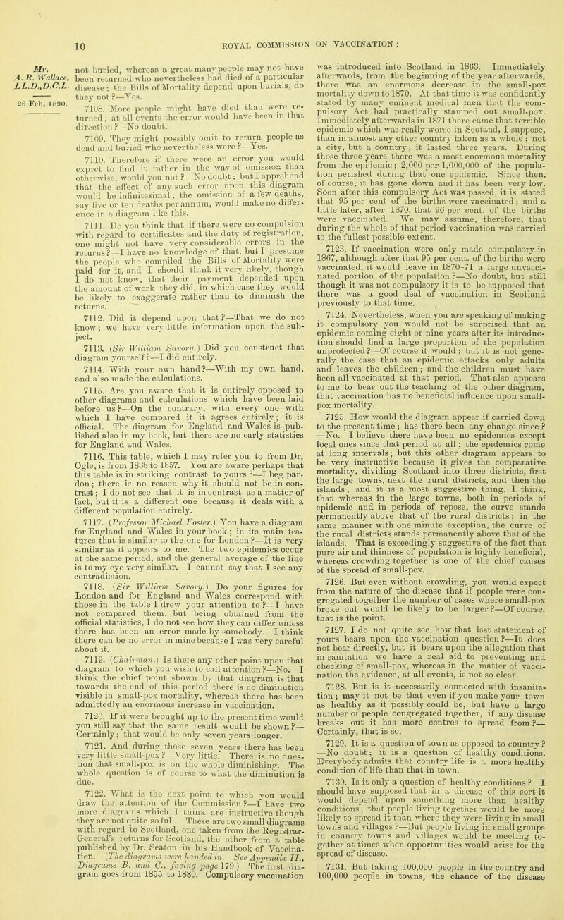 Mr. not buried, whereas a great many people may not have A. R. Wallace, heen returned who nevertheless had died of a particular LL.n.yD.C.L. disease; the Bills of Mortality depend upon burials, do they not ?—Yes. 26 Feb, 1890. ^^^g^ ^^^^^ people might have died than were re- turned ; at all events the error would have been in that direction ?—Ko doubt. 7109. They might possibly omit to return people as dead and buried who nevertheless were ?—Yes. 7110. Therefore if there were an error you would expjct to find it rather in the way of omission than otherwise, would you not ?—No doubt; but I apprehend that the effect of any such error upon this diagram would be infinitesimal; the omission of a few deaths, say five or ten deaths per annum, would make no differ- ence in a diagram like this. 7111. Do you think that if there were no compulsion with regard to certificates and the duty of registration, one might not have very considerable errors in the returns ?—I have no knowledge of that, bat I presume the people who compiled the Bills of Mortality were paid for it, and I should think it very likely, though I do not know, that their payment depended upon the amount of work they did, in which case they would be likely to exaggerate rather than to diminish the returns. 7112. Did it depend upon that ?—That we do not know; we have very little information upon the sub- ject. 7113. (Sir William Savory.) Did you construct that diagram yourself?—I did entirely. 7114. With your own hand?—With my own hand, and also made the calculations. 7115. Are you aware that it is entirely opposed to other diagrams and calculations which have been laid before us ?—On the contrary, with every one with which I have compared it it agrees entirely; it is official. The diagram for England and Wales is pub- lished also in my book, but there are no early statistics for England and Wales. 7116. This table, which I may refer you to from Dr. Ogle, is from 1838 to 1857. You are aware perhaps that this table is in striking contrast to yours ?—I beg par- don ; there is no reason why it should not be in con- trast; I do not see that it is in contrast as a matter of fact, but it is a different one because it deals with a different population entirely. 7117. {Professor Michael Foster.) You have a diagram for England and Wales in your book; in its main fea- tures that is similar to the one for Loudon ?—It is very similar as it appears to me. The two epidemics occur at the same period, and the general average of the line is to my eye very similar. I cannot say that I see any contradiction. 7118. {Sir William Savory.) Do your figures for London and for England and Wales correspond with those in the table I drew your attention to ?—I have not compared them, but being obtained from the official statistics, I do not see how they can differ unless there has been an error made by somebod3^ I think there can be no error in mine because I was very careful about it. 7119. {Chairman.) Is there any other point upon that diagram to which you wish to call attention ?—No. I think the chief point shown by that diagram is that towards the end of this period there is no diminution visible in small-pox mortality, whereas there has been admittedly an enormous increase in vaccination. 7120. If it were brought up to the present time would you still say that the same result would be shown ?— Certainly ; that would l)e only seven years longer. 7121. And during those seven years there has been very little small-pox ?—Very little. There is no ques- tion that small-pox is on the whole diminishing. The whole question is of course to what the diminution is due. 7122. What is the nest point to which you would draw the attention of the Commission?—I have two more diagrams which I think are instructive though they are not quite so full. These are two small diagrams with regard to Scotland, one taken from the Registrar- General's returns for Scotland, the other from a table published by Dr. Seaton in his Handbook of Vaccina- tion. {The diac/ram.s ivere handed in. See Appendix II., Diagrams B. and C, facing page 179.) The first dia- gram goes from 1855 to 1880. Compulsory vaccmation was introduced into Scotland in 18t)3. Immediately afterwards, from the beginning of the year afterwards, there was an enormous decrease in the small-pox mortality down to 1870. At that time it was confidently stated by many eminent medical men th;i,t the com- pulsory Act had practically stamped out small-pox. Immediately afterwards in 1871 there came that terrible epidemic which was really worse in Scotaad, I suppose, than in almost any other counti-y taken as a whole ; not a city, but a country; it lasted three years. During those three years there was a most enormous mortality from the epidemic; 2,000 per 1,000,000 of the popula- tion perished during that one epidemic. Since then, of course, it has gone down and it has been very low. Soon after this compulsory Act was passed, it is stated that 95 per cent of the births were vaccinated; and a little later, after 1870. that 96 per cent, of the births were vaccinated. We may assume, therefore, that during the whole of that period vaccination was carried to the fullest possible extent. 7123. If vaccination were only made compulsory in 1867, although after that 95 per cent, of the births were vaccinated, it would leave in 1870-71 a large unvacci- nated portion of the population ?—No doubt, but still though it was not compulsory it is to be supposed that there was a good deal of vaccination in Scotland previously to that time. 7124. Nevertheless, when you are speaking of making it compulsory you would not be surprised that an epidemic coming eight or nine years after its introduc- tion should find a large proportion of the population unprotected ?—Of course it would ; but it is not gene- rally the case that an epidemic attacks only adults and leaves the children ; and the children must have been all vaccinated at that period. That also appears to me to bear out the teaching of the other diagram, that vaccination has no beneficial influence upon small- pox mortality. 7125. How would the diagram appear if carried down to the present time ; has there been any change since ? —No. I believe there have been no epidemics except local ones since that jDcriod at all; the epidemics come at long intervals; but this other diagram appears to be very instructive because it gives the comparative mortality, dividing Scotland into three districts, first the large towns, next the rural districts, and then the islands; and it is a most suggestive thing, I think, that whereas in the large towns, both in periods of epidemic and in periods of repose, the curve stands permanently above that of the rural districts; in the same manner with one minute exception, the curve of the rural districts stands permanently above that of the islands. That is exceedingly suggestive of the fact that pure air and thinness of population is highly beneficial, whereas crowding together is one of the chief causes of the spread of small-pox. 7126. But even without crowding, you would expect from the nature of the disease that if people were con- gregated together the number of cases where small-pox broke out would be likely to be larger ?—Of coitrse, that is the point. 7127. I do not quite see how that last statement of yours bears upon the vaccination question ?—It does not bear directly, but it bears upon the allegation that in sanitation we have a real aid to preventing and checking of small-pox, whereas in the matter of vacci- nation the evidence, at all events, is not so clear. 7128. But is it necessarily connected with insanita- tion ; may it not be that even if you make your town as healthy as it possibly could be, but have a large number of people congregated together, if any disease breaks out it has more centres to spread from ?— Certainly, that is so. 7129. It is a question of town as opposed to country ? —No doubt; it is a question cf healthy conditions. Everybody admits that country life ia a more healthy condition of life than that in town. 7130. Is it only a question of healthy conditions ? I should have supposed that in a disease of this sort it would depend upon something more than healthy conditions; that people living together would be more likely to spread it than where they were living in small towns and villages ?—But people living in small groups in couniiry towns and villages wculd be meeting to- gether at times when opportunities would arise for the spread of disease. 7131. But taking 100,000 people in the country and 100,000 people in towns, the chance of the disease