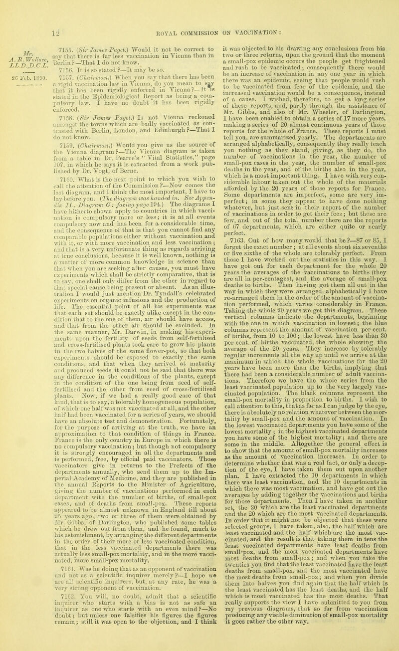 Mr. A. R. Wallace, LL.D.,D.C.L. Feb. 1800. 7155. {Sir James Paget.) Would it not be correct to say that there is far less vaccination iu Vienna than in lierliu ?—That I do not know. 7156. It is so stated ?—It may ho so. 7157. {Chairman.) When you say that there has been a rigid vaccination law in Yienna, do you mean to that it has been rigidly enforced in Vienna?—It is stated in the Epidemiological Report as being a_ com- pulsory law. I have no doubt it has been rigidly enforced. 7158. {Sir James Paget.) Is not Vienna reckoned amongst the towns which are badly vaccinated as con- trasted with Berlin, London, and Edmburgh ?—That I do not know. 7159. {Chairman.) Would you give us the source of the Vienna diagram ?—The Vienna diagram is taken from a table in Dr. Pearce's Vital Statistics, page 107, in which he says it is extracted from a work pub- lished by Dr. Vogt, of Berne. 7160. What is the next point to which you wish to call the attention of the Commission ?—2>row comes the last diagram, and I think the most important, I have to lay before you. {The diagram ivas handed in. See A-ppen- dix II., Diagram G: facing ][)agelM.) The diagrams I have hitherto shown apply to countries in which vacci- nation is compulsory more or less; it is at all events compulsory now and has been for a considerable time, and the consequence of that is that you cannot find any comparable populations either without vaccination and with it, or with more vaccination and less vaccination ; and that is a very unfortunate thing as regards arriving at true conclusions, because it is well known, nothing is a matter of more common knowledge in science than that when you are seeking after causes, you must have experiments which shall be strictly comparative, that is to say, one shall only difier from the other in regard to that special cause being present or absent. As an illus- tration I would just mention Dr. Tyndall's celebrated experiments on organic infusions and the production of life. The essential point of all his experiments was that each set should be exactly alike except in the con- dition that to the one of them, air should have access, and that from the other air should be excluded. In the same manner, Mr. Darwin, in making his experi- ments upon the fertility of seeds from self-fertilised and cross-fertilised plants took care to grow his plants in the two halves of the same flower-pot, so that both experiments should be exposed to exactly. the same conditions, and that when they arrived at maturity and produced seeds it could not be said that there was any diflerence in the conditions of the plants, except in the condition of the one being from seed of self- fertilised and the other from seed of cross-fertilised plants. Now, if we had a really good case of that kind, that is to say, a tolerably homogeneous population, of which one half was not vaccinated at all, and the other half had been vaccinated for a series of years, we should have an absolute test and demonstration. Fortunately, for the purpose of arriving at the truth, we have an approximation to that condition of things in France. I'rance is the only country in Europe iu which there is no compulsory vaccination ; but though not compulsory ib is strongly encouraged in all the departments and is performed, free, by ofRcial paid vaccinators. Those vaccinators give in returns to the Prefects of the departments annually, who send them up to the Im- perial Academy of Medicine, and they are published in the annual Eeports to the Minister of Agriculture, giving the mimber of vaccinations performed in each department with the number of births, of small-pox cases, and of deaths from small-pox. These reports appeared to be almost unknown in England till about 25 years ago; two or three of them were obtained by Mr. Gibbs, of Darlington, who published some tables which he drew out from them, and he found, much to his astonishment, by arranging the different departments in the order of their more or less vaccinated condition, that in the less vaccinated departments there was actually less small-pox mortality, and in the more vacci- nated, more small-pox mortality. 7161. Was he doing that as an opponent of vaccination and not as a scientific inquirer merely ?—I hope we are all scientific inquirers, but, at any rate, he was a very strong opponent of vaccination. 7162. You will, no doubt, admit that a scientific inquirer who starts with a bias is not as safe an inquirer as one who starts with an even mind ?—No doubt; but unless one falsifies his figures the figures remain; still it was open to the objection, and I think it was objected to his drawing any conclusions from his two or three returns, upon the ground that the moment a small-pox epidemic occurs the people get fi'ightened and rush to be vaccinated; consequently there would be an increase of vaccination in any one year in which there was an epidemic, seeiiig that people would rush to be vaccinated from fear of the epidemic, and the increased vaccination would be a consequence, instead of a cause. I wished, therefore, to get a long series of these reports, and, partly through the assistance of Mr. Gibbs, and also of Mr. Wheeler, of Darlington, I have been enabled to obtain a series of 17 more years, making a series of 20 almost continuous years of those reports for the whole of France. These reports I must tell you, are summarized yearly. The departments are arranged alphabetically, consequently they really teach you nothing as they stand, giving, as they do, the number of vaccinations iu the year, the number of small-pox cases in the year, the number of small-pox deaths in the year, and of the births also in the year, which is a most important thing. I have with very con- siderable labour taken out the whole of the materials afforded by the 20 years of those reports for Fiunco. Some departments are imperfect, some are very im- perfect ; in some they ajjpear to have done nothing whatever, but just sent in their rejDorb of the number of vaccinations in order to get their fees ; but those are few, and out of the total number there are the reports of 67 departments, which are either quite or nearly perfect. 7163. Out of how many would that be P—87 or 85, I forget the exact number ; at all events about six sevenths or five sixths of the whole are tolerably perfect. From those I have worked out the statistics in this way. I have got out for each department for the whole 20 years the averages of the vaccinations to births (they are all in per-centages), and the average of small-pox deaths to births. Then having got them all out in the way in which they were ari'anged alphabetically I have re-arranged them in the order of the amount of vaccina- tion performed, which varies considerably in France. Taking the whole 20 years we get this diagram. These vertical columns indicate the departments, beginnmg with the one in which vaccination in lowest; the blue columns represent the amount of vaccination jDcr cent, of births, from 10 to 100 ; the lowest have less than 30 per cent, of births vaccinated, the whole showing the average of the 20 years. They increase by tolerably regular increments all the way iip until we arrive at the maximum in which the whole vaccinations for the 20 years have been more than the births, implying that there had been a considerable number of adult vaccina- tions. Therefore we have the whole series from the least vaccinated population up to the very largely vac- cinated population. The black columns represent the small-pox mortality in proportion to births. I wish to call attention to this, that as far as I can judge by the eye, there is absolutely no relation whatever between the mor- tality by small-pox and the amount of vaccination. In the lowest vaccinated departments you have some of the lowest mortality ; in the highest vaccinated departments you have some of the highest mortality; and there are some in the middle. Altogether the general effect is to show that the amount of small-pox mortality increases as the amount of vaccination increases. In order to determine whether that was a real fact, or only a decep- tion of the eye, I have taken them out upon another plan. I have extracted the 10 departments in which there was least vaccination, and the 10 departments in which there was most vaccination, and have got out the averages by adding together the vaccinations and births for those departments. Then I have taken in another set, the 20 which are the least vaccinated departments and the 20 which are the most vaccinated departments. In order that it might not be objected that these were selected groups, I have taken, also, the half which are least vaccinated and the half which are the most vac- cinated, and the result is that taking them in tens the least vaccinated departments have least deaths from small-pox, and the most vaccinated departments have most deaths from small-pox; and when you take the ■twenties you find that the least vaccinated have the least deaths from small-pox, and the most vaccinated have the most deaths from small-pox ; and when you divide them into halves you find again that the half which is the least vaccinated has the least deaths, and the half which is most vaccinated has the most deaths. That really supioorts the view I have submitted to you from my previous diagrams, that so far from vaccination producing any visible diminution of small-pox mortality it goes rather the other way.