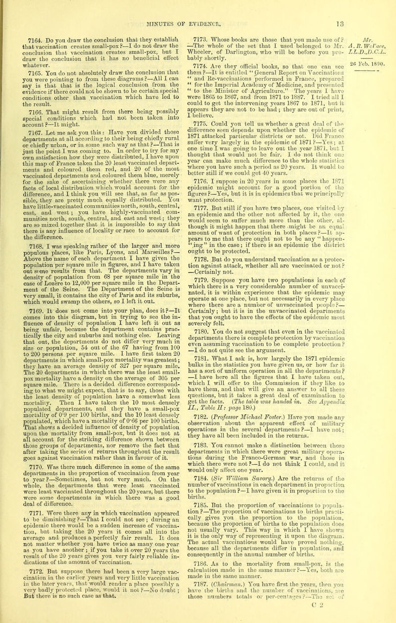 7164. Do you draw the conclusion that they establish that vaccination creates small-pox ?—I do not draw the conclusion that vaccination creates small-pox, but I draw the conclusion that it has no beneticial effect whatever. 7165. You do not absolutely draw the conclusion that you were pointing to from these diagrams ?—All I can say is that that is the logical conclusion from the evidence if there could not be shown to be certain special conditions other than vaccination which have led to the result. 7166. That might result from there being possibly special conditions which had nub been taken into account ?—It might. 7167. Let me ask you this : Have you divided those departments at all according to their being chiefly rural or chiefly urban, or in some such way as that ?—That is just the point I was coming to. In order to try for my own satisfaction how they were distributed, I have upon this map of France taken the 20 least vaccinated depart- ments and coloured them red, and 20 of the most vaccinated departments and coloured them blue, merely for the sake of ascertaining whether there were any facts of local distribution which would account for the diflereuce, and I think you will see that, as far as pos- sible, they are pretty much equally distributed. You have little-vaccinated communities north, south, central, east, and west ; you have highly-vaccinated com- munities north, south, central, and east and Avest; they are so mixed together that it is impossible to say that there is any influence of locality or race to account for the difference. 7168. I was speaking rather of the larger and more populous places, like Paris, Lyons, and Marseilles?—• Above the name of each department I have given the population per square mile in figures, and I have taken out some results from that. The departments vary in density of population from 68 per square mile in the case of Lozere to 12,000 per square mile in the Depart- ment of the Seine. The Department of the Seine is very small, it contains the city of Paris and its suburbs, which would swamp the others, so I left it out. 7169. It does not come into your plan, does it?—It comes into this diagram, but in trying to see the in- fluence of density of population I have left it out as being unfair, because the department contains prac- tically the city and suburbs and nothing else. Leaving that out, the departments do not differ very much in size or population, 54 out of the 67 having from 100 to 200 persons per square mile. I have first taken 20 departments in which small-pox mortality was greatest; they have an average density of 327 per square mile. The 20 departments in which there was the least small- pox mortality have a density on the average of 305 per square mile. There is a decided difierence correspond- ing to what we might expect, that is to say, those with the least density of population have a somewhat less mortality. Then I have taken the 10 most densely populated departments, and they have a small-pox mortality of 0'9 per 100 births, and the 10 least densely populated, which have a mortality of 0'66 per 100 births. That shows a decided influence of density of population upon the mortality from small-pox, but it does not at all account for the striking difference shown between those groups of departments, nor remove the fact that after taking the series of returns throughout the result goes against vaccination rather than in favour of it. 7170. Was there much difference in some of the same departments in the proportion of vaccination from year to year ?—Sometimes, but not very much. On the whole, the departments that were least vaccinated were least vaccinated throughout the 20 years, but there were some departments in which there was a good deal of difference. 7171. Were there any in which vaccination appeared to be diminishing ?—That I could not see ; during an epidemic there would be a siidden increase of vaccina- tion, but taking the 20 years it comes all into the average and produces a perfectly fair result. It does not matter whether you have twice as many one year as you have another ; if you take it over 20 years the result of the 20 years gives you very fairly reliable in- dications of the amount of vaccination. 7172. But suppose there had been a very large vac- cination in the earlier years and very little vaccination in the later years, th.at would render a place possibly a very badly protected place, would it not ?—No doubt; But there is no such case as that. 7173. Whose books are those that you made use of p Mr. —The whole of the set that I used belonged to Mr. A.E.Wd'acc, Wheeler, of Darlington, who will be before you pro- LL.D.,D.C.L. bably shortly. 7174. Are they official books, so that one can see 2RFcb^890. them ?—It is entitled  General Eeport on Vaccinatior.s  and Re-vaccinatdons performed in France, prepared  for the Imperial Academy of Medicine, and presented  to the Minister of Agriculture. The years I have were 1865 to 1867, and from 1871 to 1887. I tried all I could to get the intervening years 1867 to 1871, but it appears they are not to be had ; they are out of print, I believe. 7175. Could you tell us whether a great deal of the difference seen depends upon whether the epidemic of 1871 attacked particular districts or not. Did Franco sufler very largely in the epidemic of 1871 ?—Yes ; at one time I was going to leave out the year 1871, but I thought that would not be fair. I do not think one year can make much difference to the whole statistics where you have such a period as 20 years. It would be better still if we could get 40 years. 7176. I suppose in 20 years in some places the 1871 epidemic might account for a good portion of the figures?—Yes, but it is in epidemics that we principally want protection. 7177. But still if yon have two places, one visited by an epidemic and the other not affected by it, the one would seem to suffer much more than the other, al- though it might hap23en that there vmight be an equal amount of want of protection in both places ?—It ap- pears to me that there ought not to be any  happen- ,ing in the case; if there is an epidemic the district ought to be protected. 7178. But do you understand vaccination as a protec- tion against attack, whether all are vaccinated or not ? —Certainly not. 7179. Suppose you have two populations in each of which there is a very considerable number of unvacci- nated, it is within experience that the epidemic may operate at oue place, but not necessarily in every place where there are a number of unvaccinated people ?— Certainly; but it is in the unvaccinated departments that you ought to have the effects of the epidemic most severely felt. 7180. You do not suggest that even in the vaccinated departments there is complete protection by vaccination even assuming vaccination to be complete protection ? —I do not quite see the argument. 7181. What I ask is, how largely the 1871 epidemic bulks in the statistics you have given us, or how far it has a sort of uniform operation in all the departments ? —I have here all the figures that I have taken out, which I will offer to the Commission if they like to have them, and that will give an answer to all these questions, but it takes a great deal of examination to get the facts. {The table ivas handed in. See Appendix, II., Table H: page 180.) 7182. {Professor Michael Foster.) Have you made any observation about the apparent effect of military operations in the several departments ?—I have not; they have all been included in the returns. 7183. You cannot make a distinction between those departments in which there were great military opera- tions during the Franco-German war, and those in which there were not ?—I do not think I could, and it would only affect one year. 7184. {Sir William Savory.) Are the returns of the number of vaccinations in each department in proportion to the population ?—I have given it in proportion to the births. 7185. But the proportion of vaccinations to popula - tion?—The proportion of vaccinations to births practi- cally gives you the proportion to the population, because the proportion of births to the population does not usually vary. This way in which I have shown it is the only way of representing it upon the diagram. The actual vaccinations would have proved nothing, because all the departments differ in population, and consequently in the annual number of births. 7186. As to the mortality from small-pox, is the calculation made in the same manner ?—Yes, both are made in the same manner. 7187. {Chairman.) You have first the years, then you have the births and the number of vaccinations, arc those numbers totals or per-centages ?—The set of C 2