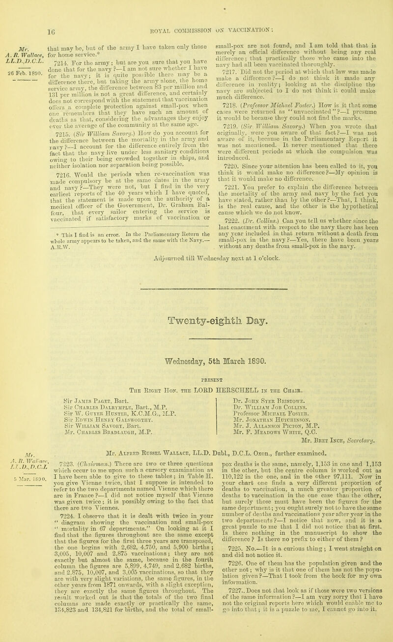 Mr. that may be, but of the army I have taken only tuoso A.Ii. Wallace, for home service.* LL.D.,D.C.L. •20 Feb. 1800. /214. For the army ; but are you sure that you have done that for the navy ?—I am not sure whether I have for the navy; it is quite possible there may be a difference there, but taking the army alone, the home Bervice army, the difierence between 83 per million and 131 per million is not a great difference, and certainly does not coiTespond with the statement that vaccination ofi'crs a complete protection against small-pox when one remembers that they have such an amount of deaths as that, considering the advantages they enjoy (iver the average of the community at the same age. 7215. {Sir WilUam Savory.) How do you account for the difference between the mortality in the army and navy?—I account for the diff'erence entirely from the fact that the navy live under less sanitary conditions owing to their being crowded together in ships, and neither isolation nor separation being possible. 7216. Would the periods when re-vaccination was made compulsory be at the same dates in the army and navy ?—They were not, but I find in the very earliest reports of the 40 years which I have quoted, that the statement is made upon the authority of a medical officer of the Government, Dr. Graham Bal- four, that every sailor entering the service is vaccinated if satisfactory marks of vaccination or * This I find is au error. In the Parliamentary Keturn the ■whole army appears to be taken, and the same with the Navy.— A.B.W. small-pox are not found, and I am told that that is merely au official difference without being any real difference; that practically those who came into the navy had all been vaccinated thoroughly. 7217. Did not the period at which that law was made make a difference ?—I do not think it made any diff erence in reality; looking at the discipline tho navy are subjected to I do not think ii could make much difference. 7218. {Professor Micliael Foster.) How is it that some cases were returned as  unvaccinated  ?—I pi-esume it would be becau.^e they could not find the marks. 7219. {Sir William Savory.) When you Avrote that origiua,ll_y, were j'ou aware of that fact?—I was not aware of it, because in the Parliamentary Eepcrfc it was not mentioned. It never mentioned that there were different periods at which the compulsion was introduced. 7220. Since your attention has been called to it, you think it would make no diff^erence ?—My opinion is that it would make no difi'erence. 7221. You prefer to explain the difference between the mortality of the army and navy by the fact you have stated, rather than by the other?—That, I think, is the real cause, and the other is the hypothetical cause which we do not know. 7222. (Dr. Collins.) Can you tell us whether since the last enactment with respect to the navy there has been any year included in that rettirn without a death from small-pox in the navy ?—Yes, there have been years v;ithout any deaths from small-iiox in the navy. Adjourned till Wednesday next at 1 o'clock Twenty^-eiglitli Day. Wednesday, 5th March 1890. PEESEKT TuE Right Hok. the LORD HERSCHBLL in the Chair. Mr. A. II. Wall an-, I.r.D.,D.C.L r> Mur. ISOO. Sir James Paget, Bart. Sir Ghakles Dalkymple, Bart., M.P. Sir W. GuYER HuNTEE, K.C.M.G., M.P. Sir Edwin Henby Galsworthy. Sir William Savoby, Bart. i\rr. GiiABLES Bbadlahgh, M.P. Dr. John Syer Eristowe. Dr. William Job Collins. Professor Michael Foster. Mr. Jonathan Hdtchinson. Mr. J. Allanson Picton, M.P. Mr. P. Meadows White, Q.C. Mr. Beet Ince, Secretary. Mr. Alfred Russel Wallace, LL.D. Dubl., D.C.L. Oxon., further examined. 7223. {Chairman.) There are two or three questions which occur to me upon such a cursory examination as I have been able to give to these tables ; in Table H. you give Vienue twice, that I suppose is intended to refer to the two departments named Vienne which there are in France ?—I did not notice myself that Vienne was given twice ; it is possibly owing to the fact that there are two Yiennes. 7224. I observe that it is dealt with twice in your  diagram showing the vaccination and small-pox  mortality in 67 departments. On looking at it I find that the figures throughout are the same except that the figures for the first three years are transposed, the one begins with 2,682, 4,750, and 5,900 births ; 3,005, 10,007 and 2,875 vaccinations; they are not exactly but almost the same, because in the fourth column the figures are 5,899, 4,749, and 2,682 births, and 2,875, 10,007, and 3,0(35 vaccinations, so that they are with very slight variations, the same figures, in the other years from 1871 onwards, with a slight exception, they are exactly the same figures throughout. The result worked out is that the totals of the two final columns are made exactly or practically the same, 1B4,823 and 134,821 for births, and the total of small- pox deaths is the same, namely, 1,153 in one and 1,153 in the other, but the centre column is worked out as 110,122 in the one, and in the other 97,111. Now in your chart one finds a very different i^roportion of deaths to vaccination, a much greater proportion of deaths to vaccination in the one case than the other, but surely those must have been the figures for the same department; j-ou ought surely not to have the same number of deaths and vaccinations year after year in the two departments ?—I notice that now, and it is a great puzzle to me that I did not notice that at first. Is there nothing in the manuscriiDt to show the diS'erence ? Is there no prefix to either of them ? 7225. No.—It is a curious thing ; I went straight on and did not notice it. 7226. One of them has the population given and the other not; why is it that one of them has not the popu- lation given?—That I took from the book for my own information. 7227.. Does not that look as if those were two versions of the same information ?—I am very sorry that I havo not the original reports here which would enable mc to go into that; it is a puzzle to mc, I cannot go into it.