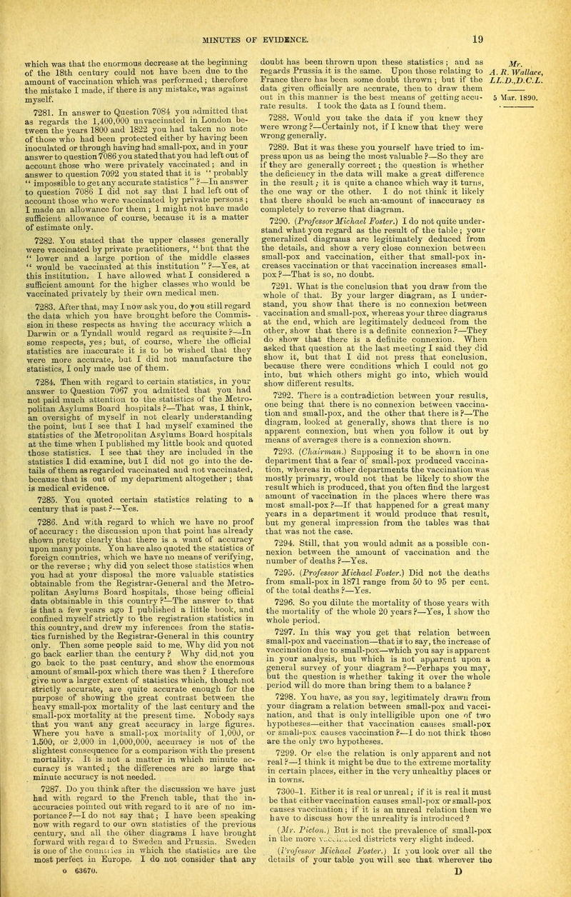 which was that the enormous decrease at the beginning of the 18th century could not have been due to the amount of vaccination which was performed ; therefore the mistake I made, if there is any mistake, was against myself. 7281. In answer to Question 7084 you admitted that as regards the 1,400,000 unvaccinated in London be- tween the years 1800 and 1822 you had taken no note of those who had been protected either by having been inoculated or through having had small-pox, and in your answer to question 7086 you stated that you had left out of account those who were privately vaccinated; and in answer to question 7092 you stated that it is  probably  impossible to get any accurate statistics  ?—In answer to question 7086 I did not say that I had left out of account those who were vaccinated by private persons ; I made an allowance for them ; 1 might not have made sufiBcient allowance of course, because it is a matter of estimate only. 7282. You stated that the upper classes generally were vaccinated by private practitioners,  but that the  lower and a large portion of the middle classes  would be vaccinated at this institution  ?—Yes, at this institution. I have allowed what I considered a sufficient amount for the higher classes who would be vaccinated privately by their own medical men. 7283. After that, may I now ask you, do you still regard the data which you have brought before the Commis- sion in these respects as having the accuracy which a Darwin or a Tyndall would regard as requisite ?—^In some respects, yes; but, of course, where the official statistics are inaccurate it is to be wished that they were more accurate, but I did not manufacture the statistics, I only made use of them. 7284. Then with regard to certain statistics, in your answer to Question 7067 you admitted that you had not paid much attention to the statistics of the Metro- politan Asylums Board hospitals ?—That was, I think, an oversight of myself in not clearly understanding the point, but I see that I had myself examined the statistics of the Metropolitan Asylums Board hospitals at the time when I published my little book and quoted those statistics. I see that they are included in the statistics I did examine, but I did not go into the de- tails of them as regarded vaccinated and not vaccinated, because that is out of my department altogether ; that is medical evidence. 7285. You quoted certain statistics relating to a century that is past ?—Yes. 7286. And with regard to which we have no proof of accuracy: the discussion upon that point has already shown pretty clearly that there is a want of accuracy upon many points. You have also quoted the statistics of foreign countries, which we have no means of verifying, or the reverse ; why did you select those statistics when you had at your disposal the more valuable statistics obtainable from the Registrar-General and the Metro- politan Asylums Board hospitals, those being official data obtainable in this country ?—The answer to that is that a few years ago I published a little book, and confined myself strictly to the registration statistics in this country, and drew my inferences from the statis- tics furnished by the Registrar-General in this country only. Then some people said to me, Why did you not go back earlier than the century ? Why did,not you go back to the past century, and show the enormous amount of small-pox which there was then ? I therefore ' give now a larger extent of statistics which, though not strictly accurate, are quite accurate enough for the purpose of showing the great contrast between the heavy small-pox mortality of the last century and the small-pox mortality at the present time. Nobody says that you want any great accuracy in large figures. Where you have a small-pox mortality of 1,000, or ■ 1,500, or 2,000 in 1,000,000, accuracy is not of the slightest consequence for a comparison with the present mortality. It is not a matter in which minute ac- curacy is wanted; the differences are so large that minute accuracy is not needed. 7287. Do you think after the discussion we have just had with I'egard to the French table, that the in- accuracies pointed out with regard to it are of no im- portance ?—I do not say that; I have been speaking now with regard to our own statistics of the previous centuiy, and all the other diagrams I have brought forward with regai d to Sweden and Prussia. Sweden is one of tlie conuories in which the statisticd ai'e the most perfect in Europe. I do not consider that any o 63670. doubt has been thrown upon these statistics ; and as jvf,._ regards Prussia it is the same. Upon those relating to A. R. Wallace, Prance there has been some doubt thrown ; but if the LL.D.,D.C.L. data given officially are accurate, then to draw them out in this manner is the best means of getting accu- 5 Mar. 1890. rate results. I took the data as I found them. 7288. Would you take the data if you knew they were wrong ?—Certainly not, if I knew that they were wrong generally. 7289. But it was these you yourself have tried to im- press upon us as being the most valuable ?—So they are if they are generally correct; the question is whether the deficiency in the data will make a great difl'erenee in the result; it is quite a chance which way it turns, the one way or the other. I do not think it likely that there should be such an-amount of inaccuracy aa completely to reverse that diagram. 7290. {Professor Michael Foster.) I do not quite under- stand what you regard as the result of the table ; your generalized diagrams are legitimately deduced from the details, and show a very close connexion between small-pox and vaccination, either that small-pox in- creases vaccination or that vaccination increases small- pox ?—That is so, no doubt. 7291. What is the conclusion that you draw from the whole of that. By your larger diagram, as I under- stand, you show that there is no connexion between vaccination and small-pox, whereas your three diagrams at the end, which are legitimately deduced from the other, show that there is a definite connexion F—They do show that there is a definite connexion. When asked that question at the last meeting I said they did show it, but that I did not press that conclusion, because there were conditions which I could not go into, but which others might go into, which would show different results. 7292. There is a contradiction between your results, one being that there is no connexion between vaccina- tion and small-pox, and the other that there is ?—The diagram, looked at generally, shows that there is no apparent connexion, but when you follow it out by means of averages there is a connexion shown. 7293. {Chairman) Supposing it to be shown in one department that a fear of small-pox produced vaccina- tion, whereas in other departments the vaccination was mostly primary, would not that be likely to show the result which is produced, that you often find the largest amount of vaccination in the places where there was most small-pox ?—If that happened for a great many years in a department it would produce that result, but my general impression from the tables was that that was hot the case. 7294. Still, that you would admit as a possible con- nexion between the amount of vaccination and the number of deaths ?—Yes. 7295. (Professor Michael Foster.) Did not the deaths from small-pox in 1871 range from 60 to 95 per cent, of the total deaths ?—Yes. 7296. So you dilute the mortality of those years with ■the mortality of the whole 20 years ?—Yes, I show the whole period. 7297. In this way you get that relation between small-pox and vaccination—that is to say, the increase of vaccination due to small-pox—which you say is apparent in your analysis, but which is not apparent upon a general survey of your diagram ?—Perhaps you may, but the question is whether taking it over the whole period will do more than bring them to a balance ? 7298. You have, as you say, legitimately drawn from your diagram a relation between small-pox and vacci- nation, and that is only intelligible upon one of two hypotheses—either that vaccination causes small-pox or small-pox causes vaccination ?—I do not think those are the only two hypotheses. 7299. Or else the relation is only apparent and not real ?—I think it might be due to the extreme mortality in certain places, either in the very unhealthy places or in towns. 7300-1. Either it is real or unreal; if it is real it must be that either vaccination causes small-pox or small-pox causes vaccination; if it is an unreal relation then we have to discuss how the unreality is introduced? {Mr. Picton.) But is not the prevalence of small-pox in the more vucoiii^ted districts very slight indeed. {I'rofessur Michael Foster.) Ii }'ou look over all the ■ ■ details of your table you will see that, wherever the D