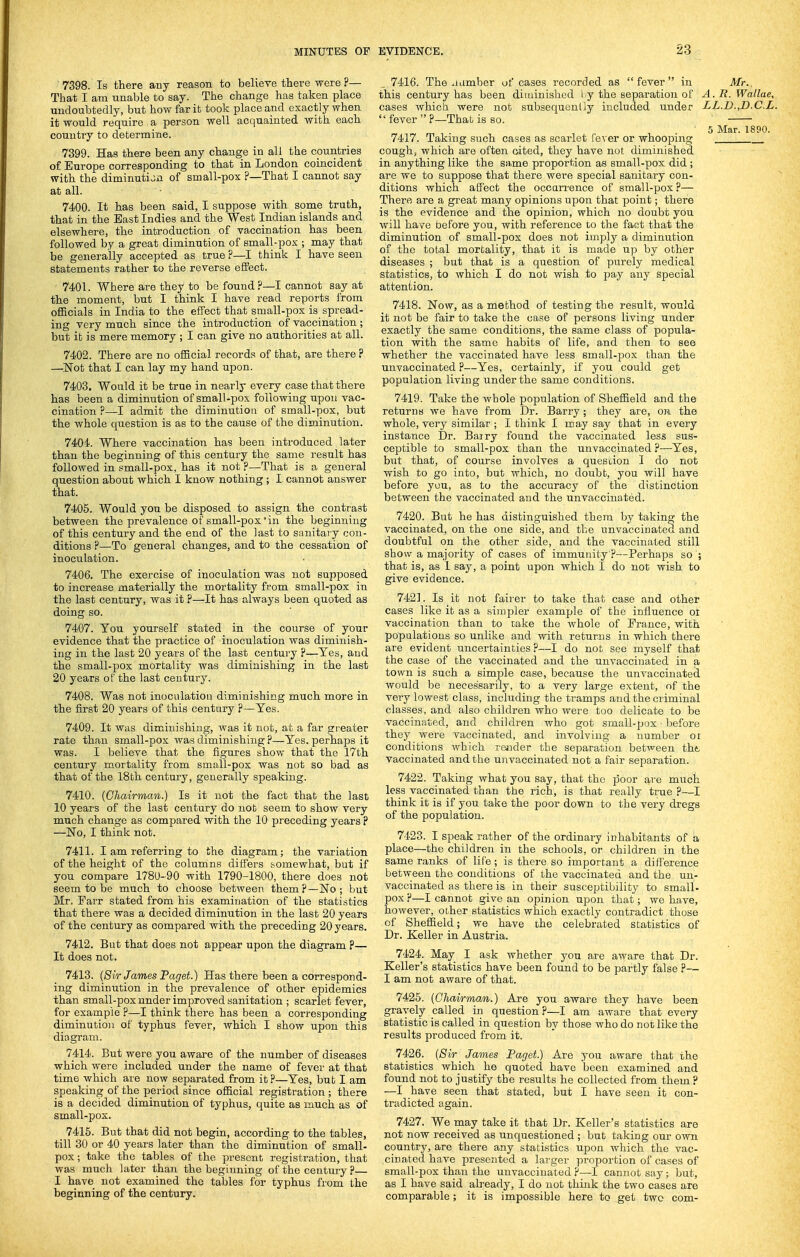 '7398. Is there aay reason to believe there were ?— That I am unable to say. The change has taken place undoubtedly, but how far it took place and exactly when it would require a person well acquainted with each country to determine. 7399. Has there been any change in all the countries of. Europe corresponding to that in London coincident with the diminution of small-pox ?—That I cannot say at all. 7400. It has been said, I suppose with some truth, that in the East Indies and the West Indian islands and elsewhere, the introduction of vaccination has been followed by a great diminution of small-pox ; may that be generally accepted as true ?—I think I have seen statements rather to the reverse effect. 7401. Where are they to be found?—I cannot say at the moment, but I think I have read reports from officials in India to the effect that small-pox is spread- ing very much since the introduction of vaccination; but it is mere memory ; I can give no authorities at all. 7402. There are no official records of that, are there? —Not that I can lay my hand upon. 7403. Would it be true in nearly every case that there has been a diminution of small-pox following upon vac- cination ?—I admit the diminution of small-pox, but the whole question is as to the cause of the diminution. 7404. Where vaccination has been introduced later than the beginning of this century the same result has followed in small-pox, has it not ?—That is a general question about which I know nothing ; I. cannot answer that. 7405. Would you be disposed to assign the contrast between the prevalence of small-pox in the beginning of this century and the end of the last to sanitary con- ditions ?—To general changes, and to the cessation of inoculation. 7406. The exercise of inoculation was not supposed to increase materially the mortality from small-pox in the last century, was it ?—It has always been quoted as doing so. 7407. You yourself stated in the course of your evidence that the practice of inoculation was diminish- ing in the last 20 years of the last century ?—Yes, and the small-pox mortality was diminishing in the last 20 years of the last century. 7408. Was not inoculation diminishing much more in the first 20 years of this century ?—Yes. 7409. It was diminishing, was it not, at a far greater rate than small-pox was diminishing ?—Yes. perhaps it was. I believe that the figures show that the 17th century mortality from small-pox was not so bad as that of the 18th century, generally speaking. 7410. {Chairman.) Is it not the fact that the last 10 years of the last century do nob seem to show very much change as compared with the 10 preceding years ? —No, I think not. 7411. I am referring to the diagram; the variation of the height of the columns differs somewhat, but if you compare 1780-90 with 1790-1800, there does not seem to be much to choose between them?—No; but Mr. Parr stated from his examination of the statistics that there was a decided diminution in the last 20 years of the century as compared with the preceding 20 years. 7412. But that does not appear upon the diagram ?— It does not. 7413. {Sir James Paget.) Has there been a correspond- ing diminution in the prevalence of other epidemics than small-pox under improved sanitation ; scarlet fever, for example ?—I think there has been a corresponding diminution of typhus fever, which I show upon this diagram. 7414. But were you aware of the number of diseases which were included under the name of fever at that time which are now separated from it ?—Yes, but I am speaking of the period since official registration ; there is a decided diminution of typhus, quite as much as of small-pox. 7415. But that did not begin, according to the tables, till 30 or 40 years later than the diminution of small- pox; take the tables of the present registration, that was much later than the beginning of the century ?— I have not examined the tables for typhus fiom the beginning of the century. 7416. The J amber of cases recorded as fever in Mr., this century has been diuiiuisbcd l y the separation of A. R. Wallae, cases which were not subsequently included under LL.D.,D.C.L.  fever  ?—That is so. 5 Mar. 1890. 7417. Taking such cases as scarlet (ever or whooping cough, which are often cited, they have not diminished in anything like the same proportion as small-pox did ; are we to suppose that there were special sanitary con- ditions which affect the occan-ence of small-pox ?— Therft are a great many opinions upon that point; there is the evidence and the opinion, which no doubt yOu will have before you, with reference to the fact that the diminution of small-pox does not imply a diminution of the total mortality, that it is made up by other diseases ; but that is a question of piirely medical statistics, to which I do not wish to pay any special attention. 7418. Now, as a method of testing the result, would it not be fair to take the case of persons living under exactly the same conditions, the same class of popula- tion with the same habits of life, and then to see whether the vaccinated have less small-pox than the unvaccinated ?—Yes, certainly, if you could get population living under the same conditions. 7419. Take the whole population of Sheffield and the returns we have from Dr. Barry; they are, on the whole, very similar ; I think I may say that in every instance Dr. Bairy found the vaccinated less sus- ceptible to small-pox than the unvaccinated ?—Yes, but that, of course involves a quesdon I do not wish to go into, but which, no doubt, you will have before you, as to the accuracy of the distinction between the vaccinated and the unvaccinated. 7420. But he has distinguished them by taking the vaccinated, on the one side, and the unvaccinated and doubtful on the other side, and the vaccinated still show a majority of cases of immunity ?—Perhaps so'; that is, as 1 say, a point upon which I do not wish to give evidence. 7421. Is it not fairer to take that case and other cases like it as a simpler example of the influence ol vaccination than to take the whole of Prance, with populations so unlike and with returns in which there are evident uncertainties ?—I do not see myself that the case of the vaccinated and the unvaccinated in a town is such a simple case, because the unvaccinated would be necessarily, to a very large extent, nf the very lowest class, including the tramps and the criminal classes, and also children who were too delicate to be vaccinated, and children who got small-pox' before they were vaccinated, and involving a number oi conditions which reiider the separation between the vaccinated and the uiivaccinated not a fair separation. 7422. Taking what you say, that the poor are much less vaccinated than the rich, is that really true ?—I think it is if you take the poor down to the very dregs of the population. 7423. I speak rather of the ordinary inhabitants of a place—the children in the schools, or children in the same ranks of life ; is there so important a difference between the conditions of the vaccinated and the un- vaccinated as there is in their susceptibility to small- pox?—I cannot give an opinion upon that; we have, however, other statistics which exactly contradict those of Sheffield; we have uhe celebrated statistics of Dr. Keller in Austria. 7424. May I ask whether you are aware that Dr. Keller's statistics have been found to be partly false ?— I am not aware of that. 7425. {Chairman.) Are you aware they have been gravely called in question?—I am aware that every statistic is called in question by those who do not like the results produced from it. 7426. {Sir James Paget.) Are you aware that the statistics which he quoted have been examined and found not to justify the results he collected from them ? —I have seen that stated, but I have seen it con- tradicted again. 7427. We may take it that Dr. Keller's statistics are not now received as unquestioned ; but taking our own country, are there any statistics upon which the vac- cinated have presented a larger proportion of cases of small-pox than the unvaccinated?—I cannot say; but, as I have said already, I do not think the two cases are comparable; it is impossible here to get two com-