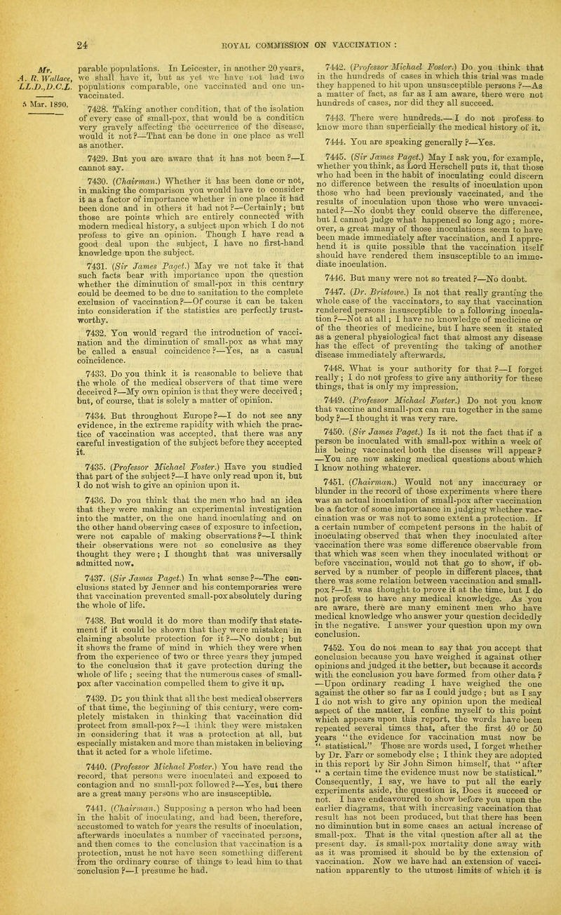Mr. parable populations. In Leicester, in another 20 years, A. n. Wallace, we shall have it, but as yet we have liot had two LZ.D.,D.C.Z. populations comparable, one vaccinated and one uu- vaccinated. ' ' ■ 7428. Taking another condition, that of the isolation of every case of small-pox, that would be a condition very gi-avely affecting the occun-ence of the disease, would it not ?—That can be done in one place as well as another. 7429. But you are aware that it has not been ?—I cannot say. 7430. {Chairman.) Whether it has been done or not, in making the comparison you would have to consider it as a factor of importance whether in one place it had been done and in others it had not ?—Certainly; but those are points which are entirely connected with modern medical history, a subject upon which I do not profess to give an opinion. Though I have read a good deal upon the subject, I have no first-hand knowledge upon the subject. 7431. {Sir James Paget.) May we not take it that such facts bear with impoi'tance upon the question whether the diminution of small-pox in this century could be deemed to be due to sanitation to the complete exclusion of vaccination ?—Of course it can be taken into consideration if the statistics are perfectly trust- worthy. 7432. You would regard the introduction of vacci- nation and the diminution of small-pox as what may be called a casual coincidence ?—Yes, as a casual coincidence. 7433. Do you think it is reasonable to believe that the whole of the medical observers of that time were deceived ?—My own opinion is that they were deceived ; but, of course, that is solely a matter of opinion. 7434. But throughout Europe?—I do not see any evidence, in the extreme rapidity with which the prac- tice of vaccination was accepted, that there was any careful investigation of the subject before they accepted it. 7435. {Professor Michael Foster.) Have you studied that part of the subject ?—I have only read upon it, but I do not wish to give an opinion upon it. 7436. Do you think that the men who had an idea that they were making an experimental investigation into the matter, on the one hand inoculating and on the other hand observing cases of exposure to infection, were not capable of making observations?—I think their observations were not so conclusive as they thought they were; I thought that was universally admitted now. 7437. {Sir James Paget.) In what sense ?—The con- clusions stated by Jenner and his contemporaries were that vaccination prevented small-pox' absolutely during the whole of life. 7438. But would it do more than modify that state- ment if it could be shown that they were mistaken in claiming absolute protection for it ?—No doubt; but it shows the frame of mind in which they were when from the experience of two or three years they jumped to the conclusion that it gave protection during the whole of life ; seeing that the numerous cases of small- pox after vaccination compelled them to give it up. 7439. Do you think that all the best medical observers of that time, the beginning of this century, were com- pletely mistaken in thinking that vaccination did protect from small-pox ?-—I think they were mistaken in considering that it was a protection at all, but especially mistaken and more than mistaken in believing that it acted for a whole lifetime. 7440. {Professor Michael Foster.) You have read the record, that persona were inoculated and exposed to contagion and no small-pox followed ?—Yes, but there are a great many persons who are insusceptible. 7441. {Chairman.) Supposing a person who had been in the habit of inoculating, and had been, therefore, accustomed to watch for years the results of inoculation, afterwards inoculates a number of vaccinated persons, and then comes to the conclusion that vaccination is a protection, must he not have seen something different from the ordinary com-se of things to lead him to that sonclusion ?—I presume he had. 7442. {Professor Michael Foster.) Do you think that in the hundreds of cases in which this trial was made they happened to hit upon unsusceptible persons ?—As a matter of fact, as far as I am aware, there were not hundreds of cases, nor did they all succeed. 7443. There were hundreds I do not profess to know more than superficially the medical history of it. 7444. You are speaking generally ?—Yes. 7445. {Sir James Paget.) May I ask you, for example, whether you think, as Lord Herschell puts it, that those who had been in the habit of inoculating could discern no diff'erence between the results of inoculation upon those who had been previously vaccinated, and the results of inoculation upon those who were unvacci- nated ?—No doubt they could observe the difi'erence, but I cannot judge what happened so long ago ; more- over, a great many of those inoculations seem to have been made immediately after vaccination, and I appre- hend it is quite possible that the vaccination itself should have rendered them insusceptible to an imme- diate inoculation. 7446. But many were not so treated ?—No doubt. 7447. {Dr. Brisiowe.) Is not that really granting the whole case of the vaccinators, to say that vaccination rendered persons insusceptible to a following inocula- tion ?—Not at all; I have no knowledge of medicine or of the theories of medicine, but I have seen it stated as a general physiological fact that almost any disease has the effect of preventing the taking of another disease immediately afterwards. 7448. What is your authority for that ?—I forget really ; I do not profess to give any authority for these things, that is only my impression. 7449. {Professor Michael Foster.) Do not you know that vaccine and small-pox can run together in the same body ?—I thought it was very rare. 7450. {Sir James Paget.) Is it not the fact that if a person be inoculated with small-pox within a week of his being vaccinated both the diseases will appear ? —You are now asking medical questions about which I know nothing whatever. 7451. {Chairman) Would not any inaccuracy or blunder in the record of those experiments where there was an actual inoculation of small-pox after vaccination be a factor of some importance in judging whether vac- cination was or was not to some extent a protection. If a certain number of competent persons in the habit of inoculating observed that when they inoculated after vaccination there was some difi'erence observable from that which was seen when they inoculated without or before vaccination, would not that go to show, if ob- served by a number of people in difi'erent places, that there was some relation between vaccination and small- pox ?—It was thought to prove it at the time, but I do not profess to have any medical knowledge. As you are aware, there are many eminent men who have medical knowledge who answer your question decidedly in the negative. I answer your question upon my own conclusion. 7452. You do not mean to say that you accept that conclusion because you have weighed it against other opinions and judged it the better, but because it accords with the conclusion you have formed from other data p —Upon ordinary reading I have weighed the one against the other so far as I could judge ; but as I say I do not wish to give any opinion upon the medical aspect of the matter, I confine myself to this point which appears upon this report, the words have been repeated several times that, after the first 40 or 60 years the evidence for vaccination must now be  statistical. Those are words used, I forget whether by Dr. Farr or somebody else ; I think they are adopted in this report by Sir John Simon himself, that  after  a certain time the evidence must now be statistical. Consequently, I say, we have to put all the early experiments aside, the question is. Does it succeed or not. I have endeavoured to show before you upon the earlier diagrams, that with increasing vaccination that result has not been produced, biit that there has been no diminution but in some cases an actual increase of small-pox. That is the vital question after all at the present day. Is small-pox mortality done away with as it was promised it should be by the extension of vaccination. Now we have had an extension of vacci- nation apparently to the utmost limits of which it is