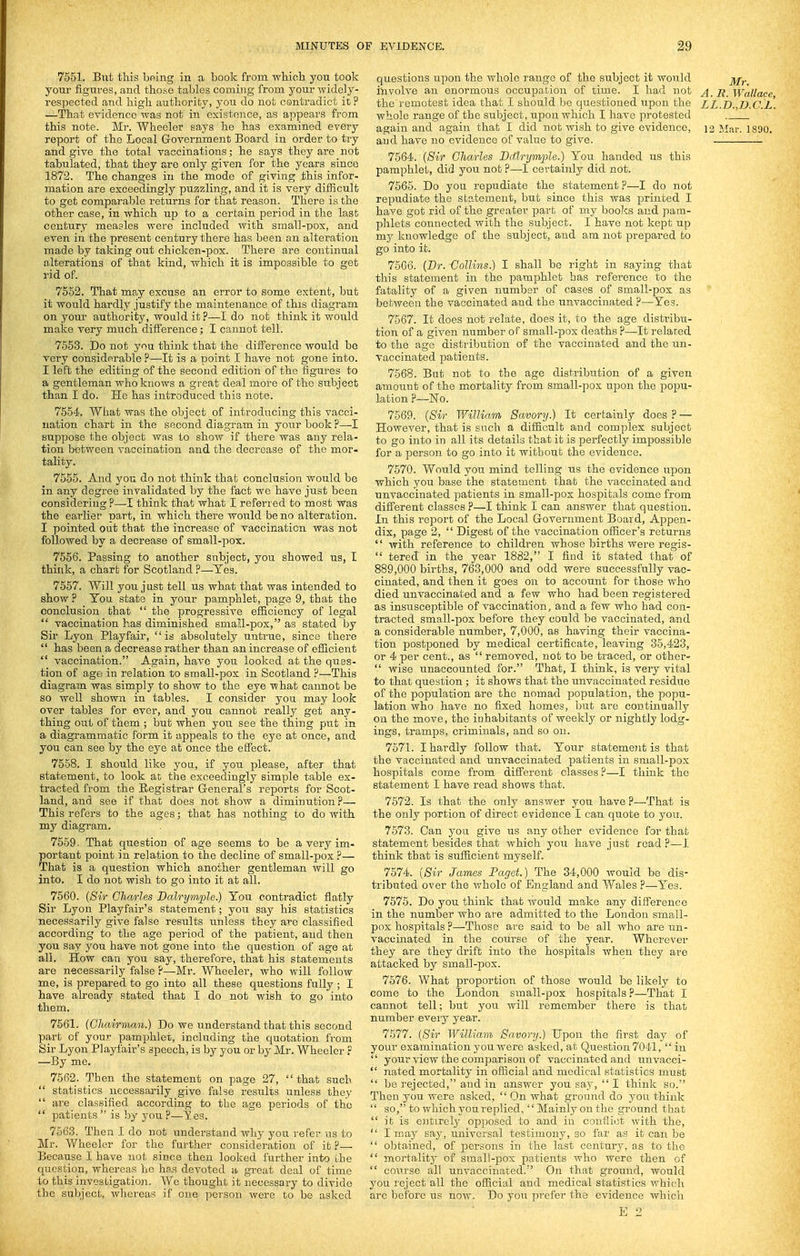 7551. But this bmng in a boolc from which you took your figures, and those tables coming from your widely- respected and high authority, you do not contradict it ? —That evidence was not in existence, as appears from this note. Mr. Wheeler says he has examined every report of the Local Government Board in order to try and give the total vaccinations; he says they are not tabulated, that they are only given for the years since 1872. The changes in the mode of giving this infor- mation are exceedingly puzzling, and it is very difficult to get comparable returns for that reason. There ia the other case, in which up to a certain period in the last century measles were included with small-pox, and even in the present century there has been an alteration made by taking out chicken-pox. There are continual alterations of that kind, which it is impossible to get rid of. 7552. That may excuse an error to some extent, but it would hardly justify tbe maintenance of this diagram on your authority, would it?—I do not think it would make very much difference; I cannot tell. 7553. Do not you think that the difference would be very considerable ?—It is a point I have not gone into. I left the editing of the second edition of the figures to a gentleman who knows a great deal more of the subject than I do. He has introduced this note. 7554. What was the object of introducing this vacci- nation chart in the second diagram in your book ?—I suppose the object was to show if there was any rela- tion between vaccination and the decrease of the mor- tality. 7555. And you do not think that conclusion would be in any degree invalidated by the fact we have just been considering ?—I think that what I referred to most was the earlier' nart, in which there would be no alteration. I pointed out that the increase of vaccination was not followed by a decrease of small-pox. 7556. Passing to another subject, you showed us, I think, a chart for Scotland ?—Yes. 7557. Will you just tell us what that was intended to show ? Ton state in your pamphlet, page 9, that the conclusion that  the progressive efficiency of legal  vaccination has diminished small-pox, as stated by Sir Lyon Playfair, is absolutely untrue, since there  has been a decrease rather than an increase of efficient  vaccination. Again, have you looked at the ques- tion of age in relation to small-pox in Scotland ?—This diagram was simply to show to the eye what cannot be so well showir in tables. I consider you may look over tables for ever, and you cannot really get any- thing out of them ; but when you see the thing put in a diagrammatic form it appeals to the eye at once, and you can see by the eye at once the effect. 7558. I should like yoa, if you please, after that statement, to look at the exceedingly simple table ex- tracted from the Registrar G-eneral's reports for Scot- land, and see if that does not show a diminution?— This refers to the ages; that has nothing to do with my diagram. 7559. That question of age seems to be a very im- portant point in relation to the decline of small-pox ?— That is a question which another gentleman will go into, I do not wish to go into it at all. 7560. (Sir Charles Balrymple.) You contradict flatly Sir Lyon Playfair's statement; you say his statistics necessarily give false results unless they are classified according to the age jDeriod of the patient, and then you say you have not gone into the question of age at all. How can you say, therefore, that his statements are necessarily false ?—Mr. Wheeler, who will follow me, is prepared to go into all these questions fully ; I have already stated that I do not wish to go' into them. 7561. (GJiairmaii.) Do we understand that this second part of your pamphlet, including the quotation from Sir Lyon Playfair's speech, is by you or by Mr. Wheeler P —By me. 7562. Then the statement on page 27,  that such  statistics necessarily give false resvilts unless they  are classified according to the age periods of the  patients  is by you ?—Yes. 7563. Then I do not understand why you refer us to Mr. Wheeler for the further consideration of it ?— Because I have not since then looked further into the question, whereas he has devoted a great deal of time to this investigation. We thought it necessary to divide the subject, ivliereas if one person were to be asked questions upon the whole range of the subject it would j^j^j. i'nvolve an enormous occupation of time. I had not ^ _ ji Wallace the remotest idea that I should be questioned upon the ZL.D. D.C.L. whole range of the subject, upon which I have protested again and again that I did not wish to give evidence, 12 Mar. 1890. and have no evidence of value to give. 7564. {Sir Charles Ddlrymple.) You handed us this pamphlet, did you not ?—I certainly did not. 7565. Do you repudiate the statement ?—I do not repudiate the statement, but since this was printed I have got rid of the greater part of mj^ books and pam- phlets connected with the subject. I have not kept up my knowledge of the subject, and am not prepared to go into it. 7566. (Dr. -Collins.) I shall be right in saying that this statement in the pamphlet has reference to the fatality of a given number of cases of small-pox as between the vaccinated and the unvaccinated ?—-Yes. 7567. It does not relate, does it, to the age disti'ibu- tion of a given number of small-pox deaths ?—It relared to the age distribution of the vaccinated and the un- vaccinated jDatients. 7568. But not to the age distribution of a given amount of the mortality from small-pox upon the pojju- lation ?—No. 7569. {Sir V/iUiam Savory.) It certainly does ? — However, that is such a difficult and complex subject to go into in all its details that it is perfectly imjDOSsible for a person to go into it without the evidence. 7570. Would you mind telling us the evidence ujDon which you base the statement that the vaccinated and unvaccinated patients in small-pox hospitals come from different classes ?—I think I can answer that question. In this report of the Local G-overnment Board, Appen- dix, page 2,  Digest of the vaccination officer's returns  with reference to children whose births were regis-  tered in the year 1882, I find it stated that of 889,000 births, 763,000 and odd were successfully vac- cinated, and then it goes on to account for those who died unvaccinated and a few who had been registered as insusceptible of vaccination, and a few who had con- tracted small-pox before they could be vaccinated, and a considerable number, 7,000, as having their vaccina- tion postponed by medical certificate, leaving 35,423, or 4 per cent., as  removed, not to be traced, or other-  wise unaccounted for. That, I think, is very vital to that question ; it shows that the unvaccinated residue of the population are the nomad population, the popu- lation who have no fixed homes, but are continually on the move, the inhabitants of weekly or nightly lodg- ings, tramps, criminals, and so on. 7571. I hardly follow that. Your statemejit is that the vaccinated and unvaccinated patients in small-pox hospitals come from different classes ?—I think the statement I have read shows that. 7572. Is that the only answer you have ?—That is the only portion of direct evidence I can quote to you. 7573. Can you give us any other evidence for that statement besides that which you have just read ?—I think that is sufficient myself. 7574. {Sir James Paget.) The 34,000 would be dis- tributed over the whole of England and Wales ?—Yes. 7575. Do you think that would make any difference in the number who are admitted to the London small- pox hospitals ?—Those are said to be all who are un- vaccinated in the course of the year. Wherever they are they drift into the hospitals when they are attacked by small-pox. 7576. What proportioii of those would be likely to come to the London small-pox hospitals?—That I cannot tell; but you will remember there is that number eveiy year. 7577. {Sir William Savory.) Upon the first day of your examination you were asked, at Question 7041, in  your view the comparison of vaccinated and unvacci-  nated mortality in official and medical statistics must  bo rejected, and in answer you say,  I think so. Then you were asked,  On what ground do you think  so, to which you replied,  Mainly on the ground that  it is entirely opposed to and in conflict with the,  I may say, universal testimony, so far as it can be  obtained, of persons in the last century, as to the  mortality of small-pox patients who were then of  course all unvaccinated. On that ground, would you reject all the official and medical statistics which are before us now. Do yon prefer the evidence which E 2