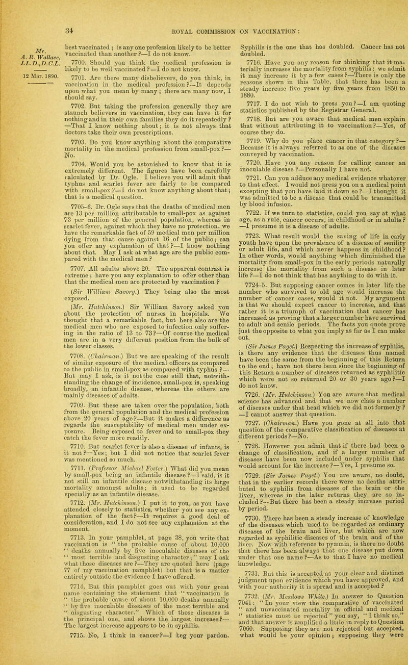 best vaccinated ; is any one profession likely to be better 4 7? Wallace ^^'^'^i^^^^'^ than another ?—I do not know. LL.D.yD.C.L. 7700. Should you think the medical profession is likely to be well vaccinated ?—I do not know. 12 Mar. 1890. 7701. Are there many disbelievers, do you think, in vaccination in the medical profession ?—It depends upon what you mean by many ; there are many now, I should say. 7702. But taking the profession generally they are staunch believers in vaccination, they can have it for nothing and in their own families they do it repeatedly ? —That I know nothing about; it is not always that doctors take their own prescriptions. 7703. Do you know anything about the comparative mortality in the medical profession from small-pox ?— jSTo. 7704. Would you be astonished to know that it is extremely different. The figures have been carefully calculated by Dr. Ogle. I believe you will admit that typhus and scarlet fever are fairly to be compared with small-pox p—I do not know anything about that; that is a medical question. 7705-6. Dr. Ogle says that the deaths of medical men are 13 per million attributable to small-pox as against 73 per million of the general population, whereas in scarlet fever, against which they have no protection, we have the remarkable fact of 59 medical men per million dying from that cause against 16 of the public; can you offer any explanation of that ?—I know nothing about that. May I ask at what age are the public com- pared with the medical men ? 7707. All adults above 20. The apparent contrast is extreme; have you any explanation to offer other than that the medical men are protected by vaccination ? [Sir William Savory.) They being also the most exposed. (Mr. RutcJiinson.) Sir William Savory asked you about the protection of nurses in hospitals. We thought that a remarkable fact, but here also are the medical men who are exposed to infection only suffer- ing in the ratio of 13 to 73 P—Of course the medical men are in a very different position from the bulk of the lower classes. 7708. [Chairman.) But we are speaking of the result of similar ex])osure of the medical ofiScers as compared to the public in small-pox as compared with typhus ?— But may I ask, is it not the case still that, notwith- standing the change of incidence, small-pox is, speaking broadly, an infantile disease, whereas the others are mainly diseases of adults. 7709. But these are taken over the population, both from the general population and the medical profession above 20 years of age ?—But it makes a difference as regards the susceptibility of medical men under ex- posure. Being exposed to fever and to small-pox they catch the fever more readily. 7710. But scarlet fever is also a disease of infants, is it not P—Yes; but I did not notice that scarlet fever was mentioned so much. 7711. {Professor Michael Foster.)■'Whab did jou me&n by small-pox being an infantile disease P—I said, is it not still an infantile disease notwithstanding its large mortality amongst adults; it used to be regarded specially as an infantile disease. 7712. [Mr. Sutchinson.) I put it to you, as you have attended closely to statistics, whether you see any ex- planation of the fact?—It requires a good deal of consideration, and I do not see any explanation at the moment. 7713. In your pamphlet, at page 38, you write that vaccination is  the probable cause of about 10,000  deaths annually by five inoculable diseases of the  most terrible and disgusting character; may I ask what those diseases are ?—They are quoted here (page 77 of my vaccination pamphlet) but that is a matter entirely outside the evidence I have ofi'ered. 7714. But this pamphlet goes out with your great name containing the statement that vaccination is  the probable cause of about 10,000 deaths annually  by five inoculable diseases of the most terrible and  disgusting chaiacter. Which of those diseases is the principal one, and shows the largest increase?— The largest increase appears to be in syphilis. 7715. Ino, I think in cancer?—J beg your pardon. Syphilis is the one that has doubled. Cancer has not doubled. 7716. Have you any reason for thinking that it ma- terially increases the mortality from syphilis : we admit it may increase it by a few cases ?—Thei-e is only the reasons shown in this Table, that there has been a steady increase five years by five years from 1850 to 1880. 7717. I do not wish to press you?—I am quoting statistics published by the Eegistrar General. 7718. But are you aware that medical men explain that without attributing it to vaccination?—Yes, of course they do. 7719. Why do you place cancer in that category ?— Because it is always referred to as one of the diseases conveyed by vaccination. 7720. Have you any reason for calling cancer an inoculable disease P—Personally I have not. 7721. Can you adduce any medical evidence whatever to that effect. I would not press you on a medical point excepting that you have laid it down so ?•—I thought it was admitted to be a disease that could be transmitted by blood infusion. 7722. If we turn to statistics, could you say at what age, as a rule, cancer occurs, in childhood or in adults ? —I presume it is a disease of adults. 7723. What result would the saving of life in early youth have upon the prevalence of a disease of senility or adult life, and which never happens in childhood? In other words, would anything which diminished the mortality from small-pox in the early periods naturally increase the mortality from such a disease in later life ?—I do not think that has anything to do with it. 7724-5. But supposing cancer comes in later life the number who survived to old age vrould increase the number of cancer cases, would it not. My argument is that we should expect cancer to increase, and that rather it is a triumph of vaccination that cancer has increased as proving that a larger number have survived to adult and senile periods. The facts you quote prove just the opposite to what you imply as far as I can make out. [Sir James Paget.) Respecting the increase of syphilis, is there any evidence that the diseases thus named have been the same from the beginning of this Return to the end ; have not there been since the beginning of this Return a number of diseases returned as syphilitic which were not so returned 20 or 30 years ago ?—I do not know. 7726. (Mr. SutcMnson.) You are aware that medical science has advanced and that we now class a number of diseases under that head which we did not formerly ? —I cannot answer that question. 7727. (Chairman.) Have you gone at all into that question of the comparative classification of diseases at different periods ?—No. 7728. However you admit that if there had been a change of classification, and if a larger number of diseases have been now included under syphilis that would account for the inci'ease ?—Yes, I presume so. 7729. ((Sir James Paget.) You are aware, no doubt, that in the earlier records there were no deaths attri-. buted to syphilis from diseases of the brain or the liver, whereas in the later returns they are so in- cluded ?—But there has been a steady increase period by period, 7730. There has been a steady increase of knowledge of the diseases which used to be regarded as ordinary diseases of the brain and liver, but which are now regarded as syphilitic diseases of the brain and of the liver. Now with reference to pycemia, is there no doubt that there has been always that one disease put down under that one name P—As to that I have no medical knowledge. 7731. But this is accepted as your clear and distinct judgment upon evidence which you have approved, and with your authority it is spread and is accepted ? 7732. (Mr. Meadows White.) In answer to Question 7041: In your view the comparative of vaccinated  and uuvaccinated mortality in official and medical  statistics must ue rejected  you say, I think so, and that answer is amplified a litile in reply to Question 7060. Supposing they are not rejected but accepted, what would be your opinion ; supposing they were