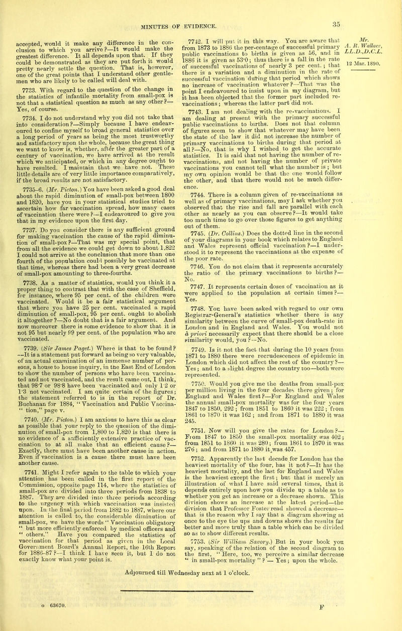 accepted, wonld it make any difference iu the con- clusion to which you arrive ?—It would make the greatest difference. It all depends upon that. If they could be demonstrated as they are put forth it would pretty nearly settle the question. That is, however, one of the great pointa that I understand other gentle- men who are likely to be called will deal with. 7783. With regard to the question of the change in the statistics of infantile mortality from small-pox is not that a statistical question as much as any other ?— Yes, of course. 7734. I do not understand why you did not take that into consideration?—Simply because I have endeav- oured to confine myself to broad general statistics over a long period of years as being the most trustworthy and satisfactory upon the whole, because the great thing we want to know is, whether, after the greater part of a century of vaccination, we have arrived at the result which we anticipated, or which in any degree ought to have resulted. I maintain that we have not. These little details are of very little importance comparatively, if the broad results are not satisfactory. 7735-6. (Mr. Picton.) You have been asked a good deal about the rapid diminution of small-pox between 1800 and 1820, have you in your statistical studies tried to ascertain how far vaccination spread, how many cases of vaccination there were ?—I endeavoured to give you that in my evidence upon the first day. 7737. Do you consider there is any sufiScient ground for making vaccination the cause of the rapid diminu- tion of small-pox?—That was my special point, that from all the evidence we could get down to about 1,822 I could not arrive at the conclusion that more than one fourth of the population couLl possibly be vaccinated at that time, whereas there had been a very great decrease of small-pox amounting to three-fourths. 7738. As a matter of statistics, would you think it a proper thing to contrast that with the case of Sheffield, for instance, where 95 per cent, of the children were vaccinated. Would it be a fair statistical argument that where you have 25 per cent, vaccinated a rapid diminution of small-pox, 95 per cent, ought to abolish it altogether ?—Hfo doubt that is a fair argument. And now moreover there is some evidence to show that it ia not 95 but nearly 99 per cent, of the population who are vaccinated. 7739. [Sir James Paget.) Where is that to be found? •—It is a statement put forward as being so very valuable, of an actual examination of an immense number of per- sons, a house to house inquiry, in the East End of London to show the number of persons who have been vaccina- ted and not vaccinated, and the result came out, I think, that 987 or 988 have been vaccinated and only 12 or 1'3 not vaccinated. I am quite certain of the figures; the statement referred to is in the report of Dr. Buchanan for 1884, Vaccination and Public Vaccina-  tion, page v. 7740. {Mr. Picton.) I am anxious to have this as clear as possible that your reply to the question of the dimi-' nution of small-pox from 1,800 to 1,820 is that there is no evidence of a safSciently extensive practice of vac- cination to at all make that an efficient cause ?— Exactly, there must have been another cause in action. Even if vaccination is a cause there must have been another cause. 7741. Might I refer again to the table to which your attention has been called in the first report of tlie Commission, opposite page 114, where the statistics of small-pox are divided into three periods from 1838 to 1887. They are divided into thiee periods according to the urgency with which vaccination was insisted npon. In the final period from 1882 to 1887, where our attention is called to, the considerable diminution of small-po.x, we have the words  Vaccinatioti obligatory  but more efficiently enforced by medical oSicers and  others. HaA'e you compared the statistics of vaccination for that period as given iu the Local Government Board's Annual Keporfc, the 16th Eeporc for 1886-87 ?—I think I have seen it, but I do not exactly know what your point is. 7742. I will put it in this way. You are aware that from 1873 to 1886 the per-centa,^e of successful primary public vaccinations to births is given as 56, and in 1886 it is given as 53-0 ; thus there is a fall in the rate of successful vaccinations of nearly 3 per cent. ; that there is a variation and a diminution in the rate of successful vaccination duting that period which shows no increase of vaccination whatever ?—That was the point I endeavoured to insist upon in my diagram, but it has been objected that the former part included re- vaccinations ; whereas the latter part did not. 7743. I am not dealing with the re-vaccinations. I am dealing at present with the primary successful public vaccinations to births. Does not that column of figures seem to show that whatever may have been the state of the law it did not increase the number of primary vaccinations to births during that period at all?—No, that is why I wished to get the accurate statistics. It is said that not having the number of re- vaccinations, and not having the number of private vaccinations you cannot tell what the number is ; but my own opinion would be that the one would follow the other, and that there would not be much differ- ence. 7744. There is a column given of re-vaccinations as well as of primary vaccinations, may I ask whether you observed that the rise and fall are parallel with each other as nearly as you can observe?—It would take too much time to go over those figures to get anything out of them. 7745. [Br. Collins.) Does the dotted line in the second of your diagrams in your book which relates to England and Wales represent official vaccination ?—I under- stood it to represent the vaccinations at the expense of the poor rate. 7746. You do not claim that it represents accurately the ratio of the primary vaccinations to births ?— No. 7747. It represents certain doses of vaccination as it were applied to the population at certain times ?— Yes. 7748. You have been asked with regard to our own Regislrar-G-eneral's statistics whether there is any similarity between the curve of small-pox death-rate in London and in England and Wales. You would not a priori necessarily expect that there should be a close similarity would, you F—No. 7749. Is it not the fact that during the 10 years from 1871 to 1880 there were recrudescences of epidemic in London which did not affect the rest of the country ?— Yes ; and to a blight degree the country too—both were represented. 7760. Would you give me the deaths from small-jDox per million living in the four decades there given; for England and Wales first?—Eor England and Wales the annual small-pox mortality was for the four years 1847 to 1850, 292 ; from 1851 to 1860 it was 222 ; from 1861 to 1870 it was 162 ; and from 1871 to 1880 it was 245. 7751. Now will you give the rates for London?— Pi om 1847 to 1850 the small-pox mortality was 402; from 1851 to 186fi it was 280; from 1861 to 1870 it was 276 ; and from 1871 to 1880 it.was 457. 7752. Apparently the last decade for London has the heaviest mortality of the four, has it not ?—It has the heaviest mortality, and the last for England and Wales is the heaviest except the first; but that is merely an illustration of what I have said several times, that it depends entirely upon how you divide up a table as to whether you get an increase or a decrease shown. This division shows an increase at the latest period—the division that Professor Foster read showed a decrease— that is the reason why I say that a diagram showing at once to the eye the ups and downs shows the results far better and more truly than a table which can be divided so as to show different results. 7753. [Sir William Savory.) But in your book you say, speaking of the relation of the second diagram to the first,  Here, too, we perceive a similar decrease  in small-pox mortality  ? — Yes ; upon the whole. Mr. A. It. Wallace, LL.D.,D.C.L. 12 Mar. 1890. Adjourned till Wednesday next at 1 o'clock. o 6.3670.