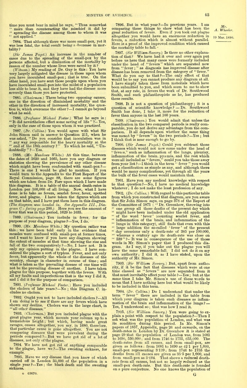 time you must bear in mind he says,  Thus somewhat  more than counteracting the mischief it did by  spreading the disease among those to whom it was  not applied. 7884. That although there was more small-pox, yet it was less fatal, the total result being a decrease in mor- tality ? {Sir James Paget.) An increase in the number of cases due to the spreading of the small-pox by the persons affected, but a diminution of the mortality by reason of the number whose lives were saved by it ? (Witness.) My reading of Dr. Guy is this: You have very largely mitigated the disease in those upon whom you have inoculated small-pox; that is true. On the other hand, you have sent those people upon whom you have inoculated small-pox into the midst of a population less able to bear it, and they have had the disease more severely than those you have protected. 7885. {Chairman.) There being two opposing causes, one in the direction of diminished mortality and the other in the direction of increased mortality, the ques- tion is, which overcame the other ?—I cannot go beyond what he said. 7886. {Professor Michael Foster.) What he says is :  It did nevertheless effect some saving of life  ?— Yes, only in the case of those upon whom it was practised. 7887. {Dr. Collins.) You would agree with what Sir John Simon said in answer to Question 211, when he was asked, Do you consider that inoculation was in  any way responsible for the heavy mortality at the  end of the 18th century ?  To which he said,  Un- doubtedly  ?—Yes. 7888. {Mr. Meadows White.) At this time, between the dates of 1620 and 1665, have you any diagram or statistics showing the prevalence of any other disease which might have been confounded with small-pox ?— There is one I would be glad to mention. If you would turn to the Appendix to the First Beport of the Royal Commission, page 88, there are some figures which are taken from Dr. Farr upon which I have made this diagram. It is a table of the aimual death-rates in London per 100,000 of all living. Now, what I have done is to take as fevers, scarlet fever, fever, spotted fever, and plague. I have taken the figures which are on that table, and I have put them here in this diagram. {The diagram was handed in. See Appendix III., Dia- gram C : facing page 200.) Here you see the amount of fever that was in this period, 1629 to 1635. 7889. {Chairman.) You include in fever, for the purpose of your diagram, plague ?—Yes, I do. 7890. {Mr. Meadows White.) My question rather was this : we have been told early in the evidence that measles were confused with small-pox at former times, and I want to know if you have any diagram showing the extent of measles at that time showing the rise and fall of the two comparatively 'i—No, I have not. It is only my opinion putting in the plague. I have con- sidered the plague a sort of typhus. Fever, and not only fever, but apparently the whole of the diseases of the country, change in character in course of time; and what is taken as the prevailing disease of one time will not be the prevailing disease of another. I have taken plague for this purpose, together with the fevers. With all my faults and imperfections that is the way I did it, and I did it for the purpose of comparison. 7891. {Professor Michael Foster.) Have you included the cholera of late years?—No ; this Diagram C. in- cludes no cholera. 7892. Ought you not to have included cholera P—All I am doing is to see if there are any fevers which have shown any decline. Cholera was in the large chart, in all other diseases. 7893. (Chavrmdn.) But you included plague with the great plague year, which mounts your column up to a tremendous height; but which, having made great ravages, ceases altogether, you say, in 1680, therefore, that particular cause is gone altogether. You are not comparing diseases that were prevalent during the periods compared ?—But we have got rid of a lot of diseases, not only of the plague. 7894. We have not got rid of anything comparable to the plague, have we ?—The sweating sickness, for example. 7895. Have we any disease that you know of which carried off in London 35,000 of the population in a single year ?—Yes ; the black death and the sweating sickness. o 63670. 7896. But in what year ?—In previous years. I am comparing these things to show what has been the ^ w'heeh great reduction of fevers. Even if you took out plague ' altogether you would have an enormous redaction in jy ^.^^ ^g, fevers, a reduction which is almost without parallel. Here is a proof of the improved condition which caused the mortality table to fall,  7897. {Sir William Savory.) Is there no other explana- tion of that ? We have had it over and over again put before us here that many cases were formerly included under the head of  fevers  which are separated now from '' fever ;  as diagnosis has improved disease after disease has been removed from the category of  fever. What do you say to that ?—The only effect of that would be to say you cannot produce any diagram at all. I have simply taken these from materials which have been submitted to you, and which seem to me to show that, at any rate, in fevers the work of Dr. Southwood Smith, and such philanthropists as he, has produced these results. 7898. It is not a question of philanthropy; it is a question of scientific knowledge ? — Dr. Southwood Smith has done, I take it, more for the reduction of fever than anyone in the last 100 years. 7899. {Chairman.) You would admit that unless the classification in the two compared periods is really com- parable, you do not derive any advantage from the com- parison. It all depends upon whether the same thing was meant by  fevers  in the two periods ?—Yes ; but I think that is near enough to go by. 7900. (Sir James Paget.) Could you subtract those diseases which would not now come under the head of  fevers, such as inflammation of the lungs, pleurisy, inflammation of the brain, pytemia, and the rest which were all included as  fevers, could you take those away from your list ?—I think in the term  fever  you would get a classification as simple as any, and although there would be many complications, yet through all the years the bulk of the fever cases would maintain that. 7901. Have you any medical knowledge with respect to that question ?—No, I have no medical knowledge whatever; I do not make the least profession of any. 7902. {Dr. Collins.) With regard to this particular table from which you constructed that diagram, are you aware that Sir John Simon says, on page 378 of the Eeport of the Committee of 1871 : '' Dr. Greenhow, throwing into  one group all those deaths of the present day which  might have been included under the old application  of the word 'fever' (counting scarlet fever, and  inflammation of the brain, and inflammation of the  lungs in this category), still finds that even with this '' large addition the so-called ' fever' of the present  day occasions only a death-rate of 385 per 100,000,  whereas a century ago its death-rate was close on  539  ?—It was in consequence of the use of those words in Mr. Simon's paper that I produced this dia- gram. As I say, if you take out the plague you will have the same remarkable fall. I did not do it on my own authority; I did it, as I have stated, upon the authority of Mr. Simon. 7903. (Sir William Savory.) But, apart from autho- rity, if it be the fact that diseases which were at one time classed as fevers are now separated from it that must inevitably affect your table ?—Yes; but at the same time I take Mr. Simon's use of these words to mean that I have nothing here but what would be likely to be included in this term. 7904. {Dr. Collins.) Do I understand that under the term fever there are included in the table from which your diagram is taken such diseases as inflam- mation of the brain and inflammation of the lungs? — Yes, I understood so ; that was how I read it. 7905. (Sir William Savory.) You were going to ex- plain a point with respect to' the population ?—Then I ask what was the population of London, and what was its condition during this period. In Mr. Simon's papers of 1857, Appendix, page 26 and onwards, on the death-rates in London by Dr. Greenhow it is stated at page 29 that the population of London was, from 1681 to 1690, 530,000 ; and from 1746 to 1755, 653,000. The death-rates from all causes, and from small-pox, are given as follows : from 1681 to 1690 as 42-1 per 1,000, small-pox representing 3139; from 1746 to 1755 the deaths from all causes are given as 35'5 per 1,000, and from small-pox as 3'004, That shows a reduced death- rate from all causes, but not so largely reduced as the small-pox death-rate. But this death-rate is founded on a pure conjecture. No one knows the population of G