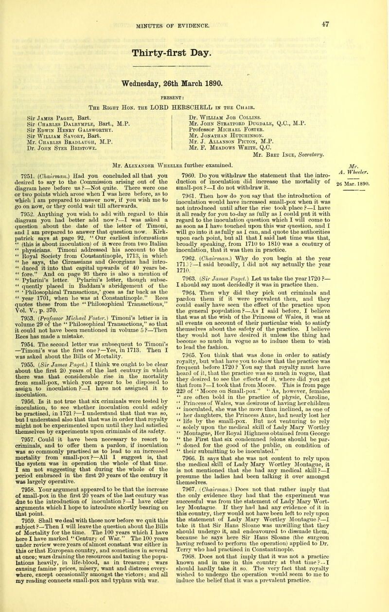 Thirty-first Day. Wednesday, 26th March 1890. PRESENT : The Eight Hon. the LORD HERSCHELL in the Chair, Sir James Paget, Bart. Sir Chaeles Daleymple, Bart., M.P. Sir Edwin Heney G-alswoethy. Sir William Savoey, Bart. Mr. Chaeles Bradlaugh, M.P. Dr. John Syee Beistowe. Dr. William Job Collins. Mr. John Steatpoed Dugdale, Q.C, M.P. Professor Michael Postee. Mr. Jonathan Hutchinson. Mr. J. Allanson Picton, M.P. Mr. P. Meadows White, Q.C. Mr. Beet Ince, Sem-etary. Mr. Alexander Wheelee further examined. 7951. {Chairman.) Had you concluded all that you desii-ed to say to the Commission arising out of the diagram here before us ?—Not quite. There were one or two points which arose when I was here before, as to which I am prepared to answer now, if you wish me to go on now, or they could wait till afterwards. 7952. Anything you wish to add with regard to this diagi'am you had better add now ?—I was asked a question about the date of the letter of Timoni, and I am prepared to answer that question now. Elirk- patrick says at page 92,  Our earliest informations  (this is about inoculation) of it were from two Italian  physicians. Timoni addressed his account to the  Eoyal Society from Constantinople, 1713, in which  he says, the Circassians and Georgians had intro-  duced it into that capital upwards of 40 years be-  fore. And on page 93 there is also a mention of  Pylarini's letter. Pylarini's letter, though subse-  quently placed in Baddam's abridgement of the  ' Philosophical Transactions,' goes as far back as the  year 1701, when he was at Constantinople. Rees quotes these from the Philosophical Transactions, Vol. v., p. 370. 7953. {Professor Michael Foster.) Timoni's letter is in volume 29 of the  Philosophical Transactions, so that it could not have been mentioned in volume 5 ?—Then Eees has made a mistake. 7954. The second letter was subsequent to Timoni's —Timoni's was the first one ?—Yes, in 1713. Then I was asked about the Bills of Mortality. 7955. {Sir James Paget.) I think we ought to be clear about the fijrst 20 years of the last century in which there was that considerable rise in the mortality from small-pox, which you appear to be disposed to assign to inoculation ?—I have not assigned it to inoculation. 7956. Is it not true that six criminals were tested by inoculation, to see whether inoculation could safely be practised, in 1721 ?—I understand that that was so, but I understand also that that was in order that royalty might not be experimented upon until they had satisfied themselves by experiments upon criminals of its safety. 7957. Could it have been necessary to resort to criminals, and to offer them a pardon, if inoculation ■was so commonly practised as to lead to an increased mortality from small-pox?—All I suggest is, that the system was in operation the whole of that time. I am not suggesting that during the whole of the period embraced in the first 20 years of the century it was largely operative. 7958. Your argument appeared to be that the increase of small-pox in the first 20 years of the last century was due to the introduction of inoculation ?—I have other arguments which I hope to introduce shortly bearing on that point. 7959. Shall we deal with those now before we quit this subject?—Then I will leave the question about the Bills of Mortality for the time. The 100 years which I have here I have marked  Century of War. The 100 years Tinder review were years of almost constant war either in this or that European country, and sometimes in several at once; wars draining the resources and taxing the popu- lations heavily, in life-blood, as in treasure ; wars causing famine prices, misery, want and distress every- where, except occasionally amongst the victors; and all my reading connects small-pox and typhus with war. 7960. Do you withdraw the statement that the intro- duction of inoculation did increase the mortality of small-pox ?—I do not withdraw it. 7961. Then how do you say that the introduction of inoculation would have increased small-pox when it was not introduced until after the rise took place ?—I have it all ready for you to-day as fully as I con Id put it with regard to the inoculation question which I will come to as soon as I have touched upon this war question, and I will go into it as fully as I can, and quote the authorities upon each point, but all that I said last time was that, broadly speaking, from 1710 to 1810 was a century of inoculation, that it was then in practice. 7962. {Chairman.) Why do you begin at the year 1710?—I said broadly, I did not say actually the year 1710. 7963. {Sir James Paget.) Let us take the year 1720 ?— I should say most decidedly it was in practice then. 7964. Then why did they pick out criminals and pai'don them if it were prevalent then, and they could easily have seen the effect of the practice upon the general population ?—As I said before, I believe that was at the wish of the Princess of Wales, it was at all events on account of their particular wish to satisfy themselves about the safety of the practice. I believe they would not have desired it unless the thing had become so mttch in vogue as to induce them to wish to lead the fashion. 7965. You think that was done in order to satisfy royalty, but what have you to show that the practice was frequent before 1720 ? You say that royalty must have heard of it, that the practice was so much in vogue, that they desired to see the effects of it, where did you get that from ?—I took that from Moore. This is from page 229 of Moore on Small-pox. '■ As, however, females  are often bold in the practice of physic, Carohne, '' Princess of Wales, was desirous of having her children  inoculated, she was the more than inclined, as one of '' her daughters, the Princess Anne, had nearly lost her  life by the small-pox. But not venturing to rely '' solely upon the medical skill of Lady Mary Wortley  Montague, Her Royal Highness obtained from George  the First that six condemned felons should be par-  doned for the good of the public, on condition of  their submitting to be inoculated. 7966. It says that she was not content to rely upon the medical skill of Lady Mary Wortley Montague, it is not mentioned that she had any medical skill ?—I presume the ladies had been talking it over amongst themselves. 7967. {Chairman.) Does not that rather imply that the only evidence they had that the experiment was successful was from the statement of Lady Mary Wort- ley Montague. If they had had any evidence of it in this country, they would not have been left to rely upon the statement of Lady Mary Wortley Montague ?—I take it that Sir Hans Sloane was unwilling that they should undergo it, and endeavoured to dissuade them, because he says here Sir Hans Sloane (the surgeon having refitsed to perform the operation) applied to Dr. Terry who had practised in Constantinople. 7968. Does not that imply that it was not a practice known and in use in this country at that time?--1 should hardly take it so. The very fact that royalty wished to undergo the operation would seem to me to indttce the belief that it was a prevalent practice. Mr. A. Wheeler.