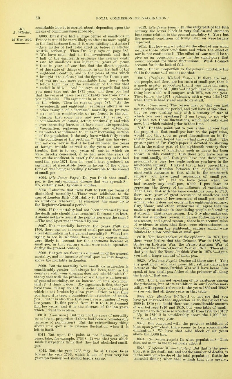 remarkable bow it is carried about, depending upon tlie A. Wheeler. ™eans of communication probably. 8003. Bxit if you had a large centre of Bmall-pox in 26 Mar. 1890. France it would be more likely to affect us more rapidly in the first instance than if it were existing in Austria ? —As a matter of fact it did affect us, before it affected Austria, seriously. Then Dr. Guy says on page 585,  We have seen that iu the seventeenth and first  half of the eighteenth centuries the average death  rate by small-pox was higher in years of peace  than in years of war, but that the direct opposite '' of this state of things obtained in the last half of the '' eighteenth centui-y, and in the years of war which  brought it to a close ; but the figures for these years  of war are not more remarkable than those which  follow them during the remainder of the war that  ended in 1815. And he says as regards that that you must take out the 1871 year, and then you find that the years of peace are remarkably free from small- pox epidemics. His argument is, of course, against me on the whole. Then he says on page 587, As the  seventeenth and eighteenth centuries afford us no  other example of a decreased mortality so progres-  sive and so considerable, we are forced to the con-  elusion that some new and powerful cause, or  combination of causes, acting continually and with ■' ever increasing force, must have come into operation.  Vaccination, replacing inoculation, and extending  its protective influence to an ever increasing section  of the population, is the only force which fully meets  the conditions of the problem. That was his viev/, but my own view is that if he had embraced the years of foreign trouble as well as the years of our own trouble, that is to say, years of war in which we were directly concerned, if he had used the years of war on the continent in exactly the same way as he had used the year 1871, then he would have produced an argument of irresistible force in favour of the opera- tions of war being exceedingly favourable to the spread of small-pox. 8004. {Sir James Paget.) Do you think that small- pox is the only epidemic disease that war spreads p— No, certainly not; typhus is another. 8005. I observe that from 1740 to 1760 are years of diminished mortality?—There were additions to the area of London Bills of Mortality to 1736 and from 1736 no additions whatever. It remained the same up to the Registrar-General's period. 8006. If the mortality had not been increased by war the death-rate shoiild have remained the same ; at least, it should not have risen if the popixlation were the same ? —The small-pox was increased by war. 8007. Not materially between the years 1740 and 1760, there was no increase of small-pox and there was a real diminution in the general mortality ?—What I am trying to see is, whether there are any causes which were likely to account for the enormous increase of small-pox in that century which were not in operation during the present century. 8008. But you see there is a diminution of the general mortality, and no increase of small-pox ?—That diagram shows the mortality in London. 8009. But the mortality from small-pox in London is considerably greater, and always has been, than in the country ; still, your diagram does not coincide with the theoiy that with the presence of war there is an increase of general mortality, or an increase of small-pox mor- tality ?—I think it does. My argument is this, that you have from 1710 up to 1810 a solid block of small-pox which is not broken by a low year. Prior to that time you have, it is true, a considerable extension of small- pox ; but it is also true that you have a nimiber of very low years. In this period from 1710 to 1810 I cannot find low years, and it is the absence of the low years which I want to exijlain. 8010. (Chairman.) But may not the years of mortality be as low in proportion if there had been a considerable increase of population?—But the extraordinary thing about small-pox is its extren)e fluctuation when it is left to itself. 8011. But upon the point of not finding any low years, take, for example, 1753 ?—It was that year which made Kirkpatrick think that they had abolished small- pox. 8012. But the year 1753 may, for all I know, be as low as the year 1703, which is one of your very low years previously ?—I should hardly say so. 8013. (Sir James Paget.) In the early part of the 18th centm-y the lower block is very shallow and seems to bear some relation to the general mortality ?—Yes ; but the general conditions of living later on were largely improved. 8014. But how can we estimate the effect of war when we have those other conditions, and when the effect of war- is not continuous ?—The effect of war would be to give us an occasional ]ump in the small-pox; that would account for these fluctuations. What I cannot account for is the lack of fall. 8015. But in proportion to the general mortality the fall is the same ?—I cannot see that. 8016. (Professor Michael Foster.) If there are only ten people, and there are ten cases of small-pox, that is a much gi-eater proportion than if you have ten cases, and a population of 1,000?—But you have not a single thing here which vrill compare with 1875, not one year. Then follow the 1871 epidemics, with a year like 1875 when there is hardly any small-pox at all. 8017. (Chairman.) The reason may be that you had not vaccination at one period, and you have at the other; but we were dealing only with a century of war of which you were speaking ?—I am ti-ying to see why they had not those fluctuations, which not only exist now, but whicli existed prior to that time. 8018. But the point put to you is this: if you take the proportion that small-pox bore to the population, would not that show as great fluctuations as in the earlier years ?—I hoped that we had proved that. The greater part of Dr. Guy's paper is devoted to showing that in the earlier part of the eighteenth century there is an accession of small-pox such as never has been shown in this country ; that there you have one in ten continually, and that you have not these retro- gi-essions to a very low scale such as you have in the nineteenth century. I take it that I have proved that. The great distinction between the eighteenth and nineteenth centuries is, that while in the nineteenth century you have great accessions of small-pox, such as in 1871, yet we have years when we had scarcely any small-pox, which I put down as opposing the theory of the influence of vaccination. Then I say, that mth the same conditions prior to 1710, there were years of great accession of small-pox, and there were years of low accession of small-pox, and I wonder why it does not occur in the eighteenth century. Guy, Moore, and other authorities all agree that we made a great mistake in inoculating people and sending it abroad. That is one reason. Dr. Guy also makes out that war is another reason, and I am following war up as a reason, and a good reason ; there is an accumulation of evidence to show that there were circumstances in operation during the eighteenth century which were inimical to a low condition of small-pox. 8019. You have spoken of the epidemic in 1871, but there were before that the Crimean War in 1852, the Schleswig-Holstein War, the Prusso-Austrian War of 1866, and the Franco-German War in 1870. Then after that you had the Russo-Turkish War in 1876 ?—Again you had a larger amount of small-pox. 8020. (Sir James Paget.) During all those wars ?—Yes ; any gentlemen who have heard Mr. Villiers deliver his lecture of the Russo-Turkish War will have heard him speak of how small-pox followed the prisoners all along the track of that war. 8021. But I am not speaking of its existence among the prisoners, but of its exhibition in our London mor- tality, with special reference to the years 1859 and 1866? —You will find all those years in that table. 8022. (Mr. Meadows White.) I do not see that you have yet answered the suggestion as to the period from 1800 to 1810 ; no doubt there was a considerable amount of war between 1810 and 1815, but your table of small- pox seems to decrease so wonderfully from 1798 to 1815 ? —Up to 1810 it is considerably above the 1,000 line, it is so in that very year. 8023. But compared with the previous exhibition of blue upon your chart, there seems to be a considerable diminution ?—We have that solid block of six years above the 1,000 line. 8024. (Sir James Paget.) In what population ?—That does not seem to me to seriously affect it. _ 8025. (Professor Michael Foster.) But that is the ques- tion ; it is the death-rate and not the number of deaths, it is the number who die of the total population, that is the essential thing ; when that is high then it is severe;