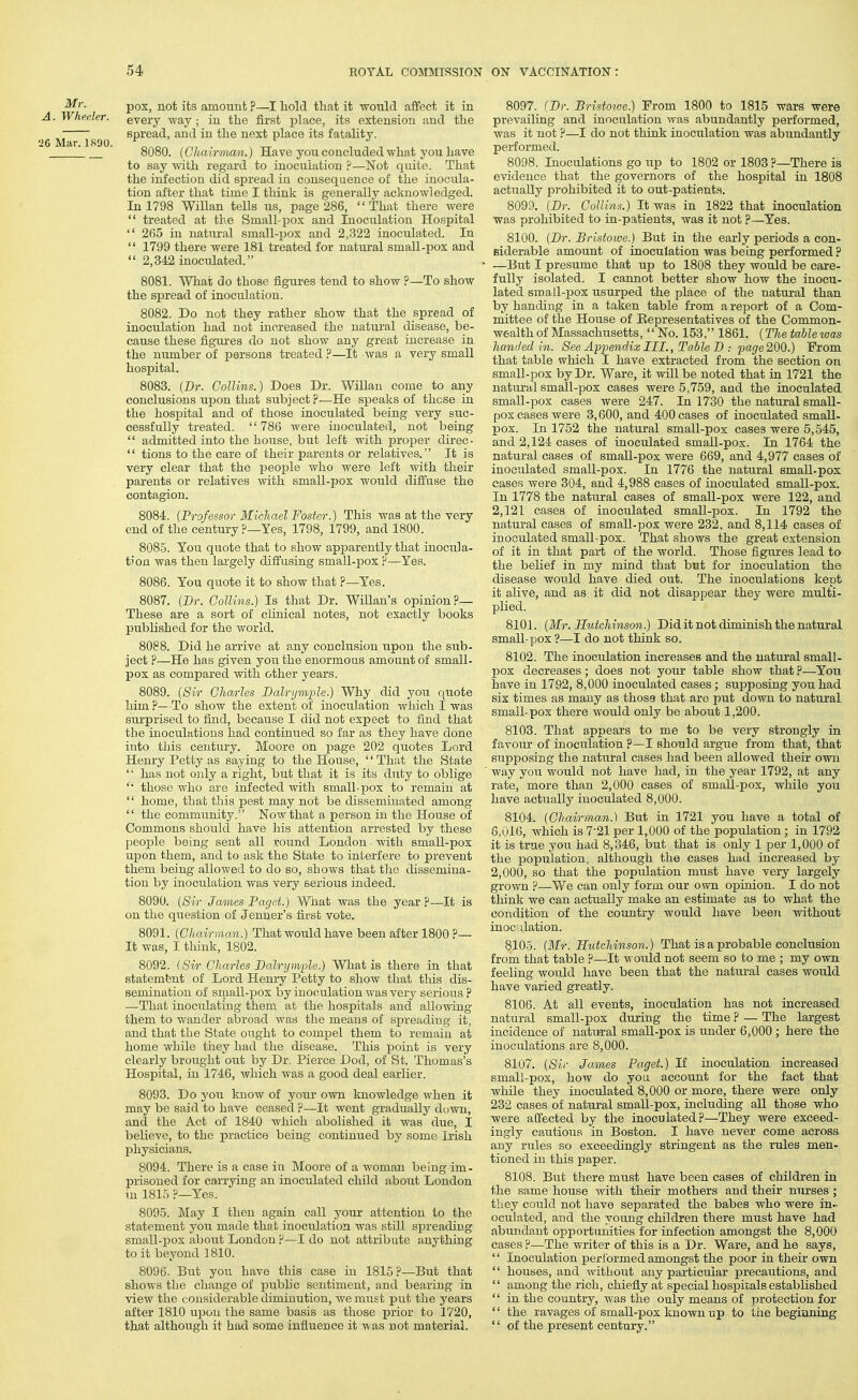 A Mr. Whe(der. 'J6 Mar. 1R90. 130X, not its amount ?—I hold tliat it would affect it in every way ; in the first place, its extension and the spread, and in the next place its fatahty. 8080. (Chairman.) Have you concluded what you have to say with regard to inoculation ?—Not quite. That the infection did spread in consequence of the inocula- tion after that time I think is genevallv acknowledged. In 1798 Willan tells us, page 286, That there were  treated at the Small-i^ox and Inoculation Hospital  265 in natm-al small-jjox and 2,322 inoculated. In  1799 there were 181 treated for natural small-pox and  2,342 inoculated. 8081. What do those figures tend to show ?—To show the spread of inoculation. 8082. Do not they rather show that the spread of inoculation had not increased the natural disease, be- cause these figures do not show any great increase in the number of persons treated ?—It was a very small hospital. 8083. (Dr. Collins.) Does Dr. Willan come to any conclusions upon that subject ?—He speaks of those in the hosjDital and of those inoculated being very siic- cessfuUy treated. 786 were inoculated, not being  admitted into the house, but left with proper direo-  tions to the care of their parents or relatives. It is very clear that the people who were left with their parents or relatives with small-pox would diffuse the contagion. 8084. {Professor Michael Foster.) This was at the very end of the century ?—Yes, 1798, 1799, and 1800. 8085. You quote that to show apparently that inocula- tion was then largely diffusing small-pox ?—Yes. 8086. You quote it to show that ?—Yes. 8087. (Dr. Collins.) Is that Dr. Willan's opinion?— These are a sort of clinical notes, not exactly books published for the world. 8088. Did he arrive at any conclusion upon the sub- ject ?—He has given you the enorinous amoiint of small- pox as compared with other years. 8089. {Sir Charles Dalrymple.) Why did you quote him?—To show the extent of inoculation which I was surprised to fiiid, because I did not expect to find that the inoculations had continued so far as they have done into this century. Moore on page 202 quotes Lord Henry Petty as saying to the House, '' That the State  has not only a right, but that it is its duty to oblige  those who are infected with small-pox to remain at  home, that this pest may not be disseminated among  the community. Now that a person in the House of Commons should have his attention arrested by these people being sent all .vound London with small-pox upon them, and to ask the State to interfere to prevent them being allowed to do so, shows that the dissemina- tion by inoculation was very serious indeed. ■ 8090. {Sir James Paget.) What was the year ?—It is on the question of Jenner's first vote. 8091. {Chairman.) That would have been after 1800 ?— It was, I think, 1802. 8092. (Sir Charles Balrymfle.) What is there in that statemfent of Lord Henry Petty to show that this dis- semination of sraall-pox by inoculation was very serious ? —That inoculating them at the hospitals and allowing them to wander abroad was the means of spreading it, and that the State ought to compel them to remain at home while they had the disease. This point is very clearly brought out by Dr. Pierce Dod, of St. Thomas's Hospital, in 1746, which was a good deal earlier. 8093. Do you Imow of your own knowledge when it may be said to have ceased ?—It went gradually down, and the Act of 1840 which abolished it was due, I believe, to the practice being continued by some Irish physicians. 8094. There is a case in Moore of a woman being im- prisoned for carrying an inoculated child aboiit London in 1815 ?—Yes. 8095. May I then again call your attention to the statement you made that inoculation was still spreading small-pox about London ?—I do not attribute anything to it beyond 1810. 8096. But you have this case in 1815?—But that shows the change of jjublic sentiment, and bearing in view the considerable diminution, we must put the years after 1810 upon the same basis as those prior to 1720, that although it had some influence it was not material. 8097. (Dr. Bristowe.) From 1800 to 1815 wars were prevailing and inoculation was abundantly performed, was it not ?—I do not think inoculation was abundantly performed. 8098. Inoculations go up to 1802 or 1803 ?—There is evidence that the governors of the hospital in 1808 actually prohibited it to out-patients. 8099. {Dr. Collins.) It was in 1822 that inoculation was prohibited to in-patients, was it not ?—Yes. 8100„ (Dr. Bristowe.) But in the early periods a con- eiderable amount of inoculation was being performed? —But I presume that up to 1808 they would be care- fully isolated. I cannot better show how the inocu- lated small-i30X usurped the place of the natural than by handing in a taken table from a report of a Com- mittee of the House of Representatives of the Common- wealth of Massachusetts,  No. 153, 1861. {The table was handed in. See A'ppendix III., Table B : ioage2QQ.) From that table which I have extracted from the section on small-pox by Dr. Ware, it will be noted that in 1721 the natural small-pox cases were 5,759, and the inoculated small-pox cases were 247. In 1730 the natui-al small- pox cases were 3,600, and 400 cases of inoculated small- pox. In 1752 the natural small-pox cases were 5,545, and 2,124 cases of inoculated smaU-pox. In 1764 the natural cases of small-pox were 669, and 4,977 cases of inoculated small-pox. In 1776 the natural smaU-pox cases were 304, and 4,988 cases of inoculated small-pox. In 1778 the natural cases of small-pox were 122, and 2,121 cases of inoculated small-pox. In 1792 the natural cases of small-pox were 232, and 8,114 cases of inoculated small pox. That shows the great extension of it in that part of the world. Those figures lead to the belief in my mind that but for inoculation the disease would have died out. The inoculations kept it alive, and as it did not disappear they were multi- plied. 8101. {Mr. Hutchinson.) Did it not diminish the natural small-pox ?—I do not think so. 8102. The inoculation increases and the natural small- pox decreases; does not your table show that ?—You have in 1792, 8,000 inoculated cases; supposing you had six times as many as those that are put down to natural smalhpox there would only be about 1,200. 8103. That appears to me to be very strongly in favom- of inoculation ?—I should argue from that, that supposing the natural cases had been allowed their own way you would not have had, in the year 1792, at any rate, more than 2,000 cases of small-pox, while you have actually inoculated 8,000. 8104. (Chairman.) But in 1721 you have a total of 8,016, which is 7-21 per 1,000 of the population ; in 1792 it is true you had 8,346, but that is only 1 per 1,000 of the population, although the cases had increased by 2,000, so that the popiilation must have very largely grown ?—We can only form our own opinion. I do not think we can actually make an estimate as to what the condition of the country would have been without inoculation. 8105. (Mr. Hutchinson.) That is a probable conclusion from that table ?—It would not seem so to me ; my own feeling would have been that the natui'al cases would have varied greatly. 8106. At all events, inoculation has not increased natural small-pox dimng the time ? — The largest incidence of natural small-pox is under 6,000 ; here the inoculations are 8,000. 8107. {Sir James Paget.) If inoculation increased small-pox, how do you account for the fact that while they inoculated 8,000 or more, there were only 232 cases of natural small-pox, including all those who were affected by the inoculated?—They were exceed- ingly cautioiis in Boston. I have never come across any rules so exceedingly stringent as the rules men- tioned in this paper. 8108. But there must have been cases of children in the same house with their mothers and their nurses ; they could not have separated the babes who were in- oculated, and the young children there must have had abundant opportunities for infection amongst the 8,000 cases ?—The writer of this is a Dr. Ware, and he says, '' Inoculation performed amongst the poor in their own  houses, and without any particular precautions, and  among the rich, chiefly at special hospitals established  in the country, was the only means of protection for  the ravages of small-pox known up to the beginning  of the present century.