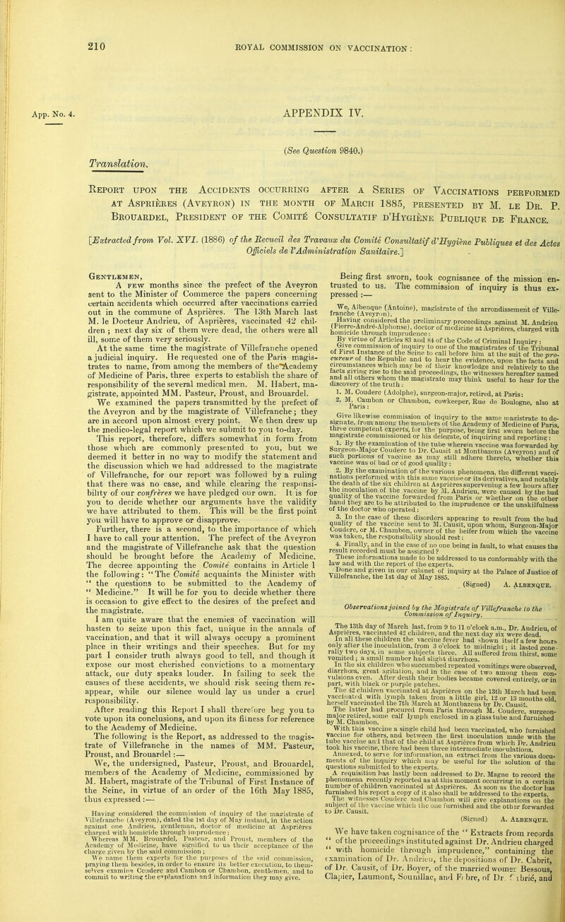 App. No. 4. L.PPENDIX IV. (See Question 9840.) Translation. SePORT UPON THE ACCIDENTS OCCURRING AFTER A SERIES OF VACCINATIONS PERFORMED AT ASPRIERES (AvEYRON) IN THE MONTH OF MaRCH 1885, PRESENTED BY M. LE Dr. P. Brouardel, President of the Comit£ Consultatif d'Hygiene Publique de France. [JExtracted from Vol. XVI. (1886) of the Eecueil des Travaux du Comite Consultatif d'Sygiene Fuhliques et des Actes Officiels de VAdministration Sanitaire.'} Gentlemen, A FEW months since the prefect of the Aveyron sent to the Minister of Commerce the papers concerning certain accidents which occurred after vaccinations carried out in the commune of Asprieres. The 13th March last M. le Docteur Andrieu, of Asprieres, vaccinated 42 chil- dren ; next day six of them were dead, the others were all ill, some of them very seriously. At the same time the magistrate of Villefranche opened a judicial inquiry. He requested one of the Paris magis- trates to name, from among the members of the*^cademy of Medicine of Paris, three experts to establish the share of responsibility of the several medical men. M. Habert, ma- gistrate, appointed MM. Pasteur, Proust, and Brouardel. We examined the papers transmitted by the prefect of the Aveyron and by the magistrate of Villefranche ; they are in accord upon almost every point. We then drew up the medico-legal report which we submit to you to-day. This report, therefore, diifers somewhat in form from those which are commonly presented to you, but we deemed it better in no way to modify the statement and the discussion which we had addressed to the magistrate of Villefranche, for our report was followed by a ruling that there was no case, and while clearing the responsi- bility of our confreres we have pledged our own. It is for you to decide whether our arguments have the validity we have attributed to them. This will be the first point you will have to approve or disapprove. Further, there is a second, to the importance of which I have to call your attention. The prefect of the Aveyron and the magistrate of Villefranche ask that the question should be brought before the Academy of Medicine. The decree appomting the Comite contains in Article 1 the following:  The Comite acquaints the Minister with  the questions to be submitted to the Academy of  Medicine. It will be for you to decide whether there is occasion to give effect to the desires of the prefect and the magistrate. I am quite aware that the enemies of vaccination will hasten to seize upon this fact, unique in the annals of vaccination, and that it will always occupy a prominent place in their writings and their speeches. But for my part I consider truth always good to tell, and though it expose our most cherished convictions to a momentary attack, our duty speaks louder. In failing to seek the causes of these accidents, we should risk seeing them re- appear, while our silence would lay us under a cruel responsibility. After reading this Report I shall therefore beg you to vote upon its conclusions, and upon its fitness for reference to the Academy of Medicine. The following is the Report, as addressed to the magis- trate of Villefranche in the names of MM. Pasteur, Proust, and Brouardel:— We, the undersigned, Pasteur, Proust, and Brouardel, members of the Academy of Medicine, commissioned by M. Habert, magistrate of the Tribunal of First Instance of the Seine, in virtue of an order of the 16th May 1885, thus expressed:— Having considered the commission of inquiry of the magistrate of Villefranche (Aveyron), dated the 1st day of May instant, in the action against one Andrieu, Kentlemau, doctor of medicine at Aspriferes charged with lioniicide through imprudence ; Whereas MM. Brouardel, Pasteur, and Proust, members of the Academy of Medicine, have signified to us their acceptance of the charge given by the said commission ; We name them experts I'or the purposes of the said commission, praying them besides, in order to ensure its better execution, to them- selves examine Conderc and Cambon or Chambon, gentlemen, and to commit to writing the cplanations and information they may give. Being first sworn, took cognisance of the mission en- trusted to us. The commission of inquiry is thus ex- pressed :— We, Albenque (Antoine), magistrate of the arrondissement of Ville- franche (Aveyron), Having considered the preliminary proceedings against M. Andrieu (Pierre-Andr(5-A plionse), doctor of medicine at Asprifires, charged with homicide through imprudence: i- , b u By virtue of Articles 83 and 84 of the Code of Criminal Inquiry • (jive commission of inquiry to one of the magistrates of the Tribunal 01 i<irst Instance of the Seine to call before him at the suit of the pro- cureuroi the Republic and to hear the evidence, upon the facts and circumstances which may be of their knowledge and relatively to the tacts giving rise to the said proceedings, the witnesses hereafter named and all others whom the magistrate may think useful to hear for the discovery of the truth : 1. M. Couderc (Adolphe), surgeon-major, retired, at Paris: 2- ■'^j^^™'' °'' Chambon, cowkeeper. Rue de Boulogne, also at Give likewise commission of inquiry to the same magistrate to de- signate, from among the members of the Academy of Medicine of Paris, three competent experts, for the purpose, being first sworn before the magistrate commissioned or his delegate, of inquiring and reporting : 1. By the examination of the tube wherein vaccine was forwarded by burgeon-Major Couderc to Dr. Causit at Montbazens (Aveyron) and of such portions of vaecine as may still adhere thereto, whether this vaccine was ol bad or of good quality: 2. By the examination of the various phenomena, the different vacci- ' P,»*'0s Iierformed with this same vaccine or its derivatives, and notably the deatli of the six children at Asprieres supervening a few hours after the inoculation of the vaccine by M. Andrieu, were caused by the bad quality of the vaccine forwarded from Paris or wliether on the other hand they are to be attributed to the imprudence or the unskilfulness of the doctor who operated: 3. In the case of these disorders appearing to result from the bad quality of the vaccine sent to M. Causit, upon whom, Surgeon-Major Couderc, or M. Chambon, owner of the heifer from which the vaccine was taken, the responsibility should rest: 4. Finally, and in the case of no one being in fault, to what causes the result recorded must be assigned P These informations made to be addressed to us conformably with the law and with the report of the experts. Done and given in our calimet of inquiry at the Palace of Justice of Villefranche, the 1st day of May 1885. (Signed) A. Albenqub. Observations joined by the Magistrate of Villefranclie to the Commission of Inquiry. The 13th day of March last, from 9 to 11 o'clock a.m.. Dr. Andrieu of Asprieres, vaccinated 42 children, and the next day six were dead ' In all these children the vaccine fever had shown itself a few hours only after the inoculation, from 3 o'clock to midnigiit- it lasted gene- rally two days, in some subjects three. All suffered from thirst some vomited; a small number had sliglit diarrhoea. In the six children who succumbed repeated vomitings were observed diarrhoea, great agitation, and in the case of two among them con- vulsions even. After death their bodies became covered entirely or in part, with black or purple patches. Tlie 42 children vaccinated at Aspriferes on the 13th March had been vaccinated with lymph taken from a little girl, 12 or 13 months old herself vaccinated the 7th March at Montbazens by Dr. Causit. The latter had procured from Paris through M. Couderc surgeon- major retired, some calf lymph enclosed in a glass tube and furnished by M. Chambon. With this vaccine a single child had been vaccinated, who furnished vaccine for others, and between the first inoculation made with the tube vaccine and that of tlie child at Asprieres from which Dr. Andrieu took his vaccine, there had been three intermediate inoculations. Annexed, to serve for information, an extract from the various docu- ments of the inquiry which may be useful for the solution of the questions submitted to the experts. A requisition has lastly been addressed to Dr. Magne to record the phenomena recently reported as at this moment occurring in a certain number of children vaccinated at Asprieres. As soon as the doctor has furnished his report a copy of it also shall be addressed to the experts. The wittipsses Couderc and Cliambon will give explanations on the subject of the vaccine which the one furnished and the other forwarded to Dr. Causit. (Signed) A. Albenqite. We have taken cognisance of the '' Extracts from records  of the proceedings instituted against Dr. Andrieu charged  with homicide through imprudence, containing the examination of Dr. Andrieu, the dejiositions of Dr. Cabrit, of Dr. Causit, of Dr. Boyer, of the married womei' Bessous, ' Clapier, Laumont, Sounillac, ami Fi bre, of Dr. T ibrie, and |