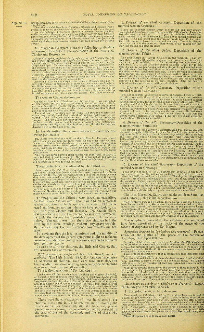 App. No. 4. two children and tliose made on the first children, three intermediate inoculations. . , -„ When the two children from Aspri6res (Clapier and Bessons) were presented to me bv their mother, eif-'lit days had elapsed since the last o£ my vaccinations. I hesitated, indeed, a moment before yieldinp; to the request o£ these two women ; my feeling was that they ought to have come the evenin;? before, but I yielded to then- importunity, and vaccinated the two cliildren with vaccine taken from a subject vacci- nated eight days before, ivltose vesicles had been opened the evening before. Dr. Magne in his report gives the following particulars concerning the effects of the vaccination of the little girls Clapier and Bessons ;— The girl Clapier, receiving the lymph of the girl Vialars, and the girl Bras, of Montbazens, vaccinated 7th March, between 1 and 2 ni the afternoon. The pocks from wliich it appears Dr. Causit drew the lymph were open. In the evening, intense fever, malaise, sleeplessness, and redness at the point of the punctures. They rapidly break and are replaced by yellowish crusts, which last till the 7th May. when one still exists which we noted cn the left arm. Cicatrices cup-shaped and depressed. Impetigo around the cicatrices. On the inner and upper part of the hU't arm, a cicatrix resulting from an abscess. The state of health at the time of our visit is satisfactory. . , , , ■ According to the woman Clapier, the little girl Bessous, who had re- ceived the vaccine at Montba7.ens at the same time as her own daughter, ■was ill the same day. Next day vesicles were noted upon this child at the top of the punctures, ami Dr. Oausit, who visited this child a lew days after, found her ill, suffering from diarrhosa. She was unable to furnish vaccine and was placed under treatment. She is now recovered. The woman Clapier declares :— On the 7th March last I had my daughter, aged one year, vaccinated at Montbazens by Dr. Causit. The vaccine was taken from two little girls, one aboutthree years old, theothereight. The vaccine wasinserted about 1 o'clock in the afternoon. The same evening fever showed itself and the child did not sleep that night. The next day Dr. Andrieu saw my child. He said the vaccine had laken very quickly, and that instead of waiting eight days before taking it for the other children, he would use it the following Friday. I did not notice anything extraordinary in my child, beyond the fact that the vaccine had taken very rapidly. The restlessness lasted about two days, but the child was not ill: she had neither diarrhoea nor fainting, nor vomiting. ** In her deposition the woman Bessous furnishes the fol- lowing particulars:— Dr. Causit vaccinated this child on the 7th March. The vaccine was taken from two children, one three years old the other eight or nine. One of the children had already served as a vaccinifer in the morning, but one vesicle had not been opened, in the case of the other all the pocks had been pricked. M. Cansit gave my child, as well as my neighbour's, the vaccine of the pock which had not been pricked, and the other too. The vaccinal fever showed itself during the night, and next day I remarked that it had taken well. My child was not ill and had no vomiting; a slight diarrhoea. The child went out the next daj', and I did not furnish vaccine to other children. These particulars are conflrmed by Dr. Cabrit:— Deposition of Dr. Cabrit :—lt was also told me by the parents of the little girls Clapier and Bessons, who had been vaccinated at Mont- bazens, that the vaccinal lever had appeared in them the same evening they were vaccinated, and that they were restless during the night, tiie restlessness subsiding after 21 hours. These same parents declared to me that Dr. Causit had drav/n the vaccine for them from two other children previously vaccinated by him, bvit not with the tube vaccine (animal vaccine) . . .1 asked myself whether the results I noted were not due to the bad quality of the vaccine made use of in the first instance at Montbazens by Dr. Causit, and whether that vaccine virus might not have gained in intensity by the successive vaccinations. To recapitulate, the children who served as vaccinifers for this series, Vialars and Bras, had had an abnormal vaccinal eruption, probably spurious vaccinia. The vacci- nated children, concerning whom we have particulars, are the little girls Clapier and Bessons. Dr. Causit allows that the vaccine of the two vaccinifers was too advanced; he took the vaccine from pustules opened the evening before. The result was this : these two children had the fever by the same evening, without any grave trouble. By the next day the girl 13essons bore vesicles on her arms. It is evident that the local symptoms and the rapidity of the development of the general symptoms ought to make us consider this abnormal and precocious eruption as different from genuine vaccine. It was one of these children, the little girl Clapier, that Dr. Andrieu took as vaccinifer. Fifth vaccination performed the I3th March, by Dr. Andrieu.—The 13th March 1885, Dr. Andrieu vaccinates at Asprieres 42 children; four were dead next day, one the day after; we know nothing concernmg the sixth child who succumbed; almost all were ill. This is the deposition of Dr. Andrieu:— I had drawn all this vaccine from the little girl Clapier (Eugenie), of Asprieres, aged 12 or 13 months, who was in good health, and whose parents are also very healthy. Like the little girl Bessons. she had been vaccinated, on Saturday, the 7tli March, by Dr. Causit, of Montbazens, and that doctor had taken the vaccine for these two children from another child ; this, at least, is what the mothers of these two children told me. At the same time I remarked that the incubation of the vaccine had been very rapid in these two children ; Tor usually it is only after nine days that the vaccine is lit for inoculation, whilst after six days it was already urgent to use it for others; it was beginning to dry. These were the consequences of these inoculations : six children died, four in 24 hours, one in 48 hours ; the others were all, cr almost all, ill. We have fairly precise particulars concei'ning the accidents which supervened in the case of five of the deceased, and five of those who recovered. 1. Decease of the child Crouzat.—Deposition of the married woman Crouzat:— I had my daughter Ang61e, about 2 years old and very robust, vaccinated at AspriOres, by Dr. Andrieu, on the 13th March. I was the first who took the vaccine ... I put the child to bed with the maid. On the 14th, iu the morning, I took her to myself because she ■ was cold. I did not expect that the vaccine would take effect so sobn. The child began to have diarrhoea and vomiting. The child died on the 15th, about 6 in the morning. They would not let me see her, but they told me she had gone all black. 2. Decease of the child Fabre.—Deposition of the married woman Fabre :— The 13th March last, about 9 o'clock in the morning, I had my daughter, P61agie, 32 months old and very robust, vaccinated at AspriSres, by M. Andrieu ... In the evening the child went out for a walk . . . The little girl supped as usual; I put her to bed about 8 o'clock. An hour and a half after she awoke and vomited what she had eaten; that happened three or four times. About 1 o'clock in tlie night she was seized with diarrhoea. In the morning she suffered from thirst; she rosi about G o'clock and walked about as usual. About 8 she had attacks of giddiness, she gave two or three plaintive cries and a little while after she had convulsions, and she died aliout half-past 9 in the morning in the same condition. After her death I noticed her legs were covered with purple blotches. 3. Decease of the child Laumont.—Deposition of the married woman Laumont:— The day they were vaccnnating children at Aspri^rs, I took my little bo.y, three years old, there. M. Andrieu vaccinated him about 10 o'clock , in the morning . . . When we got home the child amused himself ' out of doors as usual. In the evening he had supper rather early. When in bed, about 7 o'clock in the eveninc, he experienced a desire to vomit. I gave him some tea, but he would not have it; three or four times running he vomited his supper; ho had, diarrhoja frequently during the night; I noticed a big worm among the excrement. He died about 10 o'clock in the morning; his face did not alter, but his legs and thighs became blotched with black. I did not notice any other de- composition. M.y child was not ill. 4. Decease of the child Sounillac.—Deposition of the married woman Sounillac:— My mother had my daughter Marguerite, aged two years and a half, vaccinated on the 13th Jilarch about 10 o'clock in the morning, at Asprifires, b.y M. Andrieu; the child was very robust. In the evening the child went out for about five minutes. The temperature had fallen a little. The same eveniug, about 7 o'clock, she asked me to take her on my knees saying she was tired. A moment afterwards she vomited, at first bread and then mucus several times running. In the night she was very restless; she had a very severe diarrhoea. I had Dr. Cabrit called about 7 o'clock in the morning. He said to me,  You *' have had her vaccinated ; you have had her poisoned. After saying that he examined the vaccine. He gave a prescription, but the little thing died about 'J o'clock in the morning. When the little girl was dead the physiognomy altered a little: on the neck, on the arms, and on the legs there were purple spots. 5. Decease of the child Gratacap.—Deposition of the married woman Gratacap :— I had my son vaccinated the 13th March last, about 11 in the morn- ing, that is to say, pretty well about the last, by Dr. Andrieu. He was three and a half years old, and very robust. That day the temperature was low. My son was well clad, and he went out in the course of the day as usual. About 11 o'clock at night he had a desire to vomit with- out succeeding. In the same night lie had a severe diarrhoea twice. During the day he was much ))rostrated. M. Cabrit had mustard plasters applied. He had a few convidsions, and died at 4 o'clock. After his death all his body except the arms and face went black. The 14th March Dr. Cabrit visited the children Sounillac and Gratacap ; this is his deposition :— The 14th March last, at 8 o'clock in the morning I saw the little girl Sounillac and the little boy Gratacap of Asprieres being called in by their pp^rents, and I noted the same symptoms in the two patients : vomit- ing and frequent diarrhoea, convulsive movements ; the aspect of these two children bore the imprint of a very grave affection. In a word, both presented ataxo-adynamic symptoms. The girl Sounillac died at 10 o'clock in the morning, and the boy Gratacap at 7 in the evening. The symptoms observed in the children who recovered have been described by the justice of the peace of the canton of Asprieres and by Dr. Magne. Symptoms observed in the children who recovered.—Proces- verbal of the justice of the peace of the canton of Asprieres, 14th April 1885 : — Forty-two children were vaccinated at Aspri6res the 13th March last by M. Andrieu, between 9 and 11 o'clock iu the morning. We have heard seven of the mothers of these children, of whom live were mothers of children deceased. Of the 35 others whom we ought to have heard, 15 responded to our summons. Three of these children were 24 to 26 months old, the others from nine to 20, one live months only. The fever showed itself in all these children between 3 and 12 o'tOock p.m. Generally it lasted two days, in a few cases three. All suffered with thirst. Several vomited all they had eaten, but a small number had a little diarrhoea. What most occupies the minds of the parents of these children is the fact that, with the exception of two, the vaccine is not yet dry, and in almost all it is blood that flows, rarely pus. In several of these chil- dren many pocks formed which exude pus. One of these has a sore on each arm. There is no difference between the children vaccinated first, in the middle, or last. These children were not otherwise ill. Attendance on vaccinated children not deceased.—Report of Dr. Magne, first visit April 25. 1. Brtigidou (Zoe), at La Salesse :— Vaccinated the 13th March 18S5 by Dr. Andrieu between 10 and 11 o'clock in the morning. At halt-past 11 p.m. malaise, fever, three successive vomitings, four liquid stools. Next day, the 14th, a black point on the place of the vaccinal puncture, exudation of a clear liquid from the same point. This exudation continued till about the end of last week. About April lutli, 1SS5, siccatives were applied to the sores. At the time of our visit hollow cup-shaped cicatrices on each arm. Around the cicatrices a few yellowish crusts like dried honoy (im- petigo). The child appears to us to enjoy good health.