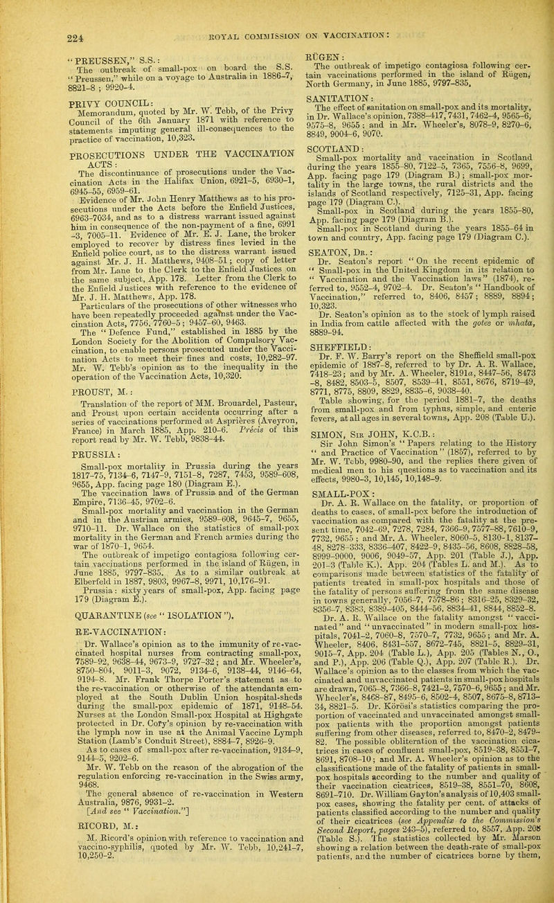 PREUSSEN, S.S.: The outbreak of small-pox on board the b.b.  Preussen, while on a voyage to Australia in 1886-7, 8821-8 ; 9920-4 PRIVT COUNCIL: Memorandum, quoted by Mr. W. Tebb, of the Privy Council of tha 6th January 1871 with reference to statements imputing general ill-consequences to the practice of vaccination, 10,323. PROSECUTIONS UNDER THE VACCINATION ACTS : The discontinuance of prosecutions under the Vac- cination Acts in the Halifax Union, 6921-5, 6930-1, 6945-55, 6959-61. Evidence of Mr. John Henry Matthews as to his pro- secutions under the Acts before the Enfield Justices, 6963-7034, and as to a distress warrant issued against him ill consequence of the non-payment of a fine, 6991 -3, 7005-11. Evidence of Mr. E. J. Lane, the broker employed to recover by distress fines levied in the Enfield police court, as to the distress warrant issued against Mr. J. H. Matthews, 9408-51; copy of letter from Mr. Lane to the Clerk to the Enfield Justices on the same subject, App. 178. Letter from the Clerk to the Enfield Justices with reference to the evidence of Mr. J. H. Matthews, App. 178. Particulars of the prosecutions of other witnesses who have been repeatedly proceeded agafnst under the Vac- cination Acts, 7756. 7760-5 ; 9457-60, 9463. The  Defence Fund, established in 1885 by the London Society for the Abolition of Compulsory Vac- cination, to enable persons prosecuted under the Vacci- nation Acts to meet their fines and costs, 10,282-97. Mr. W. Tebb's opinion as to the inequality in the operation of the Vaccination Acts, 10,320. PROUST, M.: Translation of the report of MM. Brouardel, Pasteur, and Proust upon certain accidents occurring after a series of vaccinations performed at Asprieres (Aveyron, France) in March 1885, Aiap. 210-6. Precis of this report read by Mr. W. Tebb, 9838-44. PRUSSIA: Small-pox mortality in Prussia during the years 1817-75, 7134-6, 7147-9, 7151-8, 7287, 7453, 9589-608, 9655, App. facing page 180 (Diagram E.). The vaccination laws of Prussia, and of the German Empu-e, 7136-45, 9702-6. Small-pox mortality and vaccination in the German and in the Austrian armies, 9589-608, 9645-7, 9655, 9710-11. Dr. Wallace on the statistics of small-pox mortality in the German and French armies during the war of 1870-1, 9654. The outbreak of impetigo contagiosa following cer- tain vaccinations performed in the island of Riigen, in June 1885, 9797-835. As to a similar outbreak at Elberfeld in 1887, 9803, 9967-8, 9971, 10,176-91. Prussia: sixty years of small-pox, App. facing page 179 (Diagram E.). QUARANTINE {see  ISOLATION ). RE-VACCINATION: Dr. Wallace's opinion as to the immunity of re-vac- cinated hospital nurses from contracting small-pox, 7589-92, 9638-44, 9673-9, 9727-32; and Mr. Wheeler's, 8750-804, 9011-3, 9072, 9134-6, 9138-44, 9146-64, 9194-8. Mr. Frank Thorpe Porter's statement as to the re-vaccination or otherwise of the attendants em- ployed at the South Dublin Union hospital-sheds during the small-pox epidemic of 1871, 9148-54. Nurses at the London Small-pox Hospital at Highgate protected in Dr. Cofy's opinion by re-vaccination with the lymph now in use at the Animal Vaccine Lymph Station (Lamb's Conduit Street), 8884-7, 8926-9. As to cases of small-pox after re-vaccination, 9134-9, 9144-5, 9202-6. Mr. W. Tebb on the reason of the abrogation of the regulation enforcing re-vaccination in the Swiss army, 9468. The general absence of re-vaccination in Western Australia, 9876, 9931-2. [And see  Vaccination.'} RICORD, M.: M. Ricord's opinion with reference to vaccination and vaccino-syiDhilis, quoted by Mr. W. Tebb, 10,241-7, 10,250-2. RUGEN: The outbreak of impetigo contagiosa following cer- tain vaccinations performed in the island of Riigen, North Germany, in June 1885, 9797-835. SANITATION: The efiect of sanitation on small-pox and its mortality, in Dr. Wallace's opinion, 7388-417,7431, 7462-4, 9565-6, 9575-8, 9655; and in Mr. Wheeler's, 8078-9, 8270-6, 8849, 9004-6, 9070. SCOTLAND: Small-pox mortality and vaccination in Scotland during the years 1855-80, 7122-5, 7365, 7556-8, 9699, App. facing page 179 (Diagram B.); small-pox mor- tality in the large towns, the rural districts and the islands of Scotland respectively, 7125-31, App. facing page 179 (Diagram C). Small-pox m Scotland during the years 1855-80, App. facing page 179 (Diagram B.). Small-pox in Scotland during the years 1855-64 in town and country, App. facing page 179 (Diagram C). SEATON, Dk. : Dr. Seaton's report  On the recent epidemic of  Small-pox in the United Kingdom in its relation to  Vaccination and the Vaccination laws (1874), re- ferred to, 9552-4, 9702-4. Dr. Seaton's  Handbook of Vaccination, referred to, 8406, 8457; 8889, 8894; 10,323. Dr. Seaton's opinion as to the stock of lymph raised in India from cattle a0ected with the gotes or mliata, 8889-94, SHEFFIELD: Dr. P. W. Barry's report on the Sheffield small-pos epidemic of 1887-8, referred to by Dr. A. R. Wallace, 7418-23; and by Mr. A. Wheeler, 8191(X, 8447-66, 8473 -8, 8482, 8503-5, 8507, 8539-41, 8551, 8676, 8719-49, 8771, 8776, 8809, 8829, 8835-6, 9038-40. Table showing, for the period 1881-7, the deaths from small-pox and from typhus, simple, and enteric fevers, at all ages in several towns, App. 208 (Table U.). SIMON, SiE JOHN, KC.B.: Sir John Simon's  Papers relating to the History  and Practice of Vaccination (1857), referred to by Mr. W. Tebb, 9980-90, and the replies there given of medical men to his questions as to vaccination and its eflects, 9980-3, 10,145, 10,148-9. SMALL-POX: Dr. A. R. Wallace on the fatality, or proportion of deaths to cases, of small-pox before the introduction of vaccination as compared with the fatality at the pre- sent time, 7042-69, 7278, 7284, 7366-9, 7577-88, 7610-9, 7732, 9655 ; and Mr. A. Wheeler, 8060-5, 8130-1, 8137- 48, 8278-333, 8336-407, 8422-9, 8435-56, 8608, 8828-58, 8999-9000, 9006, 9049-57, App. 201 (Table J.), App. 201-3 (Table K.), App. 204 (Tables L. and M.). As to comparisons made between statistics of the fatality' of patients treated in small-pox hospitals and those of the fatality of persons suffering from the same disease in towns generally. 7056-7, 7578-86 ; 8316-25, 8329-32, 8356-7, 8383, 8389^05, 8444-56, 8834-41, 8844, 8852-8. Dr. A. R. Wallace on the fatality amongst vacci- nated and  unvaccinated  in modern small-pox hos- pitals, 7041-2, 7060-8, 7570-7, 7732, 9665; and Mr. A. Wheeler, 8406, 8431-557, 8672-745, 8821-5, 8829-31, 9015-7, App. 204 (Table L.), App. 205 (Tables N., 0., and P.), App. 206 (Table Q.), App. 207 (Table R.). Dr. Wallace's opinion as to the classes from which the vac- cinated and unvaccinated patients in small-pox hospitals are drawn, 7065-8, 7366-8,7421-2,7570-6, 9666; and Mr. Wheeler's, 8468-87, 8495-6, 8502-4, 8507, 8675-8, 8713- 34, 8821-5. Dr. Korosi's statistics comparing the pro- portion of vaccinated and unvaccinated amongst small- pox patients with the proportion amongst patients suffering from other diseases, referred to, 8470-2, 8479- 82. The possible obliteration of the A'accination cica- trices in cases of confluent small-pox, 8519-88, 8551-7, 8691, 8708-10; and Mr. A. Wheeler's opinion as to the classifications made of the fatality of patients in small- pox hospitals according to the number and quality of their vaccination cicatrices, 8519-38, 8551-70, 8608, 8691-710. Dr. William Gay ton's analysis of 10,403 small- pox cases, showing the fatality per cent, of attacks of patients classified according to the number and quality of their cicatrices (see Appendix to the Commission's Second Beport, pages 243-5), referred to, 8557, App. 208 (Table S.). The statistics collected by Mr. Marson showing a relation between the death-rate of small-pox patients, and the number of cicatrices borne by them,