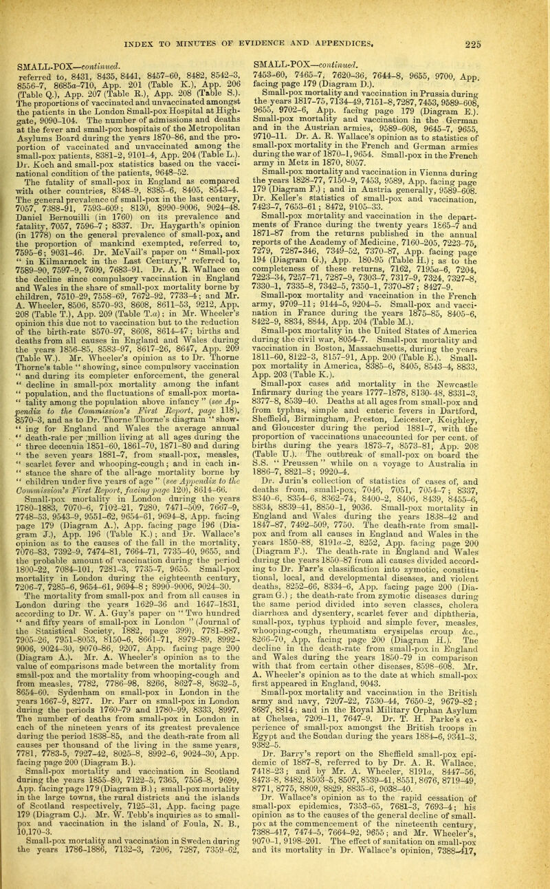 SMALL-POX—continued. referred to, 8431, 8435, 8441, 8457-60, 8482, 8542-3, 8556-7, 8685a-710, App. 201 (Table K.), App. 206 (Table Q.), App. 207 (Table E.), App. 208 (Table S.). The proportions of vaccinated and unvaccinated amongst tbe patients in the London Small-pox Hospital at High- gate, 9090-104. The number of admissions and deaths at the fever and small-pox hospitals of the Metropolitan Asylums Board during the years 1870-86, and the pro- portion of vaccinated and unvaccinated among the small-pox patients, 8881-2, 9101-4, App. 204 (Table L._). Dr. Koch and small-pox statistics based on the vacci- national condition of the patients, 9648-52. The fatality of small-pox in England as compared with other countries, 8348-9, 8385-6, 8405, 8543-4. The general prevalence of small-pox in the last century, 7067, 7388-91, 7593-609; 8130, 8990-9006, 9024-48. Daniel Bernouilli (in 1760) on its prevalence and fatality, 7057, 7596-7; 8337. Dr. Haygarth's opinion (in 1778) on the general prevalence of small-pox, and the proportion of mankind exempted, referred to, 7595-6; 9031-46. Dr. McVail's paper on Small-pox  in Kilmarnock in the Last Century, referred to, 7589-90, 7597-9, 7609, 7683-91. Dr. A. R. Wallace on the decline since compulsory vaccination in England and Wales in the share of small-pox mortality borne by children, 7510-29, 7558-69, 7672-92 , 7733-4; and Mr. A. Wheeler, 8506, 8570-93, 8608, 8611-53, 9212, App. 208 (Table T.), App. 209 (Table T.a); in Mr. Wheeler's opinion this due not to vaccination but to the reduction of the birth-rate 8570-97, 8608, 8614-47; births and deaths from all causes in England and Wales during the years 1856-85, 8583-97, 8617-26, 8647, App. 209 (Table W.). Mr. Wheeler's opinion as to Dr. Thome Thome's table  showing, since compulsory vaccination  and during its completer enforcement, the general  decline in small-pox mortality among the infant  population, and the fluctuations of small-pox morta-  tality among the population above infancy  (see Ap- pendix to the Commission's First Report, page 118), 8570-3, and as to Dr. Thorne Thome's diagram  show-  ing for England and Wales the average annual  death-rate per million living at all ages during the  three decenuia 1851-60, 1861-70, 1871-80 and daring  the seven years 1881-7, from small-pox, measles,  scarlet fever and whooping-cough; and in each in-  stance the share of the all-age mortality borne by  children under five years of age  (see Appendix to the Commission's First Report, facing page 120), 8614-66. Small-pox mortality in London during the years 1780-1883, 7070-6, 7102-21, 7280, 7471-509, 7667-9, 7748-53, 9543-9, 9551-62, 9654-61, 9694-8, App. facing page 179 (Diagram A.), App. facing page 196 (Dia- gram J.), App. 196 (Table K.); and Dr. Wallace's opinion as to the causes of the fall in the mortality, 7076-83, 7392-9, 7474-81, 7664-71, 7735-40, 9655, and the probable amount of vaccination during the period 1800-22, 7084-101, 7281-3, 7735-7,_ 9665. Small-pox mortality in London during the eighteenth century, 7206-7, 7285-6, 9654-61, 9694-8; 8990-9006, 9024-30. _ The mortality from small-pox and from all causes in London daring the years 1629-36 and 1647-1831, according to Dr. W. A. Guy's paper on  Two hundred '' and fifty years of small-pox in London  (Journal of the Statistical Society, 1882, page 399), 7781-887, 7905-26, 7951-8053, 8150-6, 8661-71, 8979-89, 8992- 9006, 9024-30, 9070-86, 9207, App. facing page 200 (Diagram A.). Mr. A. Wheeler's opinion as to the value of comparisons made between the mortality from small-pox and the mortality from whooping-cough and from measles, 7782, 7786-98, 8266, 8627-8, 8632-5, 8654-60. Sydenham on small-pox in London in the years 1667-9, 8277. Dr. Farr on small-pox in London during the periods 1760-79 and 1780-99, 8333, 8997. The number of deaths from small-pox in London in each of the nineteen years of its greatest prevalence daring the period 1838-86, and the death-rate from all causes per thousand of the living in the same years, 7781, 7783-5, 7927-42, 8025-8, 8992-6, 9024-30, App. facing page 200 (Diagram B.). Small-pox mortality and vaccination in Scotland during the years 1855-80, 7122-5, 7365, 7556-8, 9699, App. facing page 179 (Diagram B.); small-pox mortality in the large towns, the rural districts and the islands of Scotland respectively, 7125-31, App. facing page 179 (Diagram C). Mr. W. Tebb's inquiries as to small- pox and vaccination in the island of Foula, N. B., 10,170-3. Small-pox mortality and vaccination in Sweden during the years 1786-1886, 7132-3, 7206, 7287, 7359-62, SMALL-VOX—continued. 7453-60, 7465-7, 7620-36, 7644-8, 9655, 9700, App. facing page 179 (Diagram D.). Small-pox mortality and vaccination in Prussia during the years 1817-76,7134-49,7151-8,7287,7453, 9589-608, 9655, 9702-6, App. facing page 179 (Diagram E.). Small-pox mortality and vaccination in the German and in the Austrian armies, 9589-608, 9645-7, 9655, 9710-11. Dr. A. R. Wallace's opinion as to statistics of small-pox mortality in the French and German armies during the war of 1870-1,9654. Small-pox in the French army in Metz in 1870, 8057. Small-pox mortality and vaccination in Vienna during the years 1828-77, 7150-9, 7453, 9689, App. facing pagi 179 (Diagram F.); and in Austria generally, 9589-608. Dr. Keller's statistics of small-pox and vaccination 7423-7, 7653-61; 8472, 9105-33. Small-pox mortality and vaccination in the depart- ments of France during the twenty years 1S65-7 and 1871-87 from the returns published in the annual reports of the Academy of Medicine, 7160-206, 7223-75 7279, 7287-346, 7349-62, 7370-87, App, facing page 194 (Diagi-am G.), App. 180-95 (Table H.); as to the completeness of these returns, 7162, 7195a-6, 7204, 7223-34, 7257-71, 7287-9, 7303-7, 7317-9, 7324, 7327-8 7330-1, 7335-8, 7342-5, 7350-1, 7370-87; 8427-9. Small-pox mortality and vaccination in the French army, 9709-11; 9144-5, 9204-5. Small-pox and vacci- nation in France during the years 1876-85, 8405-6, 8422-9, 8834, 8844, App. i!04 (Table M.). Small-pox mortality in the United States of America during the civil war, 8054-7. Small-pox mortality and vaccination in Boston, Massachusetts, during the years 1811-60, 8122-3, 8157-91, App. 200 (Table B.). Small- pox mortality in America, 8385-6, 8405, 8543-4, 8833, App. 203 (Table K.). Small-pox cases arid mortality in the Newcastle Infirmary during the years 1777-1878, 8130-48, 8331-3, 8377-8, 8639-40. Deaths at all ages from small-pox and from typhus, simple and enteric fevers in Dartford, Sheffield, Birmingham, Pjeston, I/eicester, Koighley, and Gloucester during the period 1881-7, with the proportion of vaccinations unaccounted for per cent, of births during the years 1873-7, 8573-81, App. 208 (Table U.). The outbreak of small-pox on board the S.S.  Preussen while on a voyage to Australia in 1886-7, 8821-8; 9920-4. Dr. Jurin's collection of statistics of cases of, and deaths from, small-pox, 7046, 7051, 7064-7; 8337, 8340-6, 8354-6, 8362-74, 8400-2, 8406, 8439, 8456-6, 8834, 8839-41, 8850-1, 9036. Small-pox mortality in England and Wales during the years 1838-42 and 1847-87, 7492-509, 7750. The death-rate from small- pox and from all causes in England aad Wales in the years 1850-88, 8191a-2, 8252, App. facing page 200 (Diagram F.). The death-rate in England and Wales during the years 1850-87 from all causes divided accord- ing to Dr. Farr's classification into zymotic, constitu- tional, local, and developmental diseases, and violent deaths, 8252-66, 8334-6, App. facing page 200 (Dia- gram G.); the death-rate from zymotic diseases daring the same period divided into seven classes, cholera diarrhoea and dysentery, scarlet fever and diphtheria, small-pox, typhus typhoid and simple fever, measles, whooping-cough, rheumatism erysipelas croup &c., 8266-70, App. facing page 200 (Diagram H.). The decline in the death-rate from small-pox in England and Wales during the years 1860-79 in comparison with that from certain other diseases, 8598-608. Mr. A. Wheeler's opinion as to the date at which small-pox first appeared in England, 9043. Small-pox mortality and vaccination in the British army and navy, 7207-22, 7530-44, 7660-2, 9679-82; 8687, 8814; and in the Eoyal Military Orphan Asylum at Chelsea, 7209-11, 7647-9. Dr. T. H. Parke's ex- perience of small-pox amongst the British troops in Egypt and the Soudan during the years 1884-6, 9341-3 9382-6. Dr. Barry's report on the Sheffield small-pox epi- demic of 1887-8, referred to by Dr. A. R. Wallace 7418-23; and by Mr. A. Wheeler, 8191a, 8447-66, 8473-8, 8482,8503-5, 8507, 8539-41, 8651, 8676, 8719-49 8771, 8775, 8809, 8829, 8836-6, 9038-40. Dr. Wallace's opinion as to the rapid cessation of small-pox epidemics, 7353-65, 7681-3, 7693-4; his opinion as to the causes of the general decline of small- pox at the commencement of the nineteenth century 7388-417, 7474-5, 7664-92, 9655; and Mr. Wheeler's, 9070-1, 9198-201. The efiect of sanitation on small-pox and its mortality in Dr. Wallace's opinion, 7388-417,