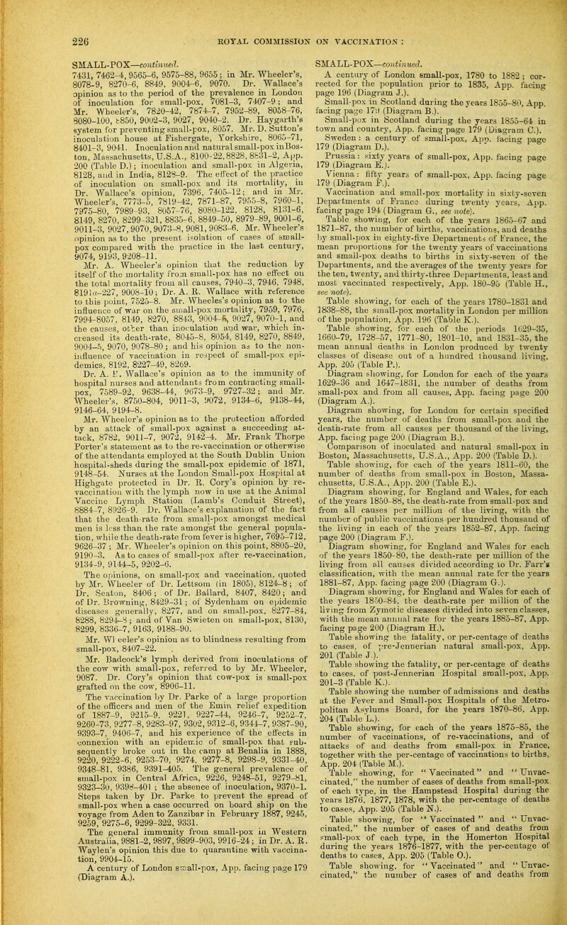 SMALL-POX—conthmed. 7431, 7462-4, 9565-6, 9575-88, 9655 ; in Mr. Wheeler's, 8078-9, 8270-6, 8849, 9004-6, 9070. Dr. _ Wallace's opinion as to the period of the prevalence in London of inoculation for small-pox, 7081-3, 7407-9; and Mr. Wheeler's, 7820-42, 7874-7, 7952-89, 8058-76, 8080-100, i:850, 9002-3, 9027, 9040-2. Dr. Haygarth^s system for preventing small-pox, 8057. Mr. D. Sutton's inoculation house at Fishergate, Yorkshire, 8065-71, 8401-3, 9041. Inoculation and natural small-pox inBos- ton, Massachusetts,U.S.A., 8100-22,8828,8831-2, Ai;p. 200 (Table D.); inoculation and small-pox in Algeria, 8128, and in India, 8128-9. The effect of the practice of inoculation on small-pox and its mortality, in Dr. Wallace's opinion, 7396, 7405-12; and in Mr. Wheeler's, 7773-5, 7819-42, 7871-87, 7955-8, 7960-1, 7975-80, 7989-93. 8067-76, 8080-122, 8128, 8131-6, 8149, 8270, 8299-321, 883-5-6, 8849-50, 8979-89, 9001-6, 9011-3, 9027,9070,9073-8, 9081, 9083-6. Mr. Wheeler's opinion as to the present isolation of cases of small- pox compared with the practice in the last century, 9074, 9193, 9208-11. Mr. A. Wheeler's opinion that the reduction by itself of the mortality from small-pox has no effect on the total mortaliby from all causes, 7940-3, 7946. 7948, 8191a-227, 9008-10; Dr. A. R. Wallace with reference to this point, 7525-8. Mr. Wheeles's opinion as to the influence of war on the small-pox mortality, 7959, 7976, 7994-8057, 8149, 8270, 8843, 9004-S^ 9027, 9070-1, and the causes, other than inoculation and war, which in- creased its death-rate, 8045-8, 8054, 8149, 8270, 8849, 9004-5, 9070, 9078-80; and his opinion as to the non- inflnence of vaccination in respect of small-pox epi- demics, 8192, 8227-49, 8269. Dr. A. i'. Wallace's opinion as to the immunity of hospital nurses and attendants from contracting small- pox, 7589-92, 9638-44, 9673-9, 9727-32; and Mr. Wheeler's, 8750-804, 9011-3, 9072, 9134-6, 9138-44, 9146-64, 9194-8. Mr. Wheeler's opinion as to the protection a (Forded by an attack of small-pox against a succeeding at- tack, 8782, 9011-7, 9072, 9142-4. Mr. Frank Thorpe Porter's statement as to the re-vaccination or otherwise of the attendants employed at the South Dublin Union hospital-sheds during the small-pox epidemic of 1871, 9148-54. Nurses at the London Small-pox Hospital at Highgate protected in Dr. R. Cory's opinion by re- vaccinatiou with the lymph now in use at the Animal Vaccine Lymph Station (Lamb's Conduit Street), 8884-7, 8926-9. Dr. Wallace's explanation of the fact that the death-rate from small-pox amongst medical men is less than the rate amongst the general popula- tion, while the death-rate from fever is higher, 7695-712, 9626-37 ; Mr. Wheeler's opinion on this point, 8805-20, 9190-3. A.S to cases of small-pox after re-vaccination, 9134-9, 9144-5, 9202-6. The opinions, on small-pox and vaccination, quoted by Mr. Wheeier of Dr. Lettsom (in 1805), 8124-8; of Dr, Seaton, 8406; of Dr. Ballard, 8407, 8420; and of Dr. Browning, 8429-31; of Sydenham on epidemic diseases generally, 8277, and on small-pox, 8277-84, 8288, 8294-8 ; and of Van Swieten on small-pox, 8130, 8299, 8336-7, 9163, 9188-90. Mr. Wl eeler's opinion as to blindness resulting from -small-pox, 8407-22. Mr. Badcock's lymph derived from inoculations of the cow with small-pox, referred to by Mr. Wheeler, 9087. Dr. Cory's opinion that cow-pox is small-pox grafted on the cow, 8906-11. The vaccination by Dr. Parke of a large proportion of the officers and men of the Emin relief expedition of 1887-9, 9215-9, 9221, 9227-44, 9246-7, 9252-7, 9260-73, 9277-8, 9283-97, 9302, 9312-6, 9344-7, 9387-90, 9393-7, 9406-7, and his experience of the effects in connexion with an epidemic of small-pox that sub- sequently broke out in the camp at Benalia in 1888, 9220, 9222-6, 9253-70, 9274, 9277-8, 9298-9, 9331-40, 9348-81, 9386, 9391-405. The general prevalence of small-pox in Central Africa, 9226, 9248-51, 9279-81, 9323-30, 9398-401 ; the absence of inoculation, 9370-1. Steps taken by Dr. Parke to prevent the spread of small-pox when a case occurred on board ship on the voyage from Aden to Zanzibar in February 1887, 9245, 9259, 9275-6, 9299-322, 9331. The general immunity from small-pox iu Western Australia, 9881-2, 9897, 9899-903, 9916-24; in Dr. A. R. Waylen's opinion this due to quarantine with vaccina- tion, 9904-15. A century of London small-pox, App. facing page 179 (Diagram A.). SMALL-POX—continued. A centiiry of London small-pox, 1780 to 1882 ; cor- rected for the population prior to 1835, App. facino- page 196 (Diagram J.). Small-pox in Scotland daring the years 1855-80, App. facing page 179 (Diagram B.). Small-p ox in Scotland duriug the years 1855-64 in town and country, App. facing page 179 (Diagram C). Sweden : a century of small-pox, App. facing page 179 (Diagram D.). Prussia: .^^ixty years of small-pox, App. facing page 179 (Diagram E.j. Vienna: fifty years of small-pox, App. facing page 179 (Diagram F.). Vacciuation and small-pox mortality in sixty-seven Departments of Franco during twenty years, App. facing page 194 (Diagram G., see note). Table showing, for each of the years 1865-67 and 1871-87, the number of births, vaccinations, and deaths by small-pox in eighty-five Departments of France, the mean proportions for the twenty years of vaccinations and small-pox deaths to births in sixty-seven of the Departments, and the averages of the twenty years for the ten, twenty, and thirty^-three Departments, least and most vaccinated respectively, App. 180-95 (Table H., see note). Table showing, for each of the years 1780-1831 and 1838-88, the small-pox mortality in London per million of the population, App. 196 (Table K.). Table showing, for each of the periods 1629-35, 1660-79, 1728-57, 1771-80, 1801-10, and 1831-35,the mean annual deaths in London produced by twenty classes of disease out of a hundred thousand living, App. 205 (Table P.). Diagram showing, for London for each of the years 1629-36 and 1647-1831, the number of deaths from small-pox and from all causes, App. facing page 200 (Diagram A.). Diagram showing, for London for certain specified years, the number of deaths from small-pox and the death-rate from all causes per thousand of the living, App. facing page 200 (Diagram B.). Comparison of inoculated and natural small-pox in Boston, Massachusetts, U.S.A., App. 200 (Table D.). Table showing, for each of the years 1811-60, the number of deaths from small-pox in Boston, Massa- chusetts, US.A., App. 200 (Table E.). Diagram showing, for England and Wales, for each of the years 1850-88, the death-rate from small-pox and from all causes per million of the living, with the number of public vaccinations per hundred thousand of the living in each of the years 1852-87, App. facing page 200 (Diagram F.). Diagram showing, for England and AVales for each of the years 1850-80, the death-rate per million of the living from all causes divided according to Dr. Farr'g classification, with the mean annual rate for the years 1881-87, App. facing page 200 (Diagram G.). Diagram showing, for England and Wales for each of the years 1850-84, the death-rate per million of the living from Zymotic diseases divided into seven classes, with the mean annual rate for the years 1885-87, App. facing page 200 (Diagram H.). Table showing the fatality, or per-centage of deaths to cases, of pre-Jennerian natural small-pox, App. 201 (Table J.). Table showing the fatality, or per-centage of deaths to cases, of post-Jennerian Hospital sroall-pox, App. 201-3 (Table K.). Table showing the number of admissions and deaths at the Fever and Small-pox Hospitals of the Metro- politan Asylums Board, for the years 1870-86, App. 204 (Table L.). Table showing, for each of the years 1875-85, the number of vaccinations, of re-vaccinations, and of attacks of and deaths from small-pox in France, together with the per-centage of vaccinations to births, App. 204 (Table M.). Table showing, for Vaccinated and  Unvac- cinated, the number of cases of deaths from small-pox of each type, in the Hampstead Hospital during the years 1876, 1877, 1878, with the per-centage of deaths to cases, App. 205 (Table N.). Table showing, for Vaccinated and  Unvac- cinated, the number of cases of and deaths from small-pox of each type, in the Homerton Hospital during the years 1876-1877, with the per-centage of deaths to cases, App. 205 (Table 0.). Table showing, for Vaccinated and  Unvac- cinated, the number of cases of and deaths from