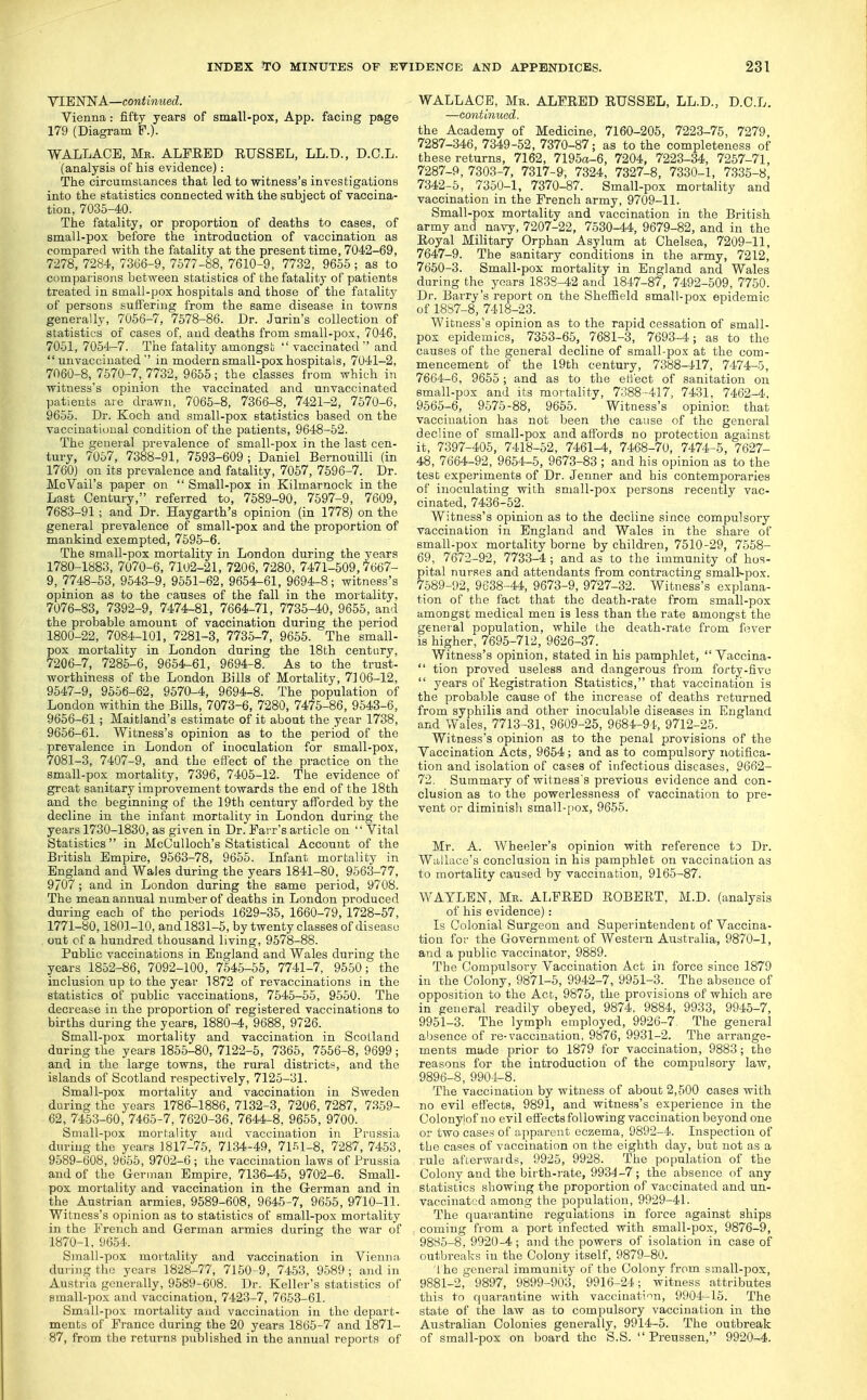 VIENNA—contimied. Vienna: fifty years of small-pox, App. facing page 179 (Diagram P.). WALLACE, Me. ALPEED RUSSEL, LL.D., D.O.L. (analysis of his evidence): The circumsiances that led to witness's investigations into the statistics connected with the subject of vaccina- tion, 7035-40. The fatality, or proportion of deaths to cases, of small-pox before the introduction of vaccination as compared with the fatality at the present time, 7042-69, 7278, 7284, 7366-9, 7577-88, 7610-9, 7732, 9655; as to comparisons between statistics of the fatality of patients treated in small-pox hospitals and those of the fatalitj' of persons suffering from the same disease in towns generally, 7056-7, 7578-86. Dr. Jarin's collection of statistics of cases of, and deaths from small-pox, 7046, 7051, 7054-7. The fatalitj amongst vaccinated' and unvacciuated in modern small-pox hospitals, 7041-2, 7060-8, 7570-7, 7732, 9655; the classes from which in witness's opinion the vaccinated and nnvaccinated patients are drawn, 7065-8, 7366-8, 7421-2, 7570-6, 9655. Dr. Koch and small-pox statistics based on the vaccinatioual condition of the patients, 9648-52. The general prevalence of small-pox in the last cen- tury, 7057, 7388-91, 7593-609; Daniel Bernouilli (in 1760) on its prevalence and fatality, 7057, 7596-7. Dr. McVail's paper on Small-pox in Kilmarnock in the Last Century, referred to, 7589-90, 7597-9, 7609, 7683-91 ; and Dr. Haygarth's opinion (in 1778) on the general prevalence of small-pox and the proportion of mankind exempted, 7695-6. The small-pox mortality in London during the years 1780-1883, 7070-6, 7102-21, 7206, 7280, 7471-509,7667- 9, 7748-63, 9543-9, 9651-62, 9654-61, 9694-8; witness's opinion as to the causes of the fall in the mortality, 7076-83, 7392-9, 7474-81, 7664-71, 7736-40, 9655, and the probable amount of vaccination during the period 1800-22, 7084-101, 7281-3, 7735-7, 9655. The small- pox mortality in London during the 18th centnry, 7206-7, 7285-6, 9654-61, 9694-8. As to the trust- worthiness of the London Bills of Mortality, 7106-12, 9547-9, 9556-62 , 9570-4, 9694-8. The population of London within the Bills, 7073-6, 7280, 7476-86, 9543-6, 9656-61; Maitland's estimate of it aboat the year 1738, 9666-61. Witness's opinion as to the period of the prevalence in London of inoculation for small-pox, 7081-3, 7407-9, and the effect of the practice on the small-pox mortality, 7396, 7405-12. The evidence of great sanitary improvement towards the end of the 18th and the beginning of the 19th century afforded by the decline in the infant mortality in London during the years 1730-1830, as given in Dr. Farr's article on Vital Statistics in McCulloch's Statistical Account of the British Empire, 9563-78, 9655. Infant mortality in England and Wales during the years 1841-80, 9563-77, 9707 ; and in London during the same period, 9708. The mean annual number of deaths in London produced during each of the periods 1629-35, 1660-79, 1728-57, 1771-80,1801-10, and 1831-5, by twenty classes of disease out of a hundred thousand living, 9578-88. Public vaccinations in England and Wales during the years 1852-86, 7092-100, 7545-65, 7741-7, 9550; the inclusion up to the year 1872 of revaccinations in the statistics of public vaccinations, 7646-65, 9660. The decrease in the proportion of registered vaccinations to births during the years, 1880-4, 9688, 9726. Small-pox mortality and vaccination in Scotland during the years 1855-80, 7122-5, 7366, 7556-8, 9699 ; and in the large towns, the rural districts, and the islands of Scotland respectively, 7125-31. Small-pox mortality and vaccination in Sweden during the years 1786-1886, 7132-3, 7206, 7287, 7359- 62, 7453-60, 7465-7, 7620-36, 7644-8, 9656, 9700. Small-pox mortality and vaccination in Prussia during the years 1817-76, 7134-49, 71.^1-8, 7287, 7453, 9589-608, 9665, 9702-6 ; the vaccination laws of Prussia and of the German Empire, 7136-45, 9702-6. Small- pox mortality and vaccination in the German and in the Austrian armies, 9589-608, 9646-7, 9655, 9710-11. Witness's opinion as to statistics of small-pox mortality in the French and German armies during the war of 1870-1, 9654. Small-pox mortality and vaccination in Vienna during the years 1828-77, 7150-9, 7453, 9589 ; and in Austria generally, 9589-608. Dr. Keller's statistics of small-pox and vaccination, 7423-7, 7653-61. Small-pox mortality and vaccination in the depart- ments of Prance during the 20 years 1865-7 and 1871- 87, from the returns published in the annual reports of WALLACE, Ma. ALFRED RUSSEL, LL.D., D.C.L. —continued, the Academy of Medicine, 7160-205, 7223-76, 7279, 7287-346, 7349-52, 7370-87; as to the completeness of these returns, 7162, 7195a-6, 7204, 7223-34, 7257-71, 7287-9, 730.3-7, 7317-9, 7324, 7327-8, 7330-1, 7335-8, 7342-6, 7350-1, 7370-87. Small-pox mortality and vaccination in the French army, 9709-11. Small-pox mortality and vaccination in the British army and navy, 7207-22, 7530-44, 9679-82, and in the Royal Military Orphan Asylum at Chelsea, 7209-11, 7647-9. The sanitary conditions in the army, 7212, 7650-3. Small-pox mortality in England and Wales during the years 1838-42 and 1847-87, 7492-509, 7750. Dr. Barry's report on the Sheffield small-pox epidemic of 18S7-8, 7418-23. Witness's opinion as to the rapid cessation of small- pox epidemics, 7353-66, 7681-3, 7693-4; as to the causes of the general decline of small-pox at the com- mencement of the 19th century, 7388-417, 7474-5, 7664-6, 9655 ; and as to the etl'ect of sanitation on small-pox and its mortality, 7388 -417, 7431, 7462-4, 9565-6, _ 9575-88, 9665. Witness's opinion that vaccination has not been the cause of the general decline of small-pox and affords no protection against it, 7397-405, 7418-52 , 7461-4, 7468-70, 7474-5 , 7627- 48, 7664-92, 9654-5, 9673-83 ; and his opinion as to the test experiments of Dr. Jenner and his contemporaries of inoculating with small-pox jjersons recently vac- cinated, 7436-62. Witness's opinion as to the decline since compulsory vaccination in England and Wales in the share of small-pox mortality borne by children, 7510-29, 7558- 69, 7672-92, 7733-4 ; and as to the immunity of hos- pital nurses and attendants from contracting smallpox. 7589-92, 9638-44, 9673-9, 9727-32. Witness's explana- tion of the fact that the death-rate from small-pox amongst medical men is less than the rate amongst the geneial population, while the death-rate from f^ver is higher, 7695-712, 9626-37. Witness's opinion, stated in his pamphlet, Vaccina- tion proved useless and dangerous from forty-five years of Registration Statistics, that vaccination is the probable cause of the increase of deaths returned from syphilis and other inoculaljle diseases in England and Wales, 7713-31, 9609-25, 9684-94, 9712-25. Witness's opinion as to the penal provisions of the Vaccination Acts, 9654 ; and as to comiDulsory notifica- tion and isolation of cases of infectious diseases, 9662- 72. Summary of witness's previous evidence and con- clusion as to the powerlessness of vaccination to pre- vent or diminish small-jjox, 9655. Mr. A. Wheeler's opinion with reference to Dr. Wallace's conclusion in his pamphlet on vaccination as to mortality caused by vaccination, 9166-87. WAYLEN, Mk. ALFRED ROBERT, M.D. (analysis of his evidence): Is Colonial Surgeon and Superintendent of Vaccina- tion for the Government of Western Australia, 9870-1, and a public vaccinator, 9889. The Compulsory Vaccination Act in force since 1879 in the Colony, 9871-5, 9942-7, 9961-3. The absence of opposition to the Act, 9875, the provisions of which are in general readily obeyed, 9874, 9884, 9933, 9945-7, 9951-3. The lymph employed, 9926-7. The general absence of re-vaccination, 9876, 9931-2. The arrange- ments made prior to 1879 for vaccination, 9883; the reasons for the introduction of the compulsory law, 9896-8, 9904-8. The vaccinatiun by witness of about 2,600 cases with no evil effects, 9891, and witness's experience in the Colonylof no evil effects following vaccination beyond one or two cases of apparent eczema, 9892-4. Inspection of the cases of vaccination on the eighth day, but not as a rule afterwards, 9925, 9928. The population of the Colony and the birth-rate, 9934 -7; the absence of any statistics showing the proportion of vaccinated and un- vacciuated among the population, 9929-41. The quarantine regulations in force against ships coming from a port infected with small-pox, 9876-9, 9885-8, 9920-4; and the powers of isolation in case of outbreaks in the Colony itself, 9879-80. 'I he general immunity of the Colony from small-pox, 9881-2, 9897, 9899-903, 9916-24; witness attributes this to quarantine with vaccination, 9904-16. The state of the law as to compulsory vaccination in the Australian Colonies generally, 9914-5. The outbreak of small-pox on board the S.S. Preussen, 9920-4.