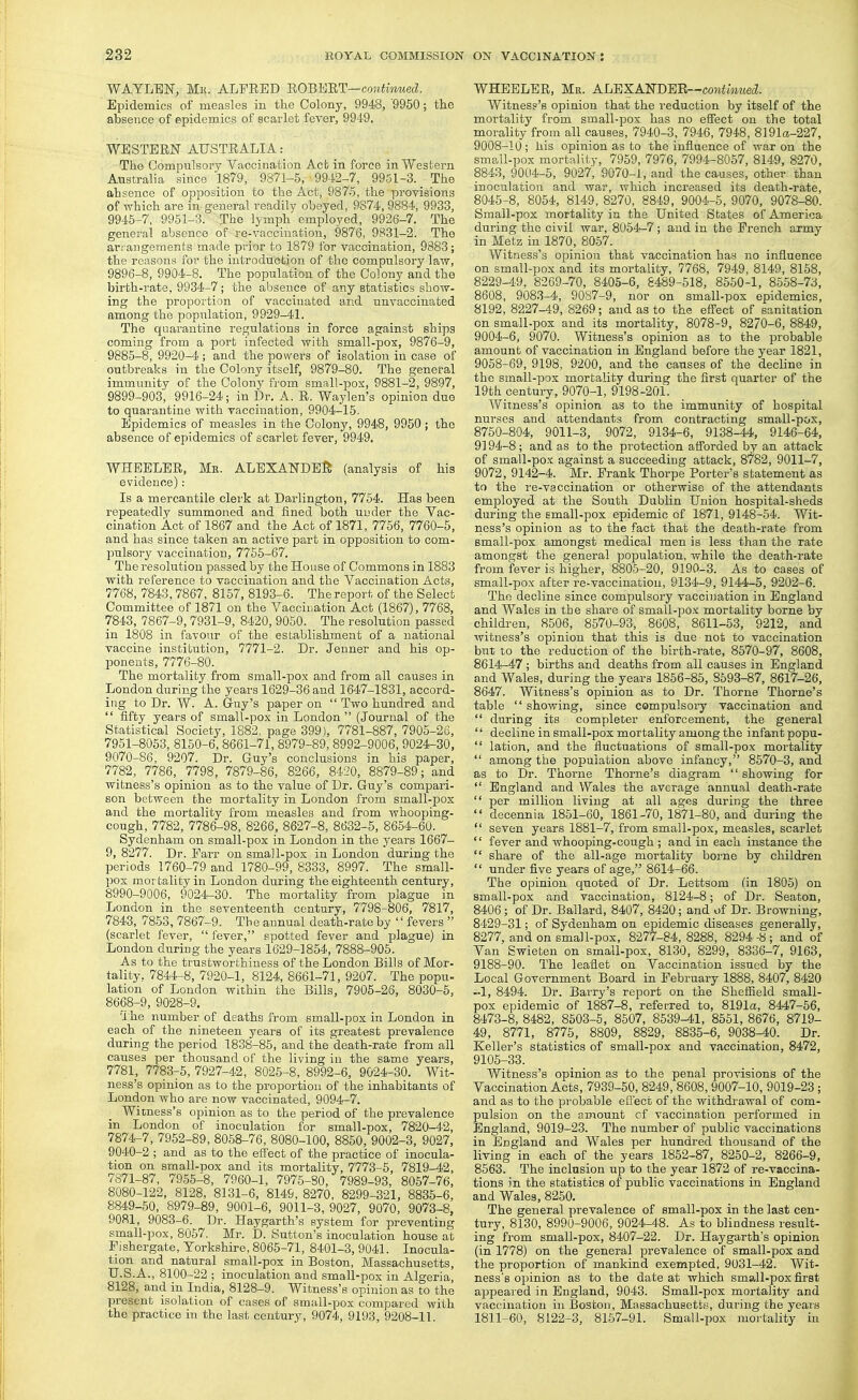 WAYLEN, Mi{. ALFRED 'ROBT^i'RT—continued. Epidemics of measles in the Colony, 9948, '9950; the absence of epidemics of scarlet fever, 994'9. WESTERN AUSTRALIA: The Compulsory Vaccination Act in force in Western Australia since 1879, 9871-5, 9942-7, 9951-3. _ The ahsence of opposition to the Act, 9875, the proyisions of which are in general readily obeyed, 9874, 9884, 9933, 9945-7. 9951-3. The lymph employed, 9926-7. The general absence of re-vaccination, 9876, 9831-2. The arrangements made prior to 1879 for vaccination, 9883; the reasons for the introduction of the compulsory law, 9896-8, 9904-8. The population of the Colony and the birth-rate, 9934-7; the absence of any statistics show- ing the proportion of vaccinated and unvaccinated among the population, 9929-41. The quarantine regulations in force against ships coming from a port infected with small-pox, 9876-9, 9885-8, 9920-4 ; and the powers of isolation in case of outbreaks in the Colony itself, 9879-80. The general immunity of the Colony from small-pox, 9881-2, 9897, 9899-903, 9916-24; in Dr. A. R. Waylen's opinion due to quarantine with vaccination, 9904-15. Epidemics of measles in the Colony, 9948, 9950 ; the absence of epidemics of scarlet fever, 9949, WHEELER, Me. ALEXANDEJS (analysis of his evidence): Is a mercantile clei'k at Darlington, 7754. Has been repeatedly summoned and fined both uuder the Vac- cination Act of 1867 and the Act of 1871, 7756, 7760-5, and has since taken an active part in opposition to com- pulsory vaccination, 7766-67. The resolution passed by the House of Commons in 1883 with reference to vaccination aud the Vaccination Acts, 7768, 7843. 7867, 8167, 8193-6. The report of the Select Committee of 1871 on the Vaccination Act (1867), 7768, 7843, 7867-9, 7931-9, 8420, 9050. The resolution passed in 1808 in favour of the establishment of a national vaccine institution, 7771-2. Dr. Jenner and his op- ponents, 7776-80. The mortality from small-pox and from all causes in London during the years 1629-36 and 1647-1831, accord- ing to Dr. W. A. Guy's jjaper on  Two hundred and  fifty years of small-pox in London  (Journal of the Statistical Society, 1882. page 399), 7781-887, 7905-26, 7951-8053, 8150-6, 8661-71, 8979-89, 8992-9006, 9024-30, 9070-86, 9207. Dr. Guy's conclusions in his paper, 7782, 7786, 7798, 7879-86, 8266, 8420, 8879-89; and witness's opinion as to the value of Dr. Guy's compari- son between the mortality in London from small-pox and the mortality from measles and from whooping- cough, 7782, 7786-98, 8266, 8627-8, 8632-5, 8654-60. Sydenham on small-pox in London in the years 1667- 9, 8277. Dr. Farr on small-pox in London during the periods 1760-79 and 1780-99, 8333, 8997. The small- pox mortality in London during the eighteenth century, 8990-9006, 9024-30. The mortality from plague in London in the seventeenth century, 7798-806, 7817, 7843, 7863, 7867-9. The annual death-rate by '' fevers  (scarlet fever,  fever, spotted fever and plague) in London during the years 1629-1864, 7888-905. As to the trustworthiness of the London Bills of Mor- tality, 7844-8, 7920-1, 8124, 8661-71, 9207. The popu- lation of London within the Bills, 7905-26, 8030-6, 8668-9, 9028-9. The number of deaths from small-pox in London in each of the nineteen years of its greatest prevalence during the period 1838-85, and the death-rate from all causes per thousand of the living in the same years, 7781, 7783-5, 7927-42, 8026-8, 8992-6, 9024-30. Wit- ness's opinion as to the proportion of the inhabitants of London who are now vaccinated, 9094-7. Witness's opinion as to the period of the prevalence in London of inoculation for small-pox, 7820-42, 7874-7, 7962-89, 8068-76, 8080-100, 8860, 9002-3, 9027, 9040-2 ; and as to the effect of the practice of inocula- tion on small-pox and its mortality, 7773-5, 7819-42, 7871-87, 7966-8, 7960-1, 7975-80, 7989-93, 8057-76, 8080-122, 8128, 8131-6, 8149, 8270, 8299-321, 8835-6, 8849-50, 8979-89, 9001-6, 9011-3, 9027, 9070, 9073-8, 9081, 9083-6. Dr. Haygarth's system for preventing small-pox, 8067. Mr. D. Sutton's inoculation house at Pishergate, Yorkshire, 8066-71, 8401-3, 9041. Inocula- tion and natural small-pox in Boston, Massachusetts, U.S.A., 8100-22 ; inoculation and small-pox in Algeria, 8128, and in India, 8128-9. Witness's opinion as to the present isolation of cases of small-pox compared with the practice in the last century, 9074, 9193, 9208-11. WHEELER, Mr. ALEXA'N'DIl'R—continued. Witness's opinion that the reduction by itself of the mortality from small-pox has no effect on the total morality from all causes, 7940-3, 7946, 7948, 8]91a-227, 9008-10; his opinion as to the influence of war on the small-pox mortality, 7959, 7976, 7994-8057, 8149, 8270, 8843, 9004-5, 9027, 9070-1, and the causes, other than inoculation and war, which increased its death-rate, 8046-8, 8054, 8149, 8270, 8849, 9004-5, 9070, 9078-80. Small-pox mortality in the United States of America during the civil war, 8054-7; and in the French army in Metz in 1870, 8057. Witness's opinion that vaccination has no influence on small-pox and its mortality, 7768, 7949, 8149, 8168, 8229-4-9, 8269-70, 8405-6, 8489-618, 8550-1, 8558-73, 8608, 9083-4, 90S7-9, nor on small-pox epidemics, 8192, 8227-49, 8269; and as to the eff'ect of sanitation on small-pox and its mortality, 8078-9, 8270-6, 8849, 9004-6, 9070. Witness's opinion as to the probable amount of vaccination in England before the year 1821, 9058-69, 9198, 9200, and the causes of the decline in the small-pox mortality during the first quarter of the 19th century, 9070-1, 9198-201. Witness's opinion as to the immunity of hospital nurses and attendants from contracting small-pox, 8750-804, 9011-3, 9072, 9134-6, 9138-44, 9146-64, 9194-8; and as to the protection aflorded by an attack of small-pox against a succeeding attack, 8782, 9011-7, 9072, 9142-4. Mr. Frank Thorpe Porter's statement as to the re-vaccination or otherwise of the attendants employed at the South Dublin Union hospital-sheds during the emall-pox epidemic of 1871, 9148-54. Wit- ness's opinion as to the fact that the death-rate from small-pox amongst medical men is less than the rate amongst the general population, while the death-rate from fever is higher, 8805-20, 9190-3. As to cases of small-pox after re-vaccination, 9134-9, 9144-5, 9202-6. The decline since compulsory vaccination in England and Wales in the share of small-jDOx mortality borne by children, 8506, 8570-93, _ 8608, 8611-53, 9212, and ivitness's opinion that this is due not to vaccination but to the reduction of the birth-rate, 8570-97, 8608, 8614-47 ; births and deaths from all causes in England and Wales, during the years 1856-86, 8593-87, 8617-26, 8647. Witness's opinion as to Dr. Thorne Thome's table  showing, since compulsory vaccination and  during its completer enforcement, the general  decline in small-pox mortality among the infantpopu-  lation, and the fluctuations of small-pox mortality  among the population above infancy, 8570-3, and as to Dr. Thorne Thome's diagi-am  showing for  England and Wales the average annual death-rate  per million living at all ages during the three  decennia 1851-60, 1861-70, 1871-80, and during the  seven years 1881-7, from small-pox, measles, scarlet  fever and whooping-cough ; and in each instance the  share of the all-age mortality borne by children  under five years of age, 8614-66. The opinion quoted of Dr. Lettsom (in 1805) on small-pox and vaccination, 8124-8; of Dr. Seaton, 8406; of Dr. Ballard, 8407, 8420; and of Dr. Browning, 8429-31; of Sydenham on epidemic diseases generally, 8277, and on small-pox, 8277-84,8288, 8294-8; and of Van Swieten on small-pox, 8130, 8299, 8336-7, 9163, 9188-90. The leaflet on Vaccination issued by the Local Government Board in February 1888, 8407, 8420 -1, 8494. Dr. Barry's report on the Sheffield small- pox epidemic of 1887-8, referred to, 8191a, 8447-56, 8473-8, 8482, 8503-5, 8507, 8539-41, 8551, 8676, 8719- 49, 8771, 8775, 8809, 8829, 8835-6, 9038-40. Dr. Keller's statistics of small-pox and vaccination, 8472, 9105-33. Witness's opinion as to the penal provisions of the Vaccination Acts, 7939-50, 8249, 8608, 9007-10, 9019-23 ; and as to the probable efl'ect of the withdrawal of com- pulsion on the amount cf vaccination performed in England, 9019-23. The number of public vaccinations in England and Wales per hundred thousand of the living in each of the years 1862-87, 8250-2, 8266-9, 8663. The inclusion up to the year 1872 of re-vaccina- tions in the statistics of public vaccinations in England and Wales, 8260. The general prevalence of small-pox in the last cen- tury, 8130, 8990-9006, 9024-48. As to blindness result- ing from small-pox, 8407-22. Dr. Haygarth's opinion (in 1778) on the general prevalence of small-pox and the proportion of mankind exempted, 9031-42. Wit- ness's opinion as to the date at which small-pox first appeared in England, 9043. Small-pox mortality and vaccination in Boston, Massachusetts, during the years 1811-60, 8122-3, 8157-91. Small-pox mortality in