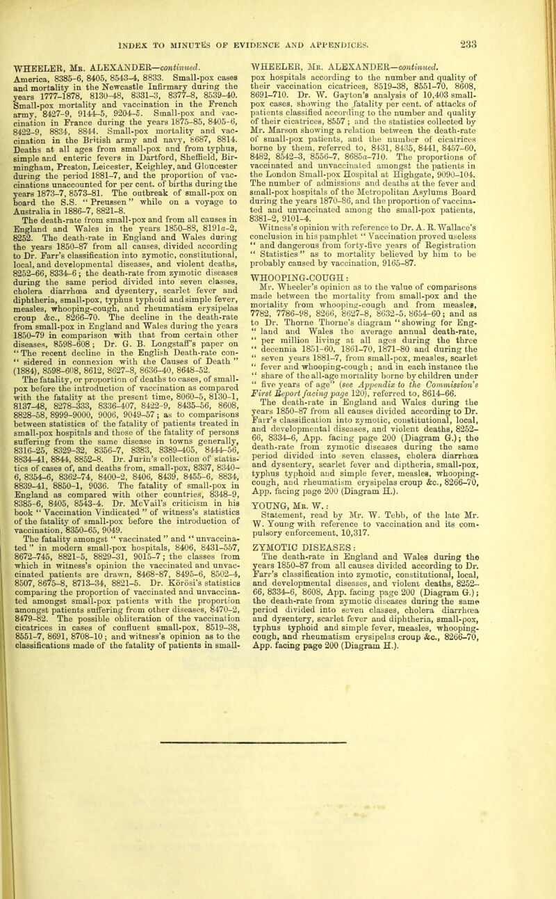 WHEELER, Mb. AJjEXASBER—continued. America, 8385-6, 8405, 8543-4, 8833. Small-pox cases and mortality in the Newcastle Infirmary during the years 1777-1878, 8130-48, 8331-3, 8377-8, 8639-40. Small-pox mortality and vaccination in the French army, 8427-9, 9144-5, 9204-5. Small-pox and v^ac- cination in France during the years 1875-85, 8405-6, 8422-9, 8834, 8844. Small-pox mortality and vac- cination in the British army and navy, S687, 8814. Deaths at all ages from small-pox and from typhus, simple and enteric fevers in Dartford, Sheffield, Bir- mingham, Preston, Leicester, Keighley, and G-loucester during the period 1881-7, and the proportion of vac- cinations unaccounted for per cent, of births during the years 1873-7, 8573-81. The outbreak of small-pox on board the S.S.  Preussen while on a voyage to Australia in 1886-7, 8821-8. The death-rate from small-pox and from all causes in England and Wales in the years 1850-88, 8191a-2, 8252. The death-rate in England and Wales during the years 1850-87 from all causes, divided according to Dr. Farr's classification into zymotic, constitutional, local, and developmental diseases, and violent deaths, 8252-66, 8334-6 ; the death-rate from zymotic diseases during the same period divided into seven classes, cholera diarrhosa and dysentery, scarlet fever and diphtheria, small-pox, typhus typhoid and simple fever, measles, whooping-cough, and rheumatism erysipelas croup &c., 8266-70. The decline in the death-rate from small-pox in England and Wales during the years 1850-79 in comparison with that from certain other diseases, 8598-608 ; Dr. G-. B. LongstafF's paper on The recent decline in the English Death-rate con-  sidered in connexion with the Causes of Death  (1884), 8598-608, 8612, 8627-8, 8636-40, 8648-52. The fatality, or proportion of deaths to cases, of small- pox before the introduction of vaccination as compared with the fatality at the present time, 8060-5, 8130-1, 8137-48, 8278-333, 8336-407, 8422-9, 8435-56, 8608, 8828-58, 8999-9000, 9006, 9049-57; as to comparisons between statistics of the fatality of patients treated in small-pox hospitals and those of the fatality of persons sujEfering from the same disease in towns generally, 8316-25, 8329-32, 8356-7, 8383, 8389-405, 8444-56, 8834-41, 8844, 8852-8. Dr. Jurin's collection of statis- tics of cases of, and deaths from, small-pox, 8337, 8340- 6, 8354-6, 8362-74, 8400-2, 8406, 8439, 8455-6, 8834, 8839-41, 8850-1, 9036. The fatality of small-pox in England as compared with other countries, 8348-9, 8385-6, 8405, 8643-4. Dr. McVail's criticism in his book  Yaccination Vindicated  of witness's statistics of the fatality of small-pox before the introduction of vaccination, 8350-66, 9049. The fatality amongst  vaccinated  and  unvaccina- ted  in modern small-pox hospitals, 8406, 8431-657, 8672-745, 8821-5, 8829-31, 9015-7; the classes from which in witness's opinion the vaccinated and unvac- cinated patients are drawn, 8468-87, 8496-6, 8502-4, 8507, 8675-8, 8713-34, 8821-5. Dr. Korosi's statistics comparing the proportion of vaccinated and unvaccina- ted amongst small-pox patients with the proportion amongst patients suffering from other diseases, 8470-2, 8479-82. The possible obliteration of the vaccination cicatrices in cases of confluent small-pox, 8519-38, 8551-7, 8691, 8708-10; and witness's opinion as to the classifications made of the fatality of patients in small- WHBBLER, Mk. ALBXANDBR—cowimwed pox hospitals according to the number and quality of their vaccination cicatrices, 8519-38, 8551-70, 8608, 8691-710. Dr. W. Gayton's analysis of 10,403 small- pox cases, showing the .fatality per cent, of attacks of patients classified according to the number and quality of their cicatrices, 8567 ; and the statistics collected by Mr. Marson showing a relation between the death-rate of small-pox patients, and the number of cicatrices borne by them, referred to, 8431, 8435, 8441, 8457-60, 8482; 8542-3, 8656-7, 86850-710. The proportions of vaccinated and unvaccinated amongst the patients in the London Small-pox Hospital at Highgate, 9090-104. The number of admissions and deaths at the fever and small-pox hospitals of the Metropolitan Asylums Board during the years 1870-86, and the proportion of vaccina- ted and unvaccinated among the small-pox patients, 8381-2, 9101-4. Witness's opinion with reference to Dr. A. R. Wallace's conclusion in his pamphlet  Vaccination proved useless  and dangerous from forty-five years of Registration  Statistics as to mortality believed by him to be probably caused by vaccination, 9165-87. WHOOPING-COUG-H: Mr. Wheeler's opinion as to the value of comparisons made between the mortality from small-pox and the mortality from whoopinfr-cough and from measles, 7782, 7786-98, 8266, 8627-8, 8632-5,8654-60; and as to Dr. Thorne Thome's diagram showing for Eng-  land and Wales the average annual death-rate,  per million living at all ages during the three  decennia 1851-60, 1861-70,1871-80 and during the  seven years 1881-7, from small-pox, measles, scarlet  fever and whooping-cough ; and in each instance the  share of the all-age mortality borne by children under  five j^ears of age (see Appendix to the Commission's First Bejport facing page 120), referred to, 8614-66. The death-rate in England and Wales during the years 1850-87 from all causes divided according to Dr. Farr's classification into zymotic, constitutional, local, and developmental diseases, and violent deaths, 8252- 66, 8334-6, App. facing page 200 (Diagram G.); the death-rate from zymotic diseases during the same period divided into seven classes, cholera diarrhcea and dysentery, scai'let fever and diptheria, small-pox, typhus typhoid and simple fever, measles, whooping- cough, and rheumatism erysipelas croup &c., 8266-70, App. facing page 200 (Diagram H.). YOUNG, Me. W. : Statement, read by Mr. W. Tebb, of the late Mr. W.Young with reference to vaccination and its com- pulsory enforcement, 10,317. ZYMOTIC DISEASES The death-rate in England and Wales during tho years 1850-87 from all causes divided according to Dr. Parr's classification into zymotic, constitutional, local, and developmental diseases, and violent deaths, 8252- 66, 8334^6, 8608, App. facing page 200 (Diagram G.); the deaih-rate from zymotic diseases during the same period divided into seven classes, cholera diarrhoea and dysentery, scarlet fever and diphtheria, small-pox, typhus typhoid and simple fever, measles, whooping- cough, and rheumatism erysipelas croup &c., 8266-70, App. facing page 200 (Diagram H.).