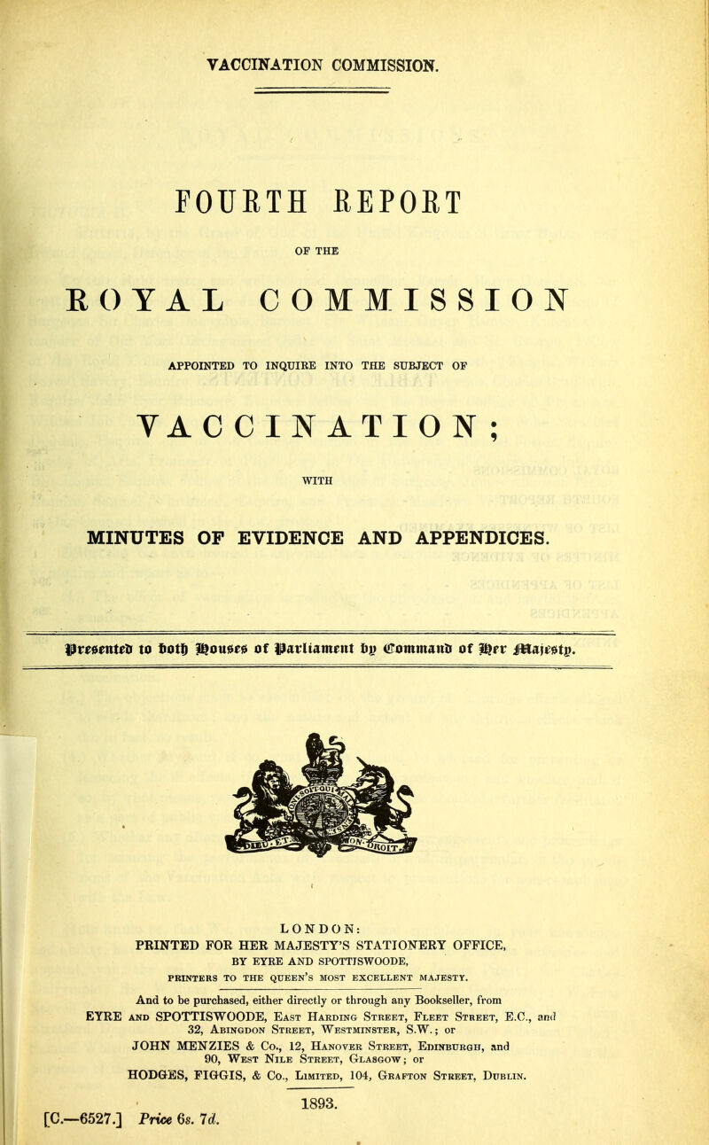 VACCINATION COMMISSION. FOURTH REPORT OF THE EOYAL COMMISSION APPOINTED TO INQUIRE INTO THE SUBJECT OP VACCINATION; WITH MINUTES OP EVIDENCE AND APPENDICES. ^ve^mtetf to tof^ ^ou0f0 of ParUament tvi iEommunn of ^rr Mm^tp. LONDON: PRINTED FOR HER MAJESTY'S STATIONERY OFFICE, BY EYRE AND SPOTTJSWOODE, PRINTERS TO THE QUEEn'S MOST EXCELLENT MAJESTY. And to be purchased, either directly or through any Bookseller, from EYRE AND SPOTTISWOODE, East Harding Street, Fleet Street, E.C., and 32, Abingdon Street, Westminster, S.W. ; or JOHN MENZIES & Co., 12, Hanover Street, EmNBtTRGH, and 90, West Nile Street, Glasgow; or HODGES, FIGGIS, & Co., Limited, 104, Grafton Street, Dublin. [C—6527.] Pruse 6s. 7d. 1893.