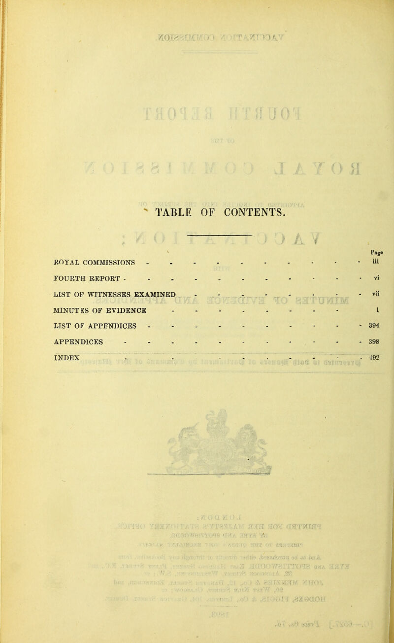  TABLE OF CONTENTS. i Page KOYAL COMMISSIONS = - iii FOURTH REPORT - - vi LIST OF WITNESSES EXAMINED , - _ - - - , - • - - vii .■.■i.jbv MINUTES OF EVIDENCE 1 LIST OF APPENDICES - 394 APPENDICES - - - . - - - 398 INDEX - - ' - - • - T- - ■ ^92