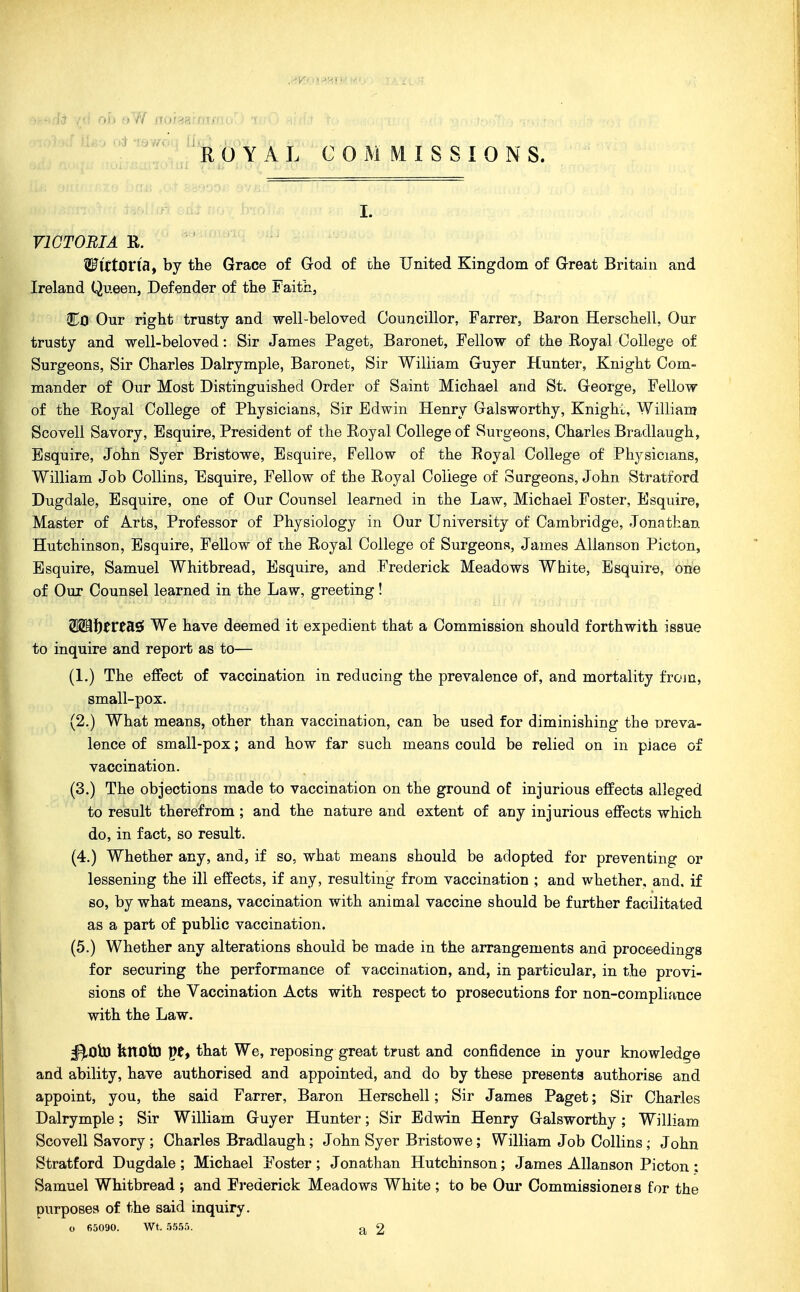 I. VICTORIA R. WittOVWf by the Grace of God of the United Kingdom of Great Britain and Ireland Queen, Defender of the Faith, CCI Our right trusty and well-beloved Councillor, Farrer, Baron Herschell, Our trusty and well-beloved: Sir James Paget, Baronet, Fellow of the Royal College of Surgeons, Sir Charles Dalrymple, Baronet, Sir William Guyer Hunter, Knight Com- mander of Our Most Distinguished Order of Saint Michael and St. George, Fellow of the Royal College of Physicians, Sir Edwin Henry Galsworthy, Knight, William Scovell Savory, Esquire, President of the Royal College of Surgeons, Charles Bradlaugh, Esquire, John Syer Bristowe, Esquire, Fellow of the Royal College of Physicians, William Job Collins, Esquire, Fellow of the Royal College of Surgeons, John Stratford Dugdale, Esquire, one of Our Counsel learned in the Law, Michael Foster, Esquire, Master of Arts, Professor of Physiology in Our University of Cambridge, Jonathan Hutchinson, Esquire, Fellow of the Royal College of Surgeons, James AUanson Picton, Esquire, Samuel Whitbread, Esquire, and Frederick Meadows White, Esquire, one of Our Counsel learned in the Law, greeting! W^i)tVtR9i We have deemed it expedient that a Commission should forthwith issue to inquire and report as to— (1.) The effect of vaccination in reducing the prevalence of, and mortality froju, small-pox. (2.) What means, other than vaccination, can be used for diminishing the Dreva- lence of small-pox; and how far such means could be relied on m piace of vaccination. (3.) The objections made to vaccination on the ground of injurious effects alleged to result therefrom; and the nature and extent of any injurious effects which do, in fact, so result. (4.) Whether any, and, if so, what means should be adopted for preventing or lessening the ill effects, if any, resulting from vaccination ; and whether, and. if so, by what means, vaccination with animal vaccine should be further facilitated as a part of public vaccination. (5.) Whether any alterations should be made in the arrangements and proceedings for securing the performance of vaccination, and, in particular, in the provi- sions of the Vaccination Acts with respect to prosecutions for non-compliance with the Law. ^OiU knoto pt, that We, reposing great trust and confidence in your knowledge and ability, have authorised and appointed, and do by these presents authorise and appoint, you, the said Farrer, Baron Herschell; Sir James Paget; Sir Charles Dalrymple; Sir William Guyer Hunter; Sir Edwin Henry Galsworthy; William Scovell Savory ; Charles Bradlaugh; John Syer Bristowe; William Job Collins ; John Stratford Dugdale ; Michael Foster ; Jonathan Hutchinson; James AUanson Picton : Samuel Whitbread ; and Frederick Meadows White; to be Our Commissioners for the purposes of the said inquiry. o 65090. Wt. 5555. 2