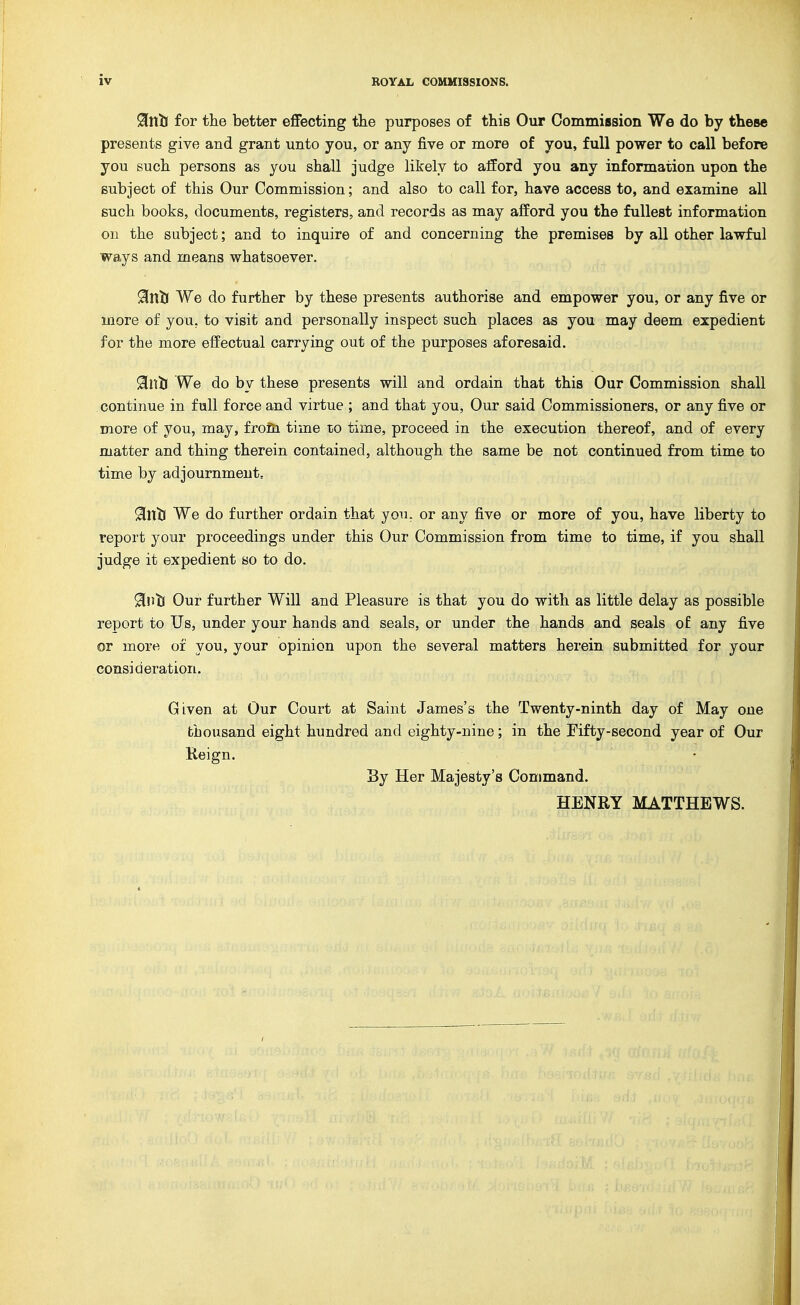 ^nlJ for the better efiecting the purposes of this Our CommiBsion We do by these presents give and grant unto you, or any five or more of you, full power to call before you such persons as you shall judge likely to afford you any information upon the subject of this Our Commission; and also to call for, have access to, and examine all such books, documents, registers, and records as may afford you the fullest information oil the subject; and to inquire of and concerning the premises by all other lawful ways and means whatsoever. Sinij We do further by these presents authorise and empower you, or any five or more of you, to visit and personally inspect such places as you may deem expedient for the more effectual carrying out of the purposes aforesaid. We do by these presents will and ordain that this Our Commission shall continue in full force and virtue ; and that you. Our said Commissioners, or any five or more of you, may, frofn time to time, proceed in the execution thereof, and of every matter and thing therein contained, although the same be not continued from time to time by adjournment, 91ntr We do further ordain that you. or any five or more of you, have liberty to report your proceedings under this Our Commission from time to time, if you shall judge it expedient so to do. ^nti Our further Will and Pleasure is that you do with as little delay as possible report to Us, under your hands and seals, or under the hands and seals ot any five or more of you, your opinion upon the several matters herein submitted for your consideration. Given at Our Court at Saint James's the Twenty-ninth day of May one thousand eight hundred and eighty-nine; in the Eifty-second year of Our Reign. By Her Majesty's Command. HENRY MATTHEWS.