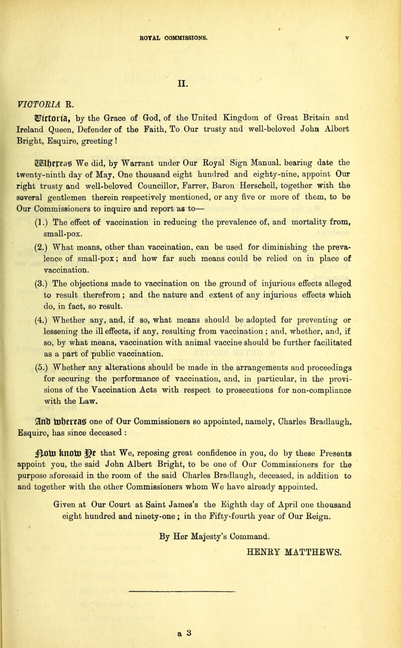 II. VIGTOBIA R. WittOl'idLt by the Grace of God, of the United Kingdom of Great Britain and Ireland Queen, Defender of the Faith, To Our trusty and well-beloved John Albert Bright, Esquire, greeting! ^Mf)tXtii^ We did, by Warrant under Our Royal Sign Manual, bearing date the twenty-ninth day of May, One thousand eight hundred and eighty-nine, appoint Our right trusty and well-beloved Councillor, Farrer, Baron Herscheil, together with the several gentlemen therein respectively mentioned, or any five or more of them, to be Our Commissioners to inquire and report as to— (1.) The efiect of vaccination in reducing the prevalence of, and mortality from, small-pox. (2.) What means, other than vaccination, can be used for diminishing the preva- lence of small-pox; and how far such means could be relied on in place of vaccination. (3.) The objections made to vaccination on the ground of injurious efiects alleged to result therefrom; and the nature and extent of any injurious effects which do, in fact, so result. (4.) Whether any, and, if so, what means should be adopted for preventing or lessening the ill effects, if any, resulting from vaccination ; and, whether, and, if so, by what means, vaccination with animal vaccine should be further facilitated as a part of public vaccination. (5.) Whether any alterations should be made in the arrangements and proceedings for securing the performance of vaccination, and, in particular, in the provi- sions of the Vaccination Acts with respect to prosecutions for non-compliance with the Law. 9inl3 toftereaS one of Our Commissioners so appointed, namely, Charles Bradlaugh, Esquire, has since deceased : ^Oto fenOtD that We, reposing great confidence in you, do by these Presents appoint you, the said John Albert Bright, to be one of Our Commissioners for the purpose aforesaid in the room of the said Charles Bradlaugh, deceased, in addition to and together with tlxe other Commissioners whom We have already appointed. Given at Our Court at Saint James's the Eighth day of April one thousand eight hundred and ninety-one ; in the Fifty-fourth year of Our Reign. By Her Majesty's Command. HENRY MATTHEWS.