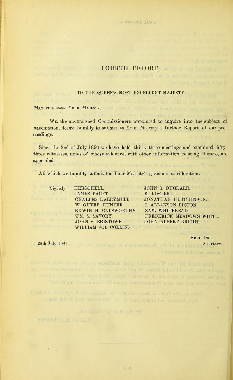 FOURTH REPORT. TO THE QUEEN'S MOST EXCELLENT MAJESTY. Mat it please Your Majesty, We, the imd'ersigned Commissioners appointed to inquire into the subject of vaccination, desire humbly to submit to Your Majesty a further Report of our pro- ceedings. Since the 2nd of July 1890 we have held thirty-three meetings and examined fifty- three witnesses, notes of whose evidence, with other information relating thereto, are appended. ^' All which we bumbly submit for Your Majesty's gracious consideration. (Sigr.ed) HERSCHELL. JAMES PAGET. CHAELES DALRYMPLE. W. GUYER HUNTER. EDWIN H. GALSWORTHY. WM, S. SAVORY. JOHN S. BRISTOWE. WILLIAM JOB COLLINS. JOHN S. DUGDALE. M. FOSTER. JONATHAN HUTCHINSON. J. ALLANSON PICTON. SAM. WHITBREAD. FREDERICK MEADOWS WHITE. JOHN ALBERT BRIGHT. 28th Jiily 1891. Bret Inge, Secretary.