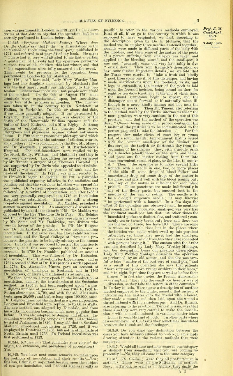 tion was performed in Loudon in 1721, yet Dr. Do Ciistro writes at that date to say that the operation had been secretly perforDied in London before that. Dr. De Castro say that.!'—lu A Dissertation on the  Method of Inoculating the Small-pox, published in 1721, and referred to at page 34 of my book. He says :  I have had it very well attested to me that a certain •' gentleman of this city had the operation performed '• upon two of his children this last winter, aud that  his expectations were fully answered in the event. That would be previous to the operation being performed in London by Mr. Maitland. In 1721, as I have said, Lady Mary Wortley Mon- tagu had her daughter inoculated by Maitland ; that was the first time it really was introduced to the pro- fession. Others were inoculated, but people were afraid of the method. On the 9tli of Axxgust 1721 some criminals were experimented upon, but inoculation made but little progress in London. The practice was taken up in the country by Dr. Nettleton, of Halifax, in Yorkshire. In 1722, or about that date, it was more generally adopted. It was patronised by Eoyalty. The practice, however, was checked by the death of the Honourable William Spencer and the butler of Lord Bathurst and a Miss Eigby. A strong feeling of opposition to the practice then arose. Clergymen and physicians became ardent anti-inocu- lators. In 1722 an anonymous pamphlet appeared Vvhich described inoculation as the outcome of atheism, avarice, aud quackery. It was condemned by the Eev. Mr. Massey and Dr. Wagstafife, a physician of St. Bartholomew's Hospital. The anti-inoculators were replied to by Crawford, Brady, Williams, and Maitland ; and they in turn were answered. Inoculation was severely criticised by Mr. Tanner, a surgeon of St. Thomas's Hospital. Jt was supported by Dr. Jurin who appealed to statistics. In 1723 it was advocated by persons of rank and the heads of the church. In 1725 it was much resorted to. In 1727-28 it began to decline. In 1731 a pamphlet was published exposing fallacies in the statistics, and pointing out that the variolous infection was spread far and wide. Dr. Warren opposed inoculation. This was followed by a revival of inoculation, and after 1738 it was very generally employed; in 1746 an Inoculation Hospital was established. There was still a strong prejudice against inoculation. Dr. Maddox preached a sermon to overcome this. An anonymous discourse was published by an anti-inoculator in 1751. Dr. Maddox was opposed by the Eev. Theodore De la Faye. Mr. Bolaine and Dr. Kirkpatrick replied. These Avere again answered by Mr. Some and Mr. Doddridge, two divines who were in favom- of the practice. In 1754 Mr. Burgess and Dr. Kirkpatrick published works reconnnending inoculation. In the same year the Eoyal children were inoculated, aud the Eoyal College of Physicians pro- nounced the practice to be highly sabitary to the hiiiuau race. In 1758 it was proposed to restrict the practice to surgeons, and this was opposed by Mr. Cooper, a surgeon. In 1759 Dr. Franklin published an account of inoculation. This was followed by Dr. Heberden, who wrote,  Plain Instructions for Inoculation, and in 1761 a second edition of Dr. Kirkpati-ick's work appeared. In 1764 Dr. Alexander Munro gave an account of inoculation of small-pox in Scotland, and in 1765 Dr. Andrews, of Exeter, maintained its advantages. We then come to a new epoch in the introduction of inoculation, namely, the introduction of the Suttonian method. In 1765 it had been employed upon  a pro-  digious number of persons ; from 1764 to 1766 by Sutton alone upon 13,792, aud with the aid of his assis- tants upon 20,000 ; and before long iipon 100,000 cases. Dr. Langton described the method as a gross imposition. Langiou and Bromfield were replied to by Giles Watts. The new method was adopted by Dimsdale, and from , his works inoculation became much more popular than before. It was also adopted by Jenner and others. In- ocrdation was rivalled by cow-pox in 1798, and forbidden by Act of Parliament in i840. I may add that in Scotland Maitland introduced inoculation in 1726, and it was employed in Dumfries in 1733, but not in other parts of Noith Britain until 1753. In L-eland inoculation was first performed in 1723. 10.344. [Chairman.) That concludes yciur view of the origin, the extension, and prevalence of inoculation ?— Yes. 10.345. You have next some remarks to make upon the methods of iuo.-^v.lation and their results ?—Yes ; this has, I think, an important bearing upon the subject of cow-pox inoculation, and I should like as rapidly as possible to refer to the various methods employed. First of all, if we go to the country in which it was supposed to have originated, we find, according to the description given by De la M(jtraye, that the method was to employ three needles fastened together; woiinds were made in diiferent parts of the body with the needles, and then some of the matter of the pocks of a person suffering from small-pox was taken and applied to the bleeding wound, and the small-pox, it was said, generally came out very favourably in five  or six days. Then from Kennedy's description v/e Jiave some further important details ; we are told that the Turks were careful to '' take a fresh aiid kindly '' pock from some one ill of this distemper, and having  made scarifications upon the forehead, Avi-ists, and  legs, or extremities, the matter of the pock is laitl  upon the foresaid incision, being bound on there for  eight or ten days together; at the end of which time,  the usual symptoms begin to appear, and the  distempcir comes forward as if naturally taken ill,  though in a more kindly manner and not near the  number of pocks. Then Dr. Timoni, also referring to the method iwed by the Turks, informs us that  the  more prudent were very cautious in the use of this  practice, and that the method of the operation was this :  Choice being made of a proper contagion, the '' matter of the pustules is to be communicated to the  person proposed to take the infection .... For this  purpose they make choice of some boy or young  lad, of a sound healthy temperament, that is seized with the common small-pox (of the distinct, not  flux sort) on the twelfth or thirteenth day from the '■ beginning of his sickness ; they, with a needle, prick  the tubercles (chiefly those on the shins and hams),  and press out the matter coming from them into ■'' some convenient vessel of glass, or the like, to receive  it.'' Then the operator is to make several little  wounds Avith a needle in one, two, or more places  of the skin till some drops of blood follow, and  immediately drop out some drops of the mutter in '' the glass, and mix it well with the blood issuing out;  one drop of the matter is sufficient for each place '' prick'd. Tliese punctures are made indifferently in  any of the fleshy i^arts, but succeed best in the  muscles of the arm or radius. The needle is to  be a 3-edg'd surgeon's needle ; it may likewise  be performed with a lancet. In a few days the effect of the operation was observed ; and he mentions that sometimes the inoculated small-pox was very like the confluent small-pox, but that  at other times the  inoculated pocks are distinct, few, and scattered ; com-  monly ten or twenty break out; here and there one  has but two or three, few have 100. There are some '■ in whom uo pustxilo rises, but in the i^laces where  the iucision was made, which swell up iuto purulent ■■ tubercles; yet these have never had the small-pox '' afterv,'ards in their whole 1 ives, tho' they have cohabited  with persons having it. The custom with the Arabs was also described l)y Lady Mary Wortley Montagu, and her descrij)tion bears out previous descriptions. Lady Mary \V'ortley Montagu describes the operation as performed by an old woman, and she also was care- ful to take  matter of the best sort of small-pox,'' and as a result of this oi^eration she says that patients  have very rarely above twenty or thirty in their faces, and  in eight days' time they are as well as before their  ilhiess; in fact she quotes the French Ambassador as saying that  they take the small-pox here by way of '' diversion, as they take the waters in other countries. In Turkey in Asia, Harris gave a description of another method employed by the Turks, namely, that instead of iutrodnciug the matter into the wound with a lancet, they made a wound and then laid upon the wound a thread imbued wifli the variolous pus. And Dr. EusselL also referring to the practice in Turkey in Asia, says tbat there also they were very careful to make the inocula- tion with a needle imbued in variolous matter taken  from a favourable kind of pock, In other parts where it was employed by the Arabs they sometimes inoculated between the thumb and the forefinger. 10,346. Do you draw any distinction between the cases you have hitherto alluded to P—No ; 1 am simjaly drawing attention to the various methods that were employed. 10.847. Would all these methods come in one category as distinct from something chat you are coming to presently ?—No, they all come into the same category. 10,348. (Dr. Gollins.) Were they all pre-Suttouian in method ?—Those were all pre-Suttonian in method. Now, in Tripoli, as well as in Algiers, they made tb« A. 2 ' '  Prof. E. M. Crookshanh, M.B.