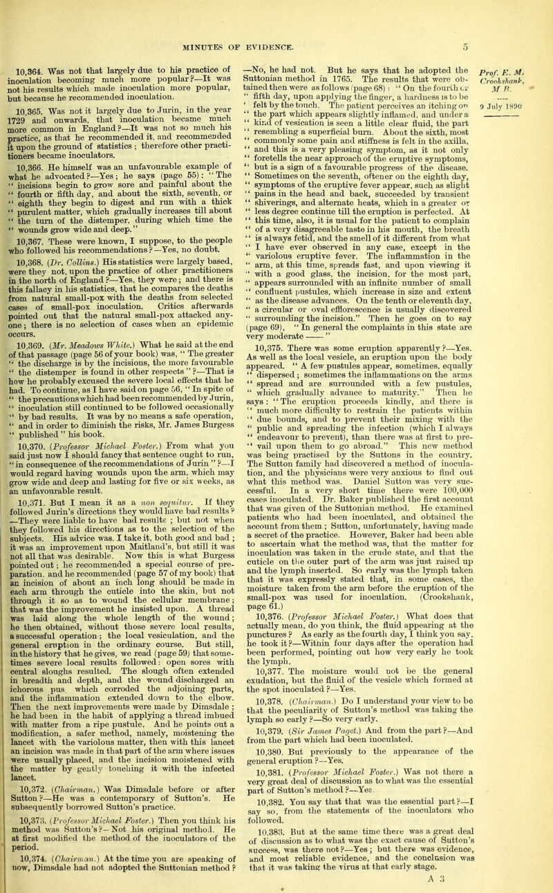 10.364. Was not that largely due to his practice of inoculation becoming much more popular?—It was not his results which made inoculation more popular, but because he recommended inoculation. 10.365. Was not it largely due to Jurin, in the year 1729' and onwards, that inoculation became much more common in England?—It was not so much his practice, as that he recommended it, and recommended it upon the ground of statistics ; therefore other practi- tioners became inoculators. 10.366. He himself was an unfavourable example of what he advocated ?—Yes; he says (page 55): The  incisions begin to grow sore and painful about the  fourth or fifth day, and about the sixth, seventh, or  eighth they begin to digest and run with a thick  purulent matter, which gradually increases till about  the turn of the distemper, during which time the  wounds grow wide and deep. 10.367. These were known, I suppose, to the people who followed his recommendations?—Yes, no doubt. 10.368. {Dr. Collins.) His statistics were largely based, were they not, upon the practice of other practitioners in the north of England ?—Yes, they were; and there is this fallacy in his statistics, that he compares the deaths from natural small-pox with the deaths from selected cases of small-pox inoculation. Critics afterwards pointed out that the natural small-pox attacked any- one ; there is no selection of cases when an epidemic occurs. 10.369. (Mr. Meadows White.) What he said at the end of that passage (page 56 of your book) was,  The greater '•■ the discharge is by the incisions, the more favourable  the distemper is found in other respects  ?—That is how he probably excused the severe local effects that he had. To continue, as I have said on page 56,  In spite of '' the precautions which had been recommended by Jurin, '' inoculation still continued to be followed occasionally  by bad results. It was by no means a safe operation,  and in order to diminish the risks, Mr. James Burgess  published  his book. 10.370. {Professor Michael Foster.) From what you said just now t should fancy that sentence ought to run, in consequence of the recommendations of Jurin  ?—I would regard having wounds upon the arm, which may grow wide and deep and lasting for five or faix weeks, as an unfavourable result. 10.371. But I mean it as a nou seqidtur. If they j followed Jurin's directions they Avould have bad results ? I —They were liable to have bad results ; but not Avhen they followed his directions as to the selection of the subjects. His advice was. I take it, both good and bad ; it was an improvement upon Maitland's, but still it was not all that was desirable. Now this is what Burgess pointed out; he recommended a special course of pre- paration, and he recommended (page 57 of my book) that an incision of about an inch long should be made in each arm through the cuticle into the skin, but not \ through it so as to wound the cellular membrane; that was the improvement he insisted upon. A thread was laid along the whole length of the wound; he then obtained, without those severe local results, a successful operation; the local vesiculation, and the general eruption in the ordinary course. But still, in the history that he gives, we read (page 59) thatsome- i times severe local results followed: open sores with central sloughs resulted. The slough often extended in breadth and depth, and the wound discharged an ichorous pus which corroded the adjoining parts, and the inflammation extended down to the elbow. Then the next improvements were made by Dimsdale ; i he had been in the habit of applying a thread imbued ! with matter from a ripe pustule. And he points out a I modification, a safer method, namely, moistening the ! lancet with the variolous matter, then with this lancet an incision was made in that part of the arm where issues ! were usually placed, and the incision moistened with I the matter by gently touching it with the infected lancet. 10.372. {Ghawmam.) Was Dimsdale before or after Sutton ?—He was a contemporary of Sutton's. He subsequently borrowed Sutton's practice. 10.373. {Professor Michael Foster.) Then you think his method was Sutton's ?— Not his original method. He at first modified the method of the inoculators of the period. 10.374. {Chairmcm.) At the time you are speaking of now, Dimsdale had not adopted the Suttonian method ? —No, he had not. But he says that he adopted the prof. E. M, Suttonian method in 1765. The results that were ob- Crookshanh. tained then were as follows fpage 68) :  On the fourth M T^.  fifth day, upon applying the finger, a hardness is to be ' felt by the touch. The patient perceives an itching or> 9 July 1890  the part which appears slightly inflamed, and under a '' kind cf vesication is seen a little clear fluid, the part '' resembling a superficial burn. About the sixth, most '' commonly some pain and stiifness is felt in the axilla,  and this is a very pleasing symptom, as it not only  foretells the near approach of the eruptive symptoms,  but is a sign of a favourable progress of the disease. '' Sometimes on the seventh, oftener on the eighth day,  symptoms of the eruptive fever appear, such as slight '' pains in the head and back, succeeded by transient  shiverings, and alternate heats, which in a greater or  less degree continue till the eruption is perfected. At '' this time, also, it is usual for the patient to complain  of a very disagreeable taste in his mouth, the breath  is always fetid, and the smell of it different from what  I have ever observed in any case, except in the  variolous eruptive fever. The inflammation in the  arm, at this time, spreads fast, and upon viewing it  with a good glass, the incision, for the most pari,  appears surrounded with an infinite number of small  confluent [mstules, which increase in size and extent  as the disease advances. On the tenth or eleventh day,  a circular or oval efilorescence is usually discovered  surrounding the incision. Then he goes on to say (page 69),  In general the complaints in this state are very moderate  10.375. There was some eruption apparently ?—Yes. As well as the local vesicle, an eruption upon the body appeared.  A few pustules appear, sometimes, equally  dispersed; sometimes the inflammations on the arms  spread and are surrounded with a few pustules,  which gradually advance to maturity. Then he says : '' The eruption proceeds kindly, and there is  much more difficulty to restrain the patients Avithin  due bounds, and to prevent their mixing Avith the  public and spreading the infection (which I always  endeavour to prevent), than there was at first to pre-  vail upon them to go abroad. Tliis new method was being practised by the Suttons in the country. The Sutton family had discovered a method of inocula- tion, and the physicians were very anxioiis to find out what this method was. Daniel Sutton was very suc- cessful. In a very short time there were 100,000 cases inoculated. Dr. Baker published the first accoixnt that was given of the Suttonian method. He examined patients who had been inoculated, and obtained the account from them ; Sutton, unfortunately, having made a secret of the practice. However, Baker had been able to ascertain what the method was, that the matter for inoculation was taken in the crude state, and that the cuticle on the outer part of the arm was just raised up and the lymph inserted. So early was the lymph taken that it was expressly stated that, in some cases, the moisture taken from the arm before the eruption of the small-pox was used for inoculation. (Crookshank, page 61.) 10.376. {Professor Michael Foster.) What does that actually mean, do you think, the fluid appearing at the punctures ? As early as the fourth day, I think you say, he took it ?—Within four days after the operation had been performed, pointing out how very early he took the lymph. 10.377. The moisture would not be the general exudation, but the fluid of the vesicle which formed at the spot inoculated ?—-Yes. 10.378. {Chairman.) Do I understand your view to be that the peculiarity of Sutton's method was taking the lymph so early ?—So very early. 10.379. {Sir James Paget.) And from the part p—And from the part which had been inoculated. 10.380. But previously to the appearance of the general eruption ?—Yes. 10.381. {Professor Michael Foster.) Was not there a very great deal of discussion as to what was the essential part of Sutton's method ?—Yea 10.382. You say that that was the essential part ?—I say so, from the statements of the inoculators who followed. 10.383. But at the same time there was a great deal of discussion as to what was the exact cause of Sutton's success, was there not?—Yes; but there was evidence, and most reliable evidence, and the conclusion was that it was taking the virus at that early stage.