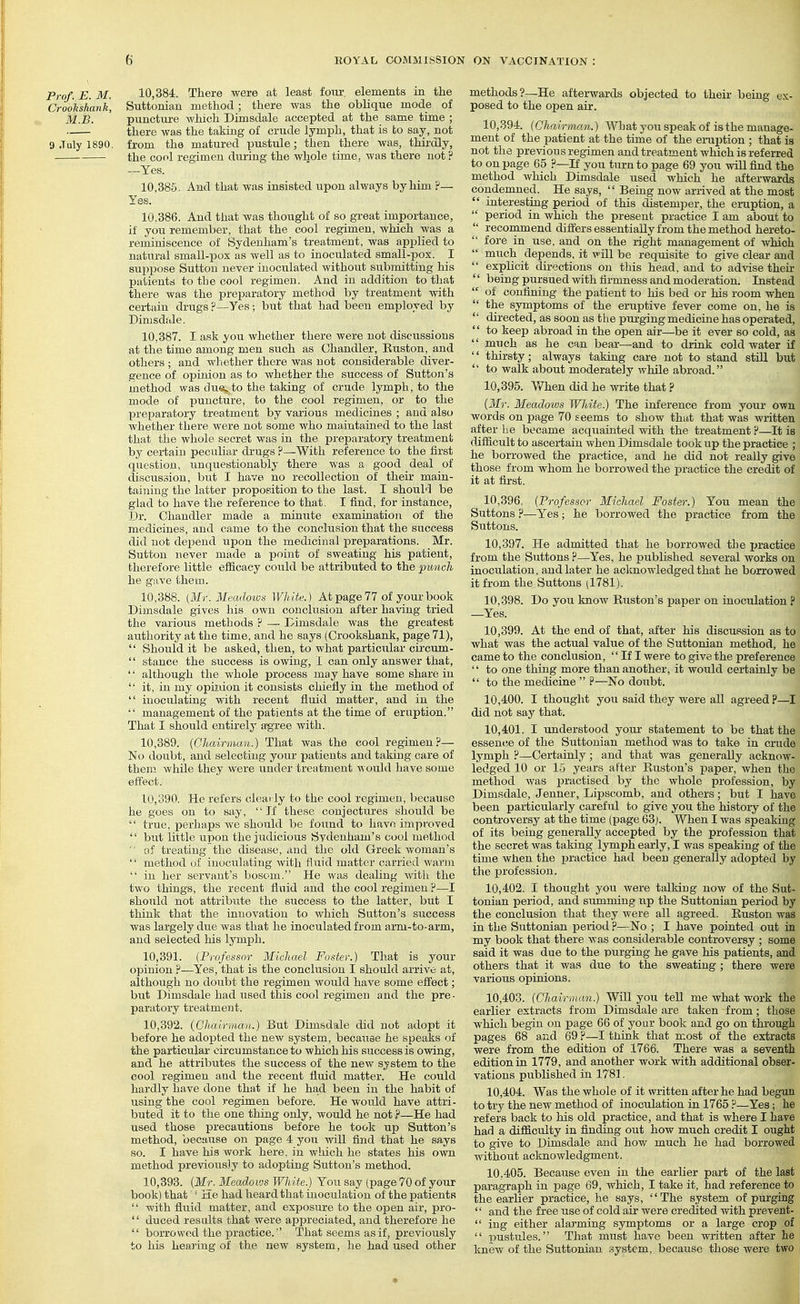 Prof. E. M. 10,384. There were at least four, elements in the Crookshank, Suttonian method ; there was the oblique mode of M.B. punctm-e which Dimsdale accepted at the same time ; there was the taking of crude lymph, that is to say, not 9 July 1890, from the matured pustule; then there was, thii'dly, the cool regimen during the whole time, was there not ? —Yes. 10.385. And that was insisted upon always by him ?— Yes. 10.386. And that was thought of so great importance, if you remember, that the cool regimen, Avhich was a reminiscence of Sydenham's treatment, was applied to natural small-pox as well as to inoculated small-pox. I sujipose Suttou never inoculated without submitting his patients to the cool regimen. And in addition to that there was the preparatory method by treatment with certain drugs?—Yes; but that had been employed by Dimsdale. 10.387. I ask you whether there were not discussions at the time among men such as Chandler, Kuston, and others ; and whether there was uot considerable diver- gence of opinion as to whether the success of Sutton's method was due, to the taking of crude lymph, to the mode of xouncture, to the cool regimen, or to the preparatory treatment by various medicines ; and also whether there were not some who maintained to the last that the whole secret was in the preparatory treatment by certain peculiar drugs ?—With reference to the first question, iinquestionably there was a good deal of discussion, but I have no recollection of their main- taining the latter proposition to the last. I should be glad to have the reference to that. I find, for instance, Dr. Chandler made a minute examination of the medicines, and came to the conclusion that the success did not depend iipon the medicinal preparations. Mr. Sutton never made a point of sweating his patient, therefore little efficacy could be attributed to the punch he gave them. 10.388. [Mr. Meadoiva White.) At page 77 of your book Dimsdale gives his own conclusion after having tried the various methods F — Dimsdale was the greatest authority at the time, and he says (Crookshank, page 71),  Should it be asked, then, to what particular circum-  stance the success is owing, 1 can only answer that, '' although the whole process may have some share in  it, in my opir.uon it consists chiefly in the method of  inoculating with recent fluid matter, and in the  management of the patients at the time of eruption. That I should entirely a^ree with. 10.389. (Chairman.) That Avas the cool regimen?— No doubt, and selecting your patients and taking care of them while they were under treatment Avould have some effect. 10.390. He refers clearly to the cool regimen, because he goes on to say, If these conjectures should be  true, perhaps we should be found to have improved  but little upon the judicious Svdenham's cool method  of treating the disease, and the old Greek woman's  method of inoculating with fluid matter carried warm  in her servant's bosom. He was dealing with the two things, the recent fluid and the cool regimen ?—I should not attribute the success to the latter, but I think that the innovation to which Sutton's success was largely due was that he inoculated from arm-to-arm, and selected his lymph. 10.391. (Professor Michael Foster.) That is your opinion ?—Yes, that is the conclusion I should arrive at, although no doubt the regimen would have some effect; but Dimsdale had used this cool regimen and the pre • paratory treatment. 10.392. {Ghcurman.) But Dimsdale did uot adopt it before he adopted the new system, because he speaks of the particular circumstance to which his success is owing, and he attributes the success of the new system to the cool regimen and the recent fluid matter. He could hardly have done that if he ha,d been in the habit of using the cool regimen before. He would have attri- buted it to the one thing only, would he not ?—He had used those precautions before he took up Sutton's method, becimse on page 4 you will find that he says so. I have his work here, in wluch he states his own method previously to adopting Sutton's method. 10.393. (Mr. Meadows WJdte.) You say (page 70 of your book) that ' ia.e had heard that inoculation of the patients  with fluid matter, and exposure to the open air, pro-  duced results that were appreciated, and therefore he  borrowed the practice. That seems as if, previously to his heftj'ing of the new system, he had used other methods?—He afterwards objected to their being ox- posed to the open air. 10.394. (Chairman.) What you speak of is the manage- ment of the patient at the time of the ei-uption ; that is not the previous regimen and treatment which is referred to on page 65 ?—If you turn to page 69 you will find the method Avhich Dimsdale used which he afterwards condemned. He says,  Being now arrived at the most  interesting period of this distemper, the emption, a  period in Avhich the present practice I am about to  recommend differs essentially from the method hereto-  fore in use, and on the right management of AvMch  much depends, it vill be requisite to give clear and  explicit directions on this head, and to adAise their '' being pursued Avith firmness and moderation. Instead  of confining the patient to his bed or his room when  the symptoms of the eruptive fever come on, he is  directed, as soon as the ptu-giug medicine has operated,  to keep abroad in the open air—be it ever so cold, as  much as he can bear—and to diiak cold water if '' thirsty; always taking care uot to stand still but  to walk about moderately Avhile abroad. 10.395. V/hen did he write that ? (Mr. Meadows White.) The inference from your own words on page 70 seems to shoAv that that was Avritten after lie became acquainted with the treatment ?—It is difficult to ascertain Avhen Dimsdale took up the practice ; he borrowed the practice, and he did not really give those from Avhom he borroAved the practice the credit of it at first. 10.396. (Professor Michael Foster:) You mean the Suttons ?—Yes; he borrowed the practice from the Suttons. 10.397. He admitted that he borroAved the practice from the Suttons ?—Yes, he published several works on inoculation, and later he acknowledged that he borrowed it from the Suttons (1781). 10.398. Do you know Euston's paper on inoculation ? —Yes. 10.399. At the end of that, after his discussion as to what was the actual value of the Suttonian method, he came to the conclusion,  If I were to give the preference '' to one thing more than another, it woiild certainly be  to the medicine  ?—No doubt. 10.400. I thought you said they were all agreed p—I did not say that. 10.401. I understood your statement to be that the essence of the Suttonian method was to take in crude lymph ?—Certainly; and that was generally acknoAV- ledged 10 or 15 years after Huston's paper, Avhen the method Avas practised by the whole profession, by Dimsdale, Jenner, Lipscomb, and others; but I have been particularly careful to give you the history of the controversy at the time (page 63j. When I was speaking of its being generally accepted by the profession that the secret Avas taking lymph early, I Avas speaking of the time Avhen the practice had been generally adopted by the profession. 10.402. I thotight you Avere talking noAV of the Sut- tonian period, and summing np the Suttonian period by the conclusion that they Avere all agreed. Euston was in the Suttonian period ?—No ; I have pointed out in my book that there at as considerable controversy ; some said it was due to the purging he gave his patients, and others that it was due to the sweating ; there were various opinions. 10.403. (Chairman.) Will you tell me what work the earlier extracts from Dimsdale are taken from; those which begin on page 66 of your book and go on through pages 68 and 69 ?—I tliink that most of the extracts were from the edition of 1766. There Avas a seventh edition in 1779, and another Avork Avith additional obser- vations published in 178]. 10.404. Was the whole of it written after he had begun to try the new method of inoculation in 1765 ?—Yes; he refers back to his old practice, and that is where I have had a difficulty in finding out how much credit I ought to give to Dimsdale and how much he had borrowed without acknowledgment. 10.405. Because even in the earlier part of the last paragraph in page 69, Avhioh, I take it, had reference to the earlier practice, he says, The system of purging  and the free use of cold air were credited with prevent-  ing either alarming symptoms or a large crop of  pustules. That must have been written after he knew of the Suttonian system, because those were two I