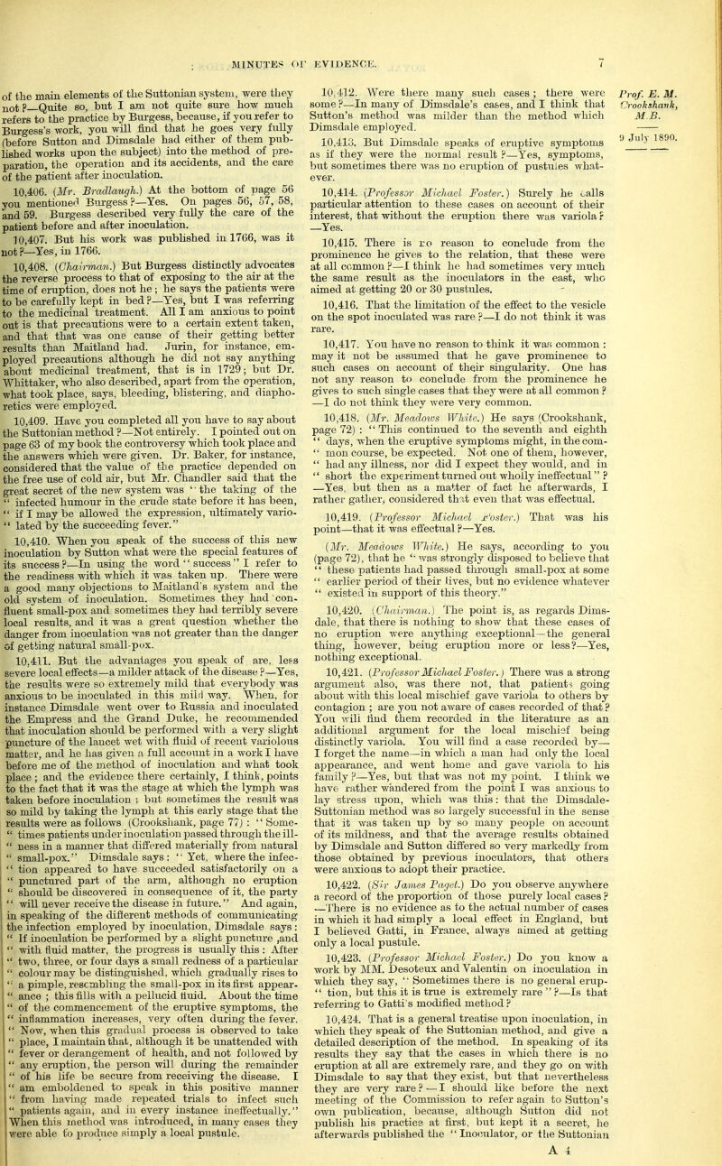 of the main elements of the Suttonian system, were they not p—Quite so, but I am not quite sure how much refers to the practice by Burgess, because, if you refer to Burgess's work, you will find that he goes very fully (before Sutton and Dimsdale had either of them pub- lished works upon the subject) into the method of pre- paration, the operation and its accidents, and the care of the patient after inoculation. 10.406. (Mr. Bradlaugh.) At the bottom of page 56 you mentioned Bm-gess ?—Yes. On pages 56, 57, 58, and 59. Burgess described very fuUy the care of the patient before and after inoculation. 10.407. But his work was published in 1766, was it not?—Yes, in 1766. 10.408. {Chairman.) But Bm-gess distinctly advocates the reverse process to that of exposing to the air at the time of eruption, does not he ; he says the patients were to be carefully kept in bed ?—Yes, but I was referring to the medicinal treatment. All I am anxious to point out is that precautions were to a certain extent taken, and that that was one cause of their getting better results than Maitland had. Jurin, for instance, em- ployed precautions although he did not say anything about medicinal treatment, that is in 1729; but Dr. Whittaker, who also described, apart from the operation, what took place, says, bleeding, blistering, and diapho- retics were employed. 10.409. Have you completed all you have to say about the Suttonian method ?—Not entirely. I pointed out on page 63 of my book the controversy which took place and the answers which were given. Dr. Baker, for instance, considered that the value of the practice depended on the free use of cold air, but Mr. Chandler said that the great secret of the new system was '' the taking of the  infected humour in the crude state before it has been,  if I may be allowed the expression, ultimately vario- '' lated by the succeeding fever. 10.410. When you speak of the success of this new inoculation by Sutton Avhat were the special features of its success?—In using the word  success I refer to the readiness with which it was taken up. There were a good many objections to Maitland's system and the old system of inoculation. Sometimes they had con- fluent small-pox and sometimes they had terribly severe local results, and it was a great question whether the danger from inoculation was not greater than the danger of getting natural small-pox. 10.411. But the advantages you speak of are, lefs severe local effects—a milder attack of the disease ?—Yes, the results were so extremely mild that everybody was anxious to be inoculated in this miirl way. When, for instance Dimsdale went over to Eussia and inoculated the Empress and the Grand Duke, he recommended that inoculation should be performed with a very slight puncture of the lancet wet with fluid of recent variolous matter, and he lias given n full account in a work I have before me of the method of inoculation and what took place ; and the evidence there certainly, I think, points to the fact that it was the stage at which the lymph was taken before inoculation ; but sometimes the result was so mild by taking the lymph at this early stage that the results were as follows (Crookshank, page 77) :  Some-  times patients under inoculation passed through the ill-  ness in a manner that differed materially from natural '  small-pox. Dimsdale says : 'Yet, where the infec-  tion appeared to have succeeded satisfactorily on a  punctured part of the arm, although no eruption  should be discovered in consequence of it, the party  will never receive the disease in future. And again, in speaking of the difierent methods of communicating the infection employed by inoculation, Dimsdale says :  If inoculation be performed by a slight puncture ,aud  with fluid matter, the progress is usually this : After  two, three, or four days a small redness of a particular  colour may be distinguished, which gradually rises to  a pimple, resembling the small-pox in its first appear-  ance ; this fills with a pellucid lluid. About the time  of the commencement of the eruptive symptoms, the  inflammation increases, very often during the fever.  Now, when this gradual process is observed to take  place, I maintain that, although it be unattended with  fever or derangement of health, and not followed by  any eniption, the person will during the remainder  of his life be secure from receiving the disease. I  am emboldened to speak in this positive manner  from having made repeated trials to infect such  patients again, and in every instance ineffectually. When this method was introduced, in many cases they v.'ere able to produce simply a local pustule. 10>4'12. Were there many such cases; there were Prof. E. M some ?—In many of Dimsdale's cases, and I think that ijrookshavk Sutton's method was milder than the method which MB. Dimsdale employed. 10.413. But Dimsdale speaks of emptive symptoms Jl.> ISi* as if they were the normal resiilt ?—Yes, symptoms, but sometimes there was no eruption of pustules what- ever. 10.414. {Professor Michael Foster.) Surely he oalls particular attention to these cases on account of their interest, that without the eruption there was variola r —Yes. 10.415. There is ro reason to conclude from the prominence he gives to the relation, that these were at all common ?—I think he had sometimes very much the same result as the inoculators in the east, who aimed at getting 20 or 30 pustules. 10.416. That the limitation of the eflfect to the vesicle on the spot inoculated was rare ?—I do not think it was rare. 10.417. You have no reason to think it was common : may it not be assumed that he gave prominence to such cases on account of their singularity. One has not any reason to conclude from the prominence he gives to such single cases that they were at all common ? —I do not think they were very common. 10.418. {Mr. Meadotvs White.) He says (Crookshank, page 72) :  This continued to the seventh and eighth  days, when the eruptive symptoms might, inthecom-  mon course, be expected. Not one of them, however,  had any illness, nor did I expect they would, and in  short the experiment turned out wholly ineffectual ? —Yes, but then as a matter of fact he afterwards, I rather gather^ considered that even that was effectual. 10.419. {Professor Michael M'oster.) That was his point—that it was effectual ?—Yes. {Mr. Meadows White.) He says, according to you (page 72), that he '• was strongly disposed to believe that  tliese patients had passed through small-pox at some  earlier period of their lives, btit no evidence whatever  existed in support of this theory. 10.420. {Chairman.) The point is, as regards Dims- dale, that there is nothing to show that these cases of no eruption were anything exceptional—the general thing, however, being eruption more or less?—Yes, nothing exceptional. 10.421. {Prof essor Michael Foster.) There was a strong argument also, was there not, that patients going about with this local mischief gave variola to others by contagion ; are you not aware of cases recorded of that ? You will find them recorded in the literature as an additional argument for the local mischief being- distinctly variola. You will find a case recorded by— I forget the name—in which a man had only the local appearance, and went home and gave variola to his family P—Yes, but that was not my 23oint. I think we have rather wandered from the point I was anxious to lay stress upon, which was this: that the Dimsdale- Suttonian method was so largely successful in the sense that it was taken up by so many people on account of its mildness, and that the average results obtained by Dimsdale and Sutton differed so very markedly from those obtained by previous inoculators, that others were anxioas to adopt their practice. 10.422. {Sir James Paget.) Do you observe anywhere a record of the proportion of those purely local cases ? —There is no evidence as to the actual number of cases in which it had simply a local effect in England, but I believed Gatti, in France, always aimed at getting only a local pustule. 10.423. {Professor Michael Foster.) Do you know a work by MM. Desoteux and Valentin on inoculation in which they say,  Sometimes there is no general erup-  tion, but this it is true is extremely rare  ?—Is that referring to Gatti's modified method ? 10.424. That is a general treatise upon inoculation, in which they speak of the Suttonian method, and give a detailed description of the method. In speaking of its results they say that the cases in which there is no eruption at all are extremely rare, and they go on with Dimsdale to say that they exist, but that nevertheless they are very rare ? — I should like before the next meeting of the Commission to refer again to Sutton's own publication, because, althoiigh Sutton did not jjublish his practice at first, but kept it a secret, he afterwards published the  Inoculator, or tlie Suttonian