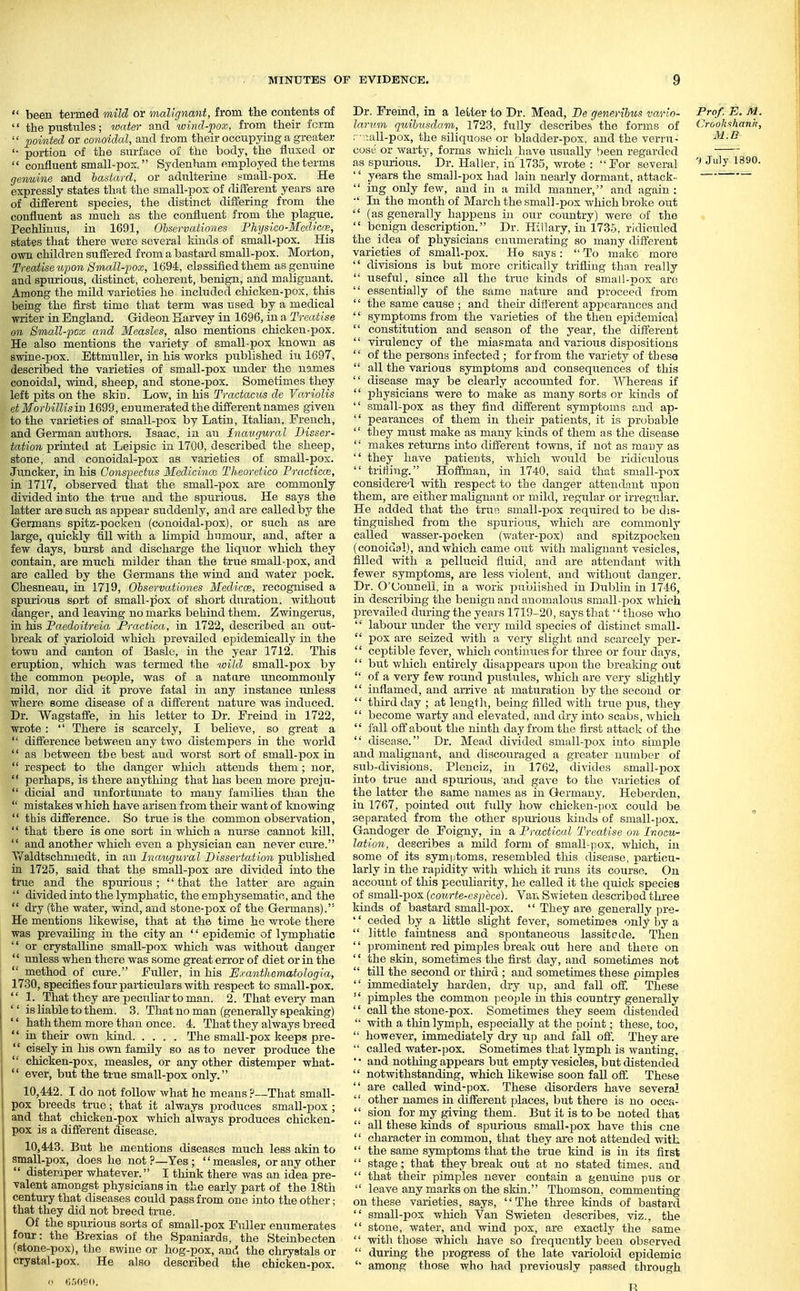  been termed mild or malignant, from the contents of  the pustules; water and wind-pox, from their form  pointed or conoidal, and from their occupying a greater '• portion of the surface of the body, the fluxed or  confluent small-pox. Sydenham employed the terms genuine amd bastard, or adulterine small-pox. He expressly states that the small-pox of different years are of different species, the distinct differing from the confluent as much as the confluent from the plague. Pechliuus, in 1691, Obscrvationes Fhysico-Medicce, states that there were several lands of small-pox. His own children sufiered from a bastard small-pox. Morton, Treatise upon Small-pox, 1694, classified them as genuine and spurious, distinct, coherent, benign, and malignant. Among the mild varieties he included chicken-pox, tMs being the first time that term was used by a medical writer in England. Gideon Karvey in 1696, in a Treatise on 8mall-pox and Measles, also mentions chicken-pox. He also mentions the variety of small-pox known as swine-pox. EttmuUer, in his works published in 1697, described the varieties of small-pox under the names conoidal, Avind, sheep, and stone-pox. Sometimes they left pits on the skin. Low, in his Tradacus de Va.riolis etMorbiUism 1699, enumerated the different names given to the varieties of small-pox by Latin, Italian, French, and German authors. Isaac, in an Inaugural Disser- tation printed at Leipsic in 1700, described the sheep, stone, and conoidal-pox as varieties of small-pox. Juncker, in his Conspectus Medicince Theoretico Fructicce, in 1717, observed that the small-pox are commonly divided into the true and the spurious. He says the latter are such as appear suddenly, and are called by the Germans spitz-pocken (conoidal-pox), or such as are large, quickly till with a limpid humour, and, after a few days, bui'st and discharge the liquor Avhich they contain, are much milder than the true small-pox, and are called by the Germans the wind and water jjock. Chesneau, in 1719, Observationes Medicrn, recognised a spurious sort of small-pox of short duration, without danger, and leaving no marks behind them. Zwingerus, in his Paedoitreia Practica, in 1722, described an out- break of varioloid which prevailed epidemically in the town and canton of Basic, in the year 1712. This eruption, which was termed the wild small-pox by the common people, was of a nature uncommonly mild, nor did it prove fatal in any instance unless where some disease of a different nature was induced. Dr. Wagstaffe, in his letter to Dr. Freind in 1722, wrote:  There is scarcely, I believe, so great a  difference between any two distempers in the world  as between the best and worst sort of small-pox in  respect to the danger which attends them; nor, '* perhaps, is there anything that has been more preju-  dicial and unfortunate to many families than the  mistakes -which have arisen from their want of Imowing  this difference. So true is the common observation,  that there is one sort in which a nurse cannot kill,  and another which even a physician can never ciire. Waldtschmiedt, in an Inaugural Dissertation published in 1725, said that the small-pox are divided into the true and the spurious ;  that the latter are again  divided into the lymphatic, the emphysematic, and the  dry (the water, wind, and stone-pox of the Germans). He mentions likewise, that at the time ho wrote there was prevailing in the city an '' epidemic of lymphatic  or crystalline small-pox which was without danger  unless when there was some great error of diet or in the  method of cure. Fuller, in his Efanthematologia, 1730, specifies four particiilars with respect to small-pox.  1. That they are peculiar to man. 2. That every man '' is liable to them. 3. That no man (generally speaking)  hath them more than once. 4. That they always breed  in theii- own kind. .... The small-pox keeps pre- I  cisely in liis own family so as to never produce the  chicken-pox, measles, or any other distemper what-  ever, but the true small-pox only. 10.442. I do not follow what he means ?—That small- pox breeds true; that it always produces small-pox ; I and that chicken-pox which always produces chicken- pox is a different disease. 10.443. But he mentions diseases much less akin to small-pox, does he not?—Yes; measles, or any other  distemper whatever. I think there was an idea pre- valent amongst physicians in the early part of the 18th century that diseases could pass from one into the other; that they did not breed triie. Of the spurious sorts of small-pox Fuller enumerates four: the Brexias of the Spaniards, the Steinbecten (stone-pox), the swine or hog-pox, and the chrystals or crystal-pox. He also described the chicken-pox. o O.'iOSO. Dr. Fremd, in a letter to Dr. Mead, De generibus va.rio- Prof. E. M. lariim quibusdam, 1723, fully describes the forms of Crookshank, .'- ^all-pox, the siliquose or bladder-pox. and the verru- ^^ -^ cost- or warty, forms which have usually been regarded as spurious. Dr. Haller, in'1735, wrote : For several July 1890.  years the small-pox had lain nearly dormant, attack-  ing only few, and in a mild manner, and again : ■' In the month of March the small-pox wliich broke out  (as generally happens in oiir country) were of the  benign description. Dr. Hillary, in 1735, ridiculed the idea of physicians enumerating so many different varieties of small-pox. He says:  To make more  divisions is but more critically trifling than really  useful, since all the true kinds of small-pox are  essentially of the same nature and proceed from '' the same cause ; and their different appearances and '' symptoms from the varieties of the then epidemical  constitution and season of the year, the different '' virulency of the miasmata and various dispositions  of the persons infected ; for from the variety of these  all the various symptoms and consequences of this  disease may be clearly accounted for. Whereas if  physicians were to make as many sorts or kinds of  small-pox as they find different symptoms and ap-  pearances of them in their patients, it is probable  they must make as many kinds of them as the disease  makes returns mto different towns, if not as many as  they have patients, which would be ridiciilous  tritiing. Hoffman, in 1740, said that small-pox considered with respect to the danger attendant upon them, are either malignant or mild, regular or irregular. He added that the true small-pox required to be dis- tinguished from the spurious, which are commonly called wasser-pocken (v/ater-pox) and spitzpocken (conoidal), and which came out with malignant vesicles, filled with a pellucid fluid, and are attendant with fewer symptoms, are less violent, and without danger. Dr. O'Uonnell, in a work published in Dublin in 1746, in describing the benign and anomalous small-pox which prevailed during the years 1719-20, says that'' those who  labour under the very mild species of distinct small-  pox are seized with a very slight and scarcely per-  ceptible fever, Avhich contimies for three or four days,  but which entirely disappears ujicm the breaking out  of a very few round pustiiles, which arc very shghtly  inflamed, and arrive at maturation by the second or  third day ; at lengt]\, being filled with true pus, they  become warty and elevated, and dry into scabs, which  fall off about the ninth day from the first attack of the  disease. Dr. Mead divided small-pox into simple and malignant, and discouraged a greater nirniljor of sub-divisions. Pleuciz, in 1762, divides small-pox into true and spurious, and gave to the varieties of the latter the same names as in Germany. Heberden, in 1767, pointed out fidly how chicken-])ox could be , separated from the other s[)urious kinds of small-pox. Gandoger de Foigny, in a Practical Treatise on Inocu- lation, describes a mild form of small-pox, which, in some of its symptoms, resembled this disease, particu- larly in the rapidity with which it runs its course. On account of this peculiarity, he called it the quick species of small-pox {courte-espece). Van S\>ieten described three kinds of bastard small-pox.  They are generally jn-e- '' ceded by a little slight fever, sometimes only by a  little faintness and spontaneous lassitcde. Then  prominent red pimples break out here and there on  the skin, sometimes the first day, and sometimes not  till the second or third ; and sometimes these pimples  immediately harden, dry up, and fall off. These  pimples the common people in this country generally '' call the stone-pox. Sometimes they seem distended  with a thin lymph, especially at the point; these, too,  lioTfever, immediately di-y up and fall ofl. They are  called water-pox. Sometimes that lymph is wanting, ' • and nothing appears but empty vesicles, but distended  notwithstanding, which likewise soon faU ofil These  are called wind-pox. These disorders have several '' other names in different places, but there is no occa-  sion for my giving them. But it is to be noted thai  all these kinds of spurious small-pox have this one  character in common, that they are not attended with  the same symptoms that the true kind is in its first  stage; that they break out at no stated times, and  that their pimples never contain a genuine pus or  leave any marks on the skin. Thomson, commenting on these varieties, says, The three kinds of bastard  small-pox which Van Swieten describes, viz.. the  stone, water, and wind pox, are exactly the same  with those which have so frequently been observed  during the progress of the late varioloid epidemic '' among those who had previously passed through