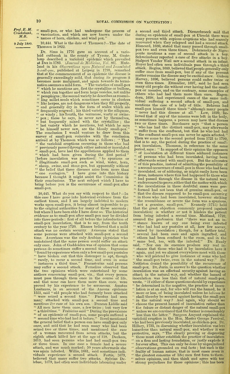 r h h h  si^^ll-Pox> or who had undergone the process of MS  '  ^^ccinatiou, and which are now known under the '  names of horn, chicken, and wind pox. 0 Julj 18^0. 10,444. What is the date of Thomson?—The date of Thomson is 1822. Dr. Sims in 1776 gave an account of a vario- loid outbreak in the county of Tyrone. M. Grate- loup described a varioloid epidemic which prevailed atDaxinl783. {Journal de Medicine, Vol. 8G). Hufe- land in his Ohservatious upon Natural and Inoculated Sinall-pox, published at Leipsig in 1793, remarked that at the commencement of an ejjidemic the disease is generally exceedingly mild, that during its progress it becomes more malignant, and again towards its termi- nation assumes a mild form. '' The varieties of small-pox which he mentions are, first the crystalline or bullose,  which run together and form large vesicles, not unlike  pemphigus ; the second variety he describes as resemb-  ling millet seeds which sometimes occur in clusters  like herpes, are not dangerous when they fill properly,  and generally dry in the form of scales which are  frequently renewed ; his third variety is the siliquose,  or windy ; his fourth, the verrucose, warty or swine- '' pox ; these he says, he never saw by themselves,  but frequently mixed with the crystalline ; the  last variety which he mentions, but which he says  he himself never saw, are the bloody small-pox. The conclusion I would venture to draw from this survey of small-pox coincides with the conclusion arrived at by Thomson which was as follows : '' That the varioloid eruptions occun-ing in those who had  previously passed through either natural or inoculated  small-pox, have had the appellations applied to them  which had been given during the first period [before inoculation was practised]  to spurious or  illegitimate small-pox such as wind, water, horn,  sheep, swine, and stone-pox, but apparently without  the belief that these diseases arise from more than  one contagion. I have gone into this history because I thought it might assist the Commission in their conclusions. The next subject wlaich I have to bring before you is the occurrence of small-pox after small-pox. 10,445. What do you say with respect to that?—In this case I have gone into historical evidence from the earliest times, and I am largely indebted to modern works iipon small-pox, it being almost impossible to go to the original authorities for many of these accounts ; but where I have been able I have done so. The historical evidence as to small-pox after small-pox may be divided into three periods : first of all before the introduction of small-pox inoculation, that is to say, from the tenth century to the year 1720. Rhazes believed that a mild 1 attack was no certain security. Avioenna stated that some persons were attacked with small-pox a second time. Averrhoes was the only Arabian physician who maintained that the same person could suffer an attack only once. John of Gaddesden was of opinion that some persons do sometimes suffer a second time. Tngrassias '' found by experience when only a fcav small-pox pustules  have broken out that this distemper is apt, though  rarely, to recur a second time, and even in some  instances a third time. Fracastorius said persons may suffer a second attack. Fernelius observed that the two opinions which were entertained by some authors concerning small-pox, viz., that every person must pass through them once in the course of life, and that none can have them more than once, were proved by his experience to be erroneous. Amatus Lusitanus, in an account of the Ancona epidemic 1551, said old people who had formerly been attacked  were seized a second time. Fuestiis had seen many attacked with small-pox a second time and mentions thti case of his own son. Duncan Liddle said '' All men have them once, a few twice ; but very few '' a third time.'' Frabicius said '' During the prevalence  of an epidemic of small-pox, some people suffered a '' second time who had had it before. Borel mentioned the general belief that a person can have small-pox only once, and said that he had seen many who had been seized two or three times, and mentioned the case of a woman recovered from seven attacks, but the eighth attack killed her at the age of ] 18. Deckers, 1673, had seen persons who had had small-pox two or three times. In one case a female had a severe attack, and was much marked; 50 years afterwards she was again infected. Willis, 1661, said sometimes indi- viduals experience a second attack. Fortis, 1679, believed that many suffer two attacks. Sylvius De- leboe, 1679, had often seen individi;als labouring under a second and third attack. Diemerbroeck said that during an epidemic of smaU-pox at Utrecht there were many persons with copious eruptions who had scarcely recovered Tvhen they relapsed and had a second attack. Blancard, 1680, stated that many passed through small- pox two and even thi-ee times. Dobrzensky de Nigrt- ponte mentions a case of second attack in a boy. Schweinsbeer reported a case of five attacks in a boy. Stalperi Vander Weil saw a second attack in an infant. Hoyer had often seen individuals pass through a third attack. Eegius, 1689, beUeved that.'people generally only suffer once from small-pox, but if any of the peccant matter remains the disease may be excited anew. Gideon Harvej, 1696, believed persons could suffer twice or even three times. EttmuUer, 1697, said he had seen many old people die without ever having had the small- pox or measles, and on the contrary, some examples of others who had had them more than once. Hagen- dom, 1698, had experienced cases of the same indi- vidual suffering a second attack of small-pox, and mentions the case of a lady of title. Behi-ens had small-pox himself thi'ee times  although many people  never had this disease at all. Low, 1699, be- lieved that if any of the miasma were left in the body, as sometimes happens, a person may have that disease two or three times. Boerhaave says that a person  who has had the distinct small-pox, may afterwards '' suffer from the confluent, but that he who had had  the confluent small-pox can never be again affected. Then we come to the second period from 1721 to 1799, that is to say, the period during the practice of small- pox inoculation. Thomson, in reference to the same period, says : In support of their opinion the opposers  of inoculation at different times adduced instances  of persons who had been inoculated, having been '' afterwards seized with small-pox. But the advocates  of this practice, instead of admitting the possibility of '' a second occurrence of small-pox in those who had been  inoculated, or of adducing, as might easily have been '' done, instances where this had happened to those who  had passed through' the disease in the natural way, '' endeavoured to prove, either that the matter with which  the inoculations in these doubtful cases were per-  formed had not been that of genuine small-pox. or  that the disease supposed to be small-pox occuriirg  in those who had been inoculated, however striking  the resemblance or severe the form was a spurious.  not a genuine, small-pox. Kennedy (1716) held that the great objection commonly proposed (against inoculation) is whether or not it hinders the patient from being infected a second time. Maitland, 1722, assured the profession that there was not an in-  stance known of any one being ever infected  who had had any pustules at all, how few soever,  raised by inoculation ; though, for a farther trial,  several had been once and again ingrafted, and  others had been confined to the room, and in the  same bed, too, with the infected. Dr. Brady said, Nor can its enemies produce any real in-  stance that those who had it by inoculation have it  again, and yet we almost everywhere meet Avith those  who Avill pretend to give instances of some who had  the small-pox twice, even in the natural way. Dr Nettleton denied the possibility of the recxirrence of small-pox. Dr. Jurin, in answer to the question whether inoculation was an effectual security against having an attack in the natural way, and whether the hazard of inoculation was less than that of natural small-pox, wrote,  If either of these questions should by experience  be determined in the negative, the practice of inocu-  lation is at an end, for who will run the hazard, be it  more or less, of being inoculated unless he believes he  shall thereby be secured against having the small-pox  in the natural way ? And again, why should we fji  choose the present hazard of inoculation rather than S the future or distant danger of the natural small-pox M '' unless we are convinced that the former is considerably V  less than the latter. Surgeon Amyant explained the ' varioloid eruption in the Hon. Master George Percival, Avho had been previously inoculated, as chicken-pox. Dr. Hillary, 1735, in discussing whether inoculation was less , hazardous than natural small-pox, and whether it was j protective, says,  The clearly proving or disproving '' these must either establish the practice of inoculation l  on a firm and lasting foundation, or justly explode it ! '' for ever after. This can only be done by unprejudiced '' observations grounded on real facts ; but such is the  frailty of human nature, that in most cases (even in  the greatest concerns of life) men first form to them- i  selves opinions, and then think and agree with too i  strong prejudices for those opinions ; this has been !