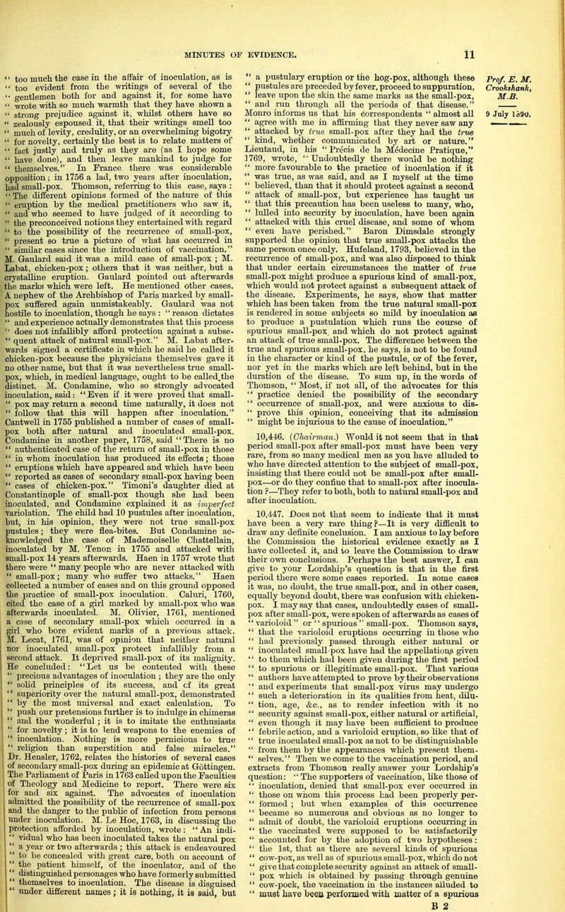 '' too much the case in the affair of inoculation, as is  too evident from the writings of several of the '• gentlemen both for and against it, for some have  -wrote with so much warmth that they have shown a  strong prejudice against it, whilst others have so  zealously espoused it, that their writings smell too  much of levity, credulity, or an overwhelming bigotry  for novelty, certainly the best is to relate matters of  fact justly and truly as they are (as I hope some  have done), and then leave mankind to judge for  themselves. In France there was considerable opposition; in 1756 a lad, two years after inoculation, had small-pox. Thomson, referring to this case, says : The different opinions formed of the nature of this  eruption by the medical practitioners who saw it,  and who seemed to have judged of it according to  the preconceived notions they entertained with regard  to the possibility of the recurrence of small-pox,  present so true a picture of what has occurred in  similar cases since the introduction of vaccination. M. Gaulard said it was a mild case of small-pox ; M. Labat, chicken-pox; others that it was neither, but a crystalline eruption. Gaulard pointed out afterwards the marks which were left. He mentioned other cases. A nephew of the Archbishop of Paris marked by small- pox suffered again unmistakeably. Gaulard was not hostile to inoculation, though he says :  reason dictates  and experience actually demonstrates that this process  does not infallibly afford protection against a subse-  quent attack of natural small-pox. M. Labat after- wards signed a certificate in which he said he called it chicken-pox because the physicians themselves gave it no other name, but that it was nevertheless true small- pox, which, in medical language, ought to be called.the distinct. M. Condamine, who so strongly advocated inoculation, said: Even if it were proved that small-  pox may return a second time naturally, it does not  follow that this will happen after inoculation. Cantwell in 1755 published a number of cases of small- pox both after natural and inoculated small-pox. Condamine in another paper, 1758, said There is no  authenticated case of the return of small-pox in those  in whom inoculation has produced its effects; those  eruptions which have appeared and which have been '' reported as cases of secondary small-pox having been  cases of chicken-pox. Timoni's daughter died at Constantinople of small-pox though she had been inoculated, and Condamine explained it as imperfect variolation. The child had 10 pustules after inoculation, but, in his opinion, they were not true small-pox pustules; they were flea-bites. But Condamine ac- knowledged the case of Mademoiselle Chattellain, inoculated by M. Tenon in 1755 and attacked with small-pox 14 years afterwards. Haen in 1757 wi'ote that there were  many people who are never attacked with  small-pox; many who suffer two attacks. Haen collected a number of cases and on this ground opposed the practice of small-pox inoculation. Caluri, 1760, cited the case of a girl marked by small-pox who was afterwards inoculated. M. Olivier, 1761, mentioned a case of secondary small-pox which occurred in a girl who bore evident marks of a previous attack. M. Lecat, 1761, was of opinion that neither natural nor inoculated small-pox protect infallibly from a second attack. It deprived small-pox of its malignity. He concluded: Let us be contented with these  precious advantages of inoculation ; they are the only  solid principles of its success, and cf its great '' superiority over the natural small-pox, demonstrated  by the most universal and exact calculation. To  push our pretensions further is to indulge in chimeras  and the wonderful; it is to imitate the enthusiasts  for novelty ; it is to lend weapons to the enemies of  inoculation. Nothing is more pernicious to true  religion than superstition and false miracles. Dr. Hensler, 1762, relates the histories of several cases of secondary small-pox during an epidemic at Gottingen. The Parliament of Paris in 1763 called upon the Faculties of Theology and Medicine to report. There were six for and six against. The advocates of inoculation 1 admitted the possibility of the recurrence of small-pox and the danger to the public of infection from persons under inoculation. M. Le Hoc, 1763, in discussing the protection afforded by inoculation, wrote: An indi-  vidual who has been inoculated takes the natural pox  a year or two afterwards ; this attack is endeavoured  to be concealed with great care, both on account of  the patient himself, of the inoculator, and of the distinguished personages who have formerly submitted  themselves to inoculation. The disease is disguised  under different names; it is nothing, it is eaid, but  a pustulary eruption or the hog-pox, although these Prof. E. M.  pustules are preceded by fever, proceed to suppuration, Crookshank '' leave upon the skin the same marks as the small-pox, M.B.  and run through all the periods of that disease. Monro informs us that his correspondents  almost all 9 Julj ld90  agree with me in aflSrming that they never saw any ■  attacked by true small-pox after they had the trv^  kind, whether communicated by art or nature. Lieutaud, in his Precis de la Medecine Pratique, 1769, wrote, Undoubtedly there would be nothing  more favourable to the practice of inoculation if it  was true, as was said, and as I myself at the time  believed, than that it should protect against a second  attack of small-pox, but experience has taught us  that this precaution has been useless to many, who,  lulled into security by inoculation, have been again  attacked with this cruel disease, and some of whom  even have perished. Baron Dimsdale strongly supported the opinion that true small-pox attacks the same person once only. Hufeland, 1793, believed in the recurrence of small-pox, and was also disposed to think that under certain circumstances the matter of true small-pox might produce a spurious kind of small-pox, which would not protect against a subsequent attack of the disease. Experiments, he says, show that matter which has been taken from the true natural small-pox is rendered in some subjects so mild by inoculation as to produce a pustulation which runs the course of spurious small-pox, and which do not protect against an attack of true small-pox. The difference between the true and spurious small-pox, he says, is not to be found in the character or kind of the pustule, or of the fever, nor yet in the marks which ai'e left behind, but in the duration of the disease. To sum up, in the words of Thomson,  Most, if not all, of the advocates for this  practice denied the possibility of the secondary  occurrence of small-pox, and were anxious to dis-  prove this opinion, conceiving that its admission  might be injurious to the cause of inoculation. 10.446. (Chairman.) Would it not seem that in that period small-pox after small-pox must have been very rare, from so many medical men as you have alluded to who have directed attention to the subject of small-pox, insisting that there could not be small-pox after small- pox—or do they confine that to small-pox after inocula- tion ?—They refer to both, both to natural small-pox and after inoculation. 10.447. Does not that seem to indicate that it must have been a very rare thing?—It is very difScult to draw any definite conclusion. I am anxious to lay before the Commission the historical evidence exactly as I have collected it, and to leave the Commission to draw their own conclusions. Perhaps the best answer, I can give to your Lordship's question is that in the first period there were some cases reported. In some cases it was, no doubt, the true small-pox, and in other cases, equally beyond doubt, there was confusion with chicken- pox. I may say that cases, undoubtedly cases of small- pox after small-pox, were spoken of afterwards as cases of  varioloid  or '' spurious  small-pox. Thomson says,  that the varioloid eruptions occurring in those who  had previously passed through either natural or  inoculated small-pox have had the appellations given '' to them which had been given during the first period  to spurious or illegitimate small-pox. That various  authors have attempted to prove by their observations  and experiments that small-pox virus may undergo '' such a deterioration in its quahties from heat, dilu-  tion, age, &c., as to render infection with it no  security against small-pox, either natui'al or artificial,  even though it may have been sufficient to produce '' febrile action, and a varioloid eruption, so like that of  true inoculated small-pox as not to be distinguishable  from them by the appearances which present tliem-  selves. Then we come to the vaccination period, and extracts from Thomson really answer your Lordship's question:  The supporters of vaccination, like those of  inoculation, denied that small-pox ever occurred in  those on whom this process had been properly per-  formed ; but when examples of this occurrence  became so numerous and obvious as no longer to  admit of doiibt, the varioloid eruptions occurring in  the vaccinated were supposed to be satisfactorily  accounted for by the adoption of two hypotheses:  the 1st, that as there are several kinds of spurious  cow-pox, as well as of spurious smaU-pox, which do not '' give that complete security against an attack of small-  pox which is obtained by passing through genuine  cow-pock, the vaccination in the instances alluded to  must have beea performed -with matter of a spurious