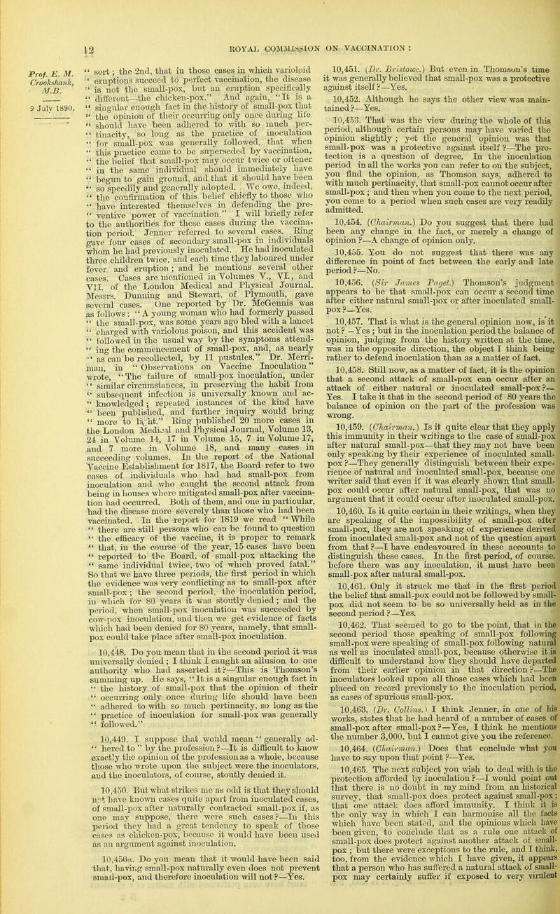 Prof E M  sort; the 2nd, that in those cases in whicii varioloid Crtloks/iank,  eruptions succeed to perfect vaccination, the disease M.B. ' is not the small-pox, but an eruption specifically ,J different—the chicken-pox. And again, It is a 3 Julv 1890.  singular enough fact in the history of small-pox that '.  the opinion of their occurring only once during life  should have been adhered to v^'ith so much per-  tinacity, so long as the practice of inoculation  for small-pox was generally followed, that when  this practice came to be superseded by vaccination, the belief that small-pox may occur twice or oftener  in the same individual should immediately have '•' begun to gain ground, and that it should have been  so speedily and generally adopted. We owe, indeed,  the confirmation of this beUef cluefly to those who •■■'. have interested themselves in defending _ the pre-  ventive power of vaccination. I svill briefly refer to the authorities for these cases during the vaccina- tion period. Jenner referred to several cases. Bing gave four cases of secondary small-pox in individuals whom he had previously inoculated. He had inoculated three children twice, and each time they laboured under fever and eruption; and he mentions several other cases. Cases are mentioned in Volumes V., VI., and VII. of the London Medical and Physical Journal. Messrs. Dunning and Stewart, of Plymouth,^ gave several cases. One repor-ted by Dr. McGennis was as follows: A young woman who had formerly passed  the small-pox, was some years ago bled with a lancet ^' charged with variolous poison, and this accident was ''' followed in the usual Avay by the symptoms attend- '•■ ing the commencement of small-pox, and, as nearly •' as can be recollected, by 11 pustules. Dr. Merri- man, in  Obseiwations on Vaccine Inoculation wrote,  The failure of small-pox inoculation, under '' similar circumstances, in preservrug the habit from subsequent infection is universally known a;nd ac-  knowledged; repeated instances of the kind have  been published, and further inquiry would bring  more to liy^ht. Ring published 20 more cases in the London Medivjxl and Physical Journal, Volume 13, 24 in Volume 14, 17 in Volume 15, 7 in Volume 17, ,and 7 more in Volume 18, and many cases in succeeding volumes. In the report of the National .Vaccine Establishment for 1817, the Board refer to two • cases of individuals who had had small-pox from inoculation and who caught the second attack from being in houses where mitigated small-pox after vaccina- tion had occurred. Both of them, and one in particular, had the disease more severely than those who had been vaccinated. In the report for 1819 we read While  there are still persons who can be found to question  the efficacy of the vaccine, it is proper to remark  that, in the course of the year, 15 cases have been  reported to the Board, of small-pox attacking the  same individual twice, two of which proved fatal. Bo that we have three periods, the first period in which the evidence Avas very conflicting as to small-pox after small-pox ; the second period, the inoculation period, in which for 80 years it was stoutly denied; and the period, when small-pox inoculation was succeeded by C0W-130X inoculation, and then we get evidence of facts which had been denied for 80 years, namely, that small- pox could take place after small-pox inoculation. 10.448. Do you mean that in the second period it was universally denied ; I think I caught an allusion to one airthority who had asserted itp—This is Thomson's summing up. He says,  It is a singular enough fact in  the history of small-pox that the opinion of their  occurring only once dui-ing life should have been  adhered to with so much pei-tinacity, so long as the  practice of inoculation for small-pox was generally  followed. 10.449. I suppose that would mean  generally ad- '•■ hered to  by the profession?—It is difficult to knoAv exactly the opinion of the profession as a whole, because those who wrote upon the subject were the inoculators, jind the inoculators, of course, stoutly denied it. 10.450. But what strikes me as odd is that they should not have known cases quite apart from inoculated cases, of small-pox after naturally contracted small-pox if, as one may suppose, there were sxrch cases ?—In this period they had a great tendency to speak of those cases as chicken-pox, because it would have been used as an argument against inoculation. 10,450«.. Do you mean that it would have been said that, haviiig small-pox naturally even does not preveirt smaii-pox, and therefore inoculation will not ?—Yes. 10.451. (Dr. Bristowe.) But even in Thomson's time it was generally believed that small-pox was a protective against itself ? —Yes. 10.452. Although he says the other view was main- tained ?—Yes. 10.453. That was the view during the whole of this period, although certain persons may have varied the opinion slightly ; yet the general opinion was that small-pox was a protective against itself ?—The pro- tection is a question of degree. In the inoculation period in all the works you can refer to on the subject, you find the opinion, as Thomson says, adhered to with much per-tinacity, that small-pox cannot occur after small-pox ; and then when you come to the next period, you come to a period when such cases are very readily admitted. 10.454. {Chairman.) Do you suggest that there had been any change in the fact, or merely a change of opinion ?—A change of opinion only. 10.455. You do not suggest that there was any difference in point of fact between the early and late period ?—No. 10.456. (Sir James Paget.) Thomson's judgment appears to be that sma,ll-pox can occur a second time after either natiu-al small-pox or after inoculated small- pox ?—Yes. 10.457. That is what is the general opinion now, is it not ? —Yes ; but in the inoculation period the balance of opinion, judging from the history written at the time, was in the opposite direction, the object I think being rather to defend inoculation than as a matter of fact. 10.458. Still now, as a matter of fact, it is the opinion that a second attack of small-pox can occur after an attack of either natural or inoculated small-pox ?— Yes. I take it that in the second period of 80 years the balance of opinion on the part of the profession was wrong. 10.459. (Chairman.) Is it quite clear that they apply this immunity in their writings to the case of small-pox after natural small-pox—that they may not have been only speaking by their experience of inoculated small- pox ?—They generally distinguish between their expe- rience of natural and inoculated small-pox, because one writer said that even if it was clearly shown that small- pox could occur after natural small-pox, that was no argument that it could occur after inoculated small-pox. 10.460. Is it quite certain in theic writings, when they are speaking of the impossibihty of small-pox after small-pox, they are not speaking of experience derived from inoculated small-pox and not of the question apart from that ?—I have endeavoured in these accounts to distinguish these cases. In the first iDeriod, of course, before there was any inoculation, it must have been small-pox after natural small-pox. 10.461. Only it struck me that in the first period the belief that small-pox could not be followed by small- pox did not seem to be so universally held as in the second period ?—Yes. 10.462. That seemed to go to the poiat, that in the second period those speaking of small-pox following small-pox were speaking of small-pox following natural as well as inoculated small-pox, because otherwise it is difficult to understand how they should have depar-ted from their earlier opinion in that direction ?—The inoculators looked upon all those cases which had been placed on record previously to the inoculation period, as cases of spurious amall-pox. 10.463. (Br. Collins.) I think Jenner, in one of his works, states that he had heard of a number of cases of small-pox after small-pox?—Yes, I think he mentions the number 3,000, biit I cannot give you the reference. 10.464. (Cliairman.) Does that conclude what you have to say upon that point ?—Yes. 10.465. The next subject you wish to deal Avith is the protection afi'orded by inoculation ?—I would point out that there is no doiilst in my mind from an historical survey, that small-pox does protect against small-fiox; that one attack does afford immunity. I think it is the only v/ay in Avliich I can harmonise all the facts Avhich have beeir stated, and the opinions Avhich have been given, to conclude that as a rule one attack of small-pox does protect against another attack of small- pox ; but there Avere exceptions to the rule, and I think, too, from the evidence which I have given, it appears that a person who has sufl'ered a natural attack of small- pox may certainly suffer if exposed to very virulent