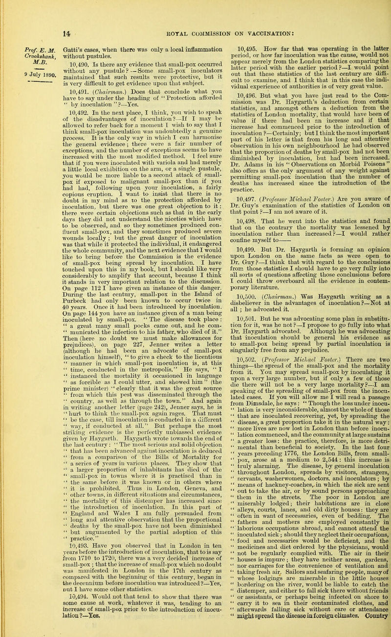 Prof. E. M. Gatti's cases, when there was only a local inflammation Crookshank, without pustules. 10.490. Is there any evidence that smaU-pox occm-red g jj without any pustule?—Some small-pox inoculators ulj 1890. maintained that such restilts were protective, but it ~ is very difficult to get evidence upon that subject. 10.491. {Chairman.) Does that conclude what you have to say under the heading of '' Protection afforded  by inoculation .''--Yes. 10.492. In the next place, I think, you wish to speak of the disadvantages of inoculation?—If I may be allowed to refer back for a moment I wish to say that I think small-pox inocidation was undoubtedly a genuine process. It is the only way in which I can harmonise the general evidence; there were a fair number of exceptions, and the number of exceptions seems to have increased with tlie most modified method. I feel sure that if you were inoculated with variola and had merely a little local exhibition on the arm, or a single pustule, you would be more liable to a second attack of small- pox if exposed to malignant small-pox than if you had had, following upon your inoculation, a fairly copious eruption. I want to insist that there is no doubt in my mind as to the protection afforded by inoculation, but there was one great objection to it: there were certain objections such as that in the early days they did not understand the niceties which have to be observed, and so they sometimes produced con- fluent smail-pox, and they sometimes produced severe wounds locally ; but the great danger of inoculation was that while it protected the individual, it endangered the whole community, and the next evidence that I would like to bring before the Commission is the evidence of small-pox being spread by inoculation. I have touched upon this in my book, but I should like very considerably to amplify that account, because I think it stands in very important relation to the discussion. On page 112 I have given an instance of this danger. During the last century, small-pox in the Island of Purbeck had only been known to occur twice in 40 years. Once it had been introduced by inoculation. On page 144 you have an instance given of a man being inoculated by small-pox.  The disease took place :  a great many small pocks came out, and he com-  municated the infection to his father, who died of it. Then (here no doubt we must make allowances for prejudices), on page 227, Jenner writes a letter (although he had been an advocate of small-pox inoculation himself),  to give a check to the licentious  manner in which small-pox inoculation is, at this  time, conducted in the metropolis. He says,  I  instanced the mortality it occasioned in language  as forcible as I could utter, and showed him  (the prime minister) '' clearly that it was the great source  from which this pest was disseminated through the  country, as well as thi-oughthe town. And again in writing another letter (page 242), Jenner says, he is hurt to think th(! small-pox again rages. Tlaat must  be the case, till inoculation is conducted in a different  way, if conducted at all. But perhaps the most striking evidence is the perfectly unbiassed evidence given by Haygarth. Haygarth wrote towards the end of the last century : '' The most serious and solid objection '' that has been advanced against inoculation is deduced  from a comparison of the Bills of Mortality for '' a series of years in various places. They show that  a larger proportion of inhabitants has died of the  small-pox in towns where it is practised than in  the same before it was known or in others where it is prohibited. Thus in London, Geneva, and  other towns, in different situations and circumstances,  the mortality of this distemper has increased since  the introduction of inoculation. In this part of  England and Wales I am fully joersuaded from '' long and attentive observation that tlie proportional  deaths by the small-pox have not been diminished  but augiimented by the partial adoption of this  practice. 10.493. Have you observed that in London in ten years before the introduction of inoculation, that to is say i'rom 1710 to 1720, there was a very decided increase of small-pox ; that the increase of small-pox which no doubt was manifested in London in the 17th century as compared with the beginning of this century, began in the decennium before inoculation was introduced ?—Yes, out I have some other statistics. 10.494. Would not that tend to show that there was some cause at work, whatever it was, tending to an increase of small-pox prior to the introduction of inocu- lation ?—Xes. 10.495. How far that was operating in the latter period, or how far inoculation was the cause, would not appear merely from the London statistics comparing the latter period with the earlier period ?—I would point out that these statistics of the last centui-y are diffi- cult to examine, and I think that in this case the indi- vidual experience of authorities is of very great value. 10.496. But what you have just read to the Com- mission was Dr. Haygarth's deduction from certain statistics, and amongst others a deduction from the statistics of London mortality, that would have been of value if there had been an increase and if that increase had commenced prior to the introduction of inoculation ?—• Certainly; but I think the most important part of his letter is that from his long and attentive observation in his own neighbourhood he had observed that the proportion of deaths by small-pox had not been diminished by inoculation, but had been increased. Dr. Adams in ids  Observations on Morbid Poisons also offers as the only argument of any weight against permitting small-pox inoculation that the number of deaths has increased since the introduction of the practice. 10.497. {Professor Michael Foster.) Ai-e you aware of Dr. Guy's examination of the statistics of London on that point ?—I am not aware of it. 10.498. That he went into the statistics and found that on the contrai-y the mortality was lessened by inocrdation rather than increased ?—I would rather coniine myself to 10.499. But Dr. Haygarth is forming an opinion upon London on the same facts as were open to Dr. Guy ?—I think that with regard to the conclusions from those statistics I should have to go very fully into all sorts of questions affecting those conclusions before I could throw overboard all the evidence in contem- porary literature. 10.500. (Chairman.) Was Haygarth writing as a disbeliever in the advantages of inoculation?—Not at all ; he advocated it. 10.501. But he was advocating some plan in substitu- tion for it, was he not ?—I propose to go fully into what Dr. Haygarth advocated. Although he was advocating that inoculation should be general his evidence as to small-pox being spread by partial inoculation is singularly free from any prejudice. 10.502. (Professor Michael Foster.) There are two things—the spread of the small-pox and the mortality from it. You may spread small-pox by inoculating it upon a very large number, but if only a few of those die there will not be a very large mortality?—I am speaking of the spreading of small-pox from the inocu- lated cases. If you will allow me I will read a passage from Dimsdale, he says:  Though the loss under inocu-  lation is very inconsiderable, almost the whole of those '' that are inoculated recovering, yet, by spreading the '' disease, a great proportion take it in the natural way : '' more lives are now lost in London than before inocu-  lation commenced, and the community at large sustains  a greater loss: the practice, therefore, is more detri-  mental than beneficial to society. In the last four  years preceding 1776, the London Bills, from small-  pox, arose at a medium to 2,544: this increase is  truly alarming. The disease, by general inoculation  throughout London, spreads by visitors, strangers,  servants, washerwomen, doctors, and inoculators ; by  means of hackney-coaches,, in which the sick are sent '' out to take the air, or by sound persons approaching  them in the streets. The poor in London are  miserably lodged; their habitations are in close '' alleys, courts, lanes, and old dirty houses: they are  often in want of necessaries, even of bedding. The  fathers and mothers are employed constantly in '' laborious occupations abroad, and cannot attend the  inoculated sick; should they neglect their occupations,  food and necessaries would be deficient, and the  medicines and diet ordered by the physicians, would '' not be regularly complied with. The air in their  houses is impure ; they have neither areas, gardens, '' nor carriages for the convenience of ventilation and '' taking fresh air. Sailors and seafaring people, many of  whose lodgings are miserable in the little houses  bordering on the river, would be liable to catch the  distemper, and either to fall sick there without friends '' or assistants, or perhaps being infected on shore to  carry it to sea in their contaminated clothes, and  afterwards falling sick without care or attendance '' might spread the disease in foreign climates, Country