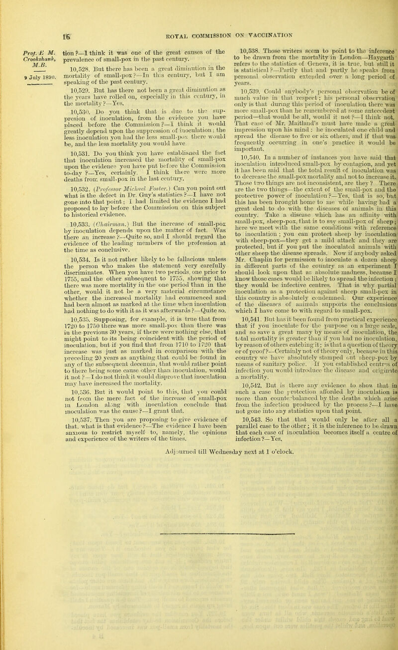 Pro/. E M. tion ?—1 think it was one of the great causes of the Crookshunk, prevalence of small-pox in the past century. 10.528. But there has been a great diminution in the 9 July 1890. mortality of small-pox ?—In this century, but I am _ speaking of the past century. 10.529. But has there not been a great diminution as the years have rolled on, especially in this century, in the mortality ?—Yes. 10.530. Do you think tliat is due to the sup- presion of inoculation, from the evidence you have lolaced before the Commission ?—I think it would greatly depend upon the suppression of inoculation; the less inoculation you had the less small-pox there woidd be, and the less mortality you would have, 10.531. Do you think you have establisned the fact that inoculation increased the mortality of small-ijox upon the evidence you have put before the Commission to-day ?—Yes, certainly. I think there were more deaths from small-pox in the last century. ' 10,.532. {Professor Michael Foster.) Can you point out what is the defect in Dr. Guy's statistics ?—I have not gone into that point; I had limited the evidence I had proposed to lay before the Commission on this subject to historical evidence. 10.533. (Ghairman.) But the increase of small-pox by inoculation depends upon the matter of fact. Was there an increase ?—Quite so, and I should regard the evidence of the leading members of the profession at the time as conclusive. 10.534. Is it not rather likely to be fallacious unless the person who makes the statement very carefully discriminates. When you have two periods, one prior to 1755, and the other subsequent to 1755, showing that there Avas more mortality in the one period than in the other, would it not be a very material circumstance whether the increased mortality had commenced and had been almost as marked at the time when inoculation had nothing to do with it as it was afterwards ?—Quite so. 10,53-5. Supposing, for example, it is true that from 1720 to 1750 there was more small-pox than there was in the previous 30 years, if there were nothing else, that might point to its being coincident with the period of inoculation, but if you find that from 1710 to 1720 that increase was just as marked in comparison with the preceding 20 years as anything that could be found in any of the subsequent decennia, that would rather point to there being some cause other than inoculation, would it not ?—I do not thinli it would disprove that inocvilation may have increased the mortality. 10,636. But it would point to this, that you could not from the mere fact of the increase of small-pox in London along with inoculation conclude ttiat inoculation v.-as the cause F—I grant that. 10,537. Then you are proposing to give evidence of that, what is that evidence?—The evidence I have been anxious to restrict myself to, namely, the opinions and experience of the writers of the times. 10.538. Those ^viiters seem to point to the inference to be drawn from the mortality in London—Haygaith' refers to the statistics of Geneva, it is true, but still it is statistical ?—Partly that and partly he speaks from personal observation extevided over a long iDeriod of years. 10.539. Could anybody's personal observation be of much value in tliat respect; his personal observation only is that during this period of inoculation there was more small-pox than he remembered at some antecedent period—that would be all, would it not ?—I think not. That case of Mr. Maitland's must have made a great impression upon his mind : he inoculated one chihl and spread the disease to five or six others, and if that was frequently occurring in one's practice it would be important. 10.540. In a number of instances you have said that inoculation introduced small-j)ox by contagion, and yet it has been said that the total result of inoculation was to decrease the small-pox mortality and not to increase it. Those two things are not inconsistent, are they '? There are the two things—the extent of the small-pox and the protective power of inoculation ?—Yes, that is so, but this has been brought home to me v/hile having had a great deal to do Avith the diseases of animals in this country. Take a disease which has an affinity with small-pox, sheep-pox, that is to say small-pox of sheep; here we meet with the same conditions with reference to inoculation ; you can protect sheep by inoculation Avitli sheep-pox—they get a mild attack and they are protected, but if you put the inoculated animals with other sheep the disease spreads. Now if anybody asked Mr. Chaplin for permission to inoculate a dozen sheep in different parts of the country as an experiment I should look upon that as absolute maduess, because I know those cases would be likely to spread the infection ; they would be infective centres. That is why i^artial inoculation as a protection against sheep small-pox in this country is absolutely condemned. Our experience of the diseases of animals supports the conclusions Avhich I have come to with regard to small-pox. 10.541. But has it been found from practical experience that if you inoculate for the purpose cm a large scale, and so save a great many by means of inoculation, the tc'tal mortality is greater than if you had no inoculation, by reason of others catching it; is that a question of theory or of proof ?—Certainly not of theory only, because in this country we have absolutely stamped (,ut sheep-])ox by means of sanitary pohce. If you established centres of infection you would introduce the disease and originate a mortality. 10.542. But is there any evidence to shoA\ that in such a case the ja-otectiou afforded by inoculation ia more than couute.-balanccd by the deaths which arise from the infection produced by the process ?—I have not gone into any statistics upon that point. 10.543. So that that would only be after all a parallel case to the other; it is the inference to be drawn that each case of inoculation becomes itself a centre of infection ?—Yes. Adj uurned till Wednesday next at 1 o'clock.