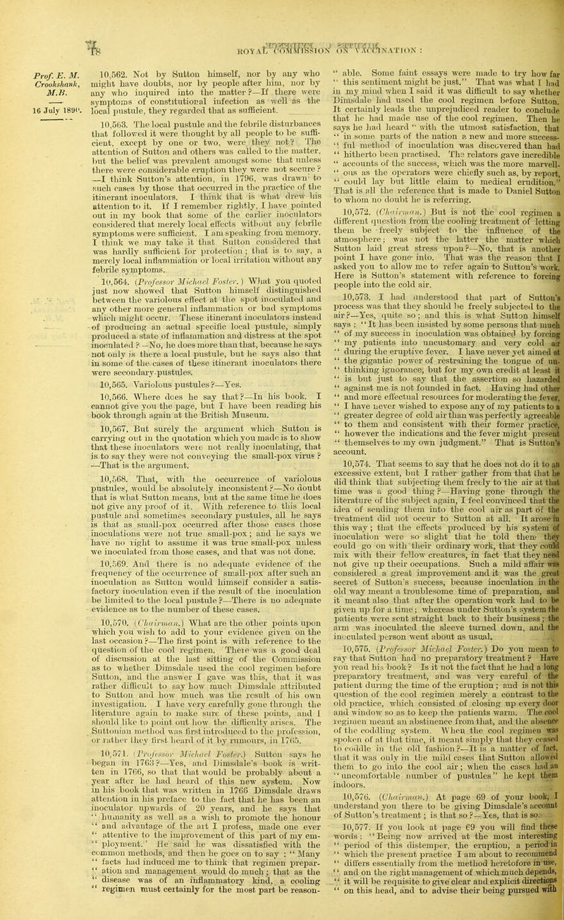 Crookshank, might have doubts, nor by people after him, uor by M. H. any who inquired into the matter ?—If there were symptoms of constitutional infection as well as the 16 July 1891'. local pustule, they regarded that as sufficient. ' 10,563. The local pustule and the febrile disturbances that followed it were thought by all people to be suffi- cient, except by one or two, Avere they not? The attention of Sutton and others was called to the matter, but the belief was prevalent amongst some that unless there were considerable eruption they were not secure ? —I think Sutton's attention, in 1796, was drawn- to such cases by those that occurred in the ijractice of the itinerant inoculators. I think that is what dreAV his attention to it. If I remember rightly, I have pointed out in my book that some of the earlier iuoculators considered that merely local effects without any febrile symptoms were sufficient. I am speaking from memory. I think we may take it that Sutton considered that Avas hardly sufficient for protection ; that is to say, a merely local inflamniation or local irritation without any febrile symptoms. 10.564. {Professor Michael Foster.) What you quoted just now showed that Sutton himself distinguished • - between the variolous effect at the spot inoculated and any other more general inflammation or bad symiJtoms which might occur. These itinerant inoculators instead of producing an actual specific local pustule, simply produced a state of inflammation and distress at the spot inoculated ? —No, he does mo]-e than that, because he says not only is there a local pustiile, but he says also that in some of the. cases of these itinerant inoculators there were secondary, pustules. 10.565. Variolous ]3ustules ?—Yes. 10.566. Where does he say that P—In his book. I cannot give you the page, but I have been reading his book througla again at the British Museum. 10.567. But surely the argument which Sutton is carrying out in the quotation which you made is to show that these iuoculators were not really inoculating, that is- to say they were not conveying the small-pox virus ? —That is the argiiment. 10.568. That, with the occurrence of variolous pustules, would be absolutely inconsistent ?—No doubt that is what Sutton means, hut at the same time he does not give any x^roof of it. With reference to tbis local pustule and sometimes secondary pustules, all he says is that as small-pox occurred after those cases those inoculations were not true small-pox; and he says we have no right to assume it was true small-pox unless we inoculated from those cases, and that was not done. 10,-569. And there is no adequate evidence of the frequency of the occurrence of small-pox after such an inoculation as Sutton would himself consider a satis- factory inoculation even if the result of the inoculation be limited to the local pustule ?—There is no adequate evidence as to the n^^mber of these cases. 10.570. {Chairman.) What are the other points wpon which you wish to add to your evidence given on the last occasion ?—The first point is with reference to the question of the cool regimen. There was a good deal of discussion at the last sitting of the Commission as to whether Dimsdale used the cool regimen before Sutton, and the answer I gave was this, that it was rather difficu]t to say how much Dimsdale attributed to Sutton and how much was the result of his own investigation. I have very carefully gone through the literatiire again to make sure of these points, and I should like to point out how the difficulty arises. The Suttouiajr method was first introduced to the profession, or rather they first licard of it by rumours, in 17(i5. 10.571. {rriij'rasor ]\[ic]iarl Foster.) Sutton says he began in 170y ?—Yes, and Dimsdale's book is writ- ten in 1706, so that that would be probably aboiit a year after he had heard of this new system. Now in his book that was written in 1766 Dimsdale draws attention in his preface to the fact that he has been an inociilator upwards of 20 years, and he says that  humanity as well as a wish to promote the honour  and advantage of the art I profess, made one ever  attentive to the improvement of this part of my em-  ployment.' He said he was dissatisfied with the common methods, and then he goes on to say :  Many '' facts had induced me to think that regimen prepar-  ation and management would do much; that as the  disease was of an inflammatory kind, a cooling  regimen must certainly for the most part be reason- '■ this sentiment might be just. That was what I had in my mind when I said it was difficult to say whether Dimsdale had used the cool regimen before Sutton. It certainly leads the unprejudiced reader to conclude that he had made itse of the cool regimen. Then he says he ]jad heard  with the utmost satisfaction, that ' in some parts of the nation a new and more success- '' ful method of inoculation was discovered than had '' hitherto been practised. Tha relators gave incredible  accounts of the success, which Avas the more marvell-  ous as the operators were chiefly such as, by report,  could lay but little claim to medical erudition. That is all the reference that is made to Daniel Sutton to whom no doubt he is referring. 10,.572. (GhiiiniKin.) Btit is not the cool regimen a ditt'erent question from the cooling treatment of letting them be freely subject to the influence of the atmosphere; was not the latter the matter which Sutton laid great stress iipou?—No, that is another IDoint I have gone- into. That Avas the reason that I asked you to allow me to refer again to Stitton's Avork. Here is Sutton's statement with reference to forcing people into the cold air. 10.573. I had understood that ]jart of Sutton's process Avas that they should be freely subjected to the air ?—Yes, quite so ; and this is Avhat Sutton himself says : It has been insisted by some persons that much  of my success in inoculation was obtained by forcing  my patients into uncustomary and very cold air '' during the eruptive fever. I have never yet aimed at  the gigantic poAver of restraining the tongue of nn-  thinking ignorance, but for my own credit at least it  is but just to say that the assertion so hazarded  against me is not foimded in fact. Having had other  and more effectual resources for moderating the fever,  I have never Avished to expose any of my patients to a '' greater degree of cold air than was perfectly agreeable  to them and consistent with their former practice,  however the indications and the fever might present  themseh'es to my own judgment. That is Sutton's account. 10.574. That seems to say that he does not do it to au excessive extent, but I rather gather from that that he did think that subjecting them freely to the air at that time Avas a good thing ?—Having gone through the literature of the subject again, I feel convinced that the idea of sending them into the cool air as pai-t of the treatment did not occur to Sutton at all. It arose in this way; that the effects produced by his system of inoculation AA'ere so slight that he told them th^y could go on with their ordinary work, that they couM mix with their felloAv creatures, in fact that they need not give iip their occupations. Such a mild affair was considered a great improA'ement and it was the great secret of Sutton's success, because inoctilation in the old way meant a troiiblesome time of preparation, and it meant also that after the opej-ation Avork had to be given up for a time; Avhereas tmder Sutton's system the patients Avere sent straight back to their business ; the arm Avas inoculated the sleeve turned doAvn, and the inoculated person Avent about as usual. 10.575. {Professor Michael Foster.) Do you mean to say that Sutton had no preparatory treatment ? Have you read his book ? Is it not the fact that he had a long preparatory treatment, and Avas very carefiil of <jie jDatient during the time of the eruption ; and is not this question of the cool regimen merely a contrast to the old jjractice, which consisted of closing up every door and AvindoAV so as to keep the patients Avarm. The cool regimen meant an abstinence from that, and the absence of the coddling system. When the cool regimen was spoken of at that time, it meant simjjly that they ceaised to coddle in the old fashion ?—It is a matter of fact, that it Avas only in the mild cases that Sutton allowed them to go into the cool air; when the cases had au uncomfortable number of pustules he kept them indoors. 10.576. (Chairman.) At page 69 of your book, I understand you there to be giving Dimsdale's aecoiuit of Sutton's treatment; is that so,?~Yes, that is so..- 10.577. If you look at page 69 you Avill find these Avords : '' Being noAV arrived at the most interesting '• period of this distemjjer, the eruption, a period in  which the present practice I am about to recommend  difi'ers essentially from the method heretofore in'use, '' and on the right management of Avhich much depends, '/ it will be requisite to give clear and explicit diiectioDS '' on this head, and to advise their being pursued with