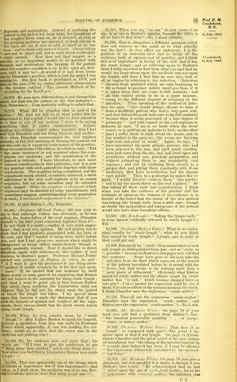 . IVUg^^TEp, O] ■' firmuesa and modcrutioB. Justeatl of c.oufiniBg- the •• patient to his bed or his room when the symptoms of ■' the eruptive fever come on, he is directed, as soon as the purging medicine has operated, to keep abroad in ' the open air—be it ever so cold, as much as he can bear—and to drink cold water if thirsty ; always taking care not to stand still, but to walk about moderately  while abroad. Now does not that suggest as a novelty, as an important niattev to be pursued ^yith firmness and moderation, the keeping of the patient when the eruptive condition is on in the open air, how- ever cold it may be p—It would if it had been borne out by Dimsdale's practice, which is just the point T. was coming to. His first book is published in 17f 6, and then in the year 1781 he writes additional observations to the treatise entitled The present Method of lu-  oculating for the Suiall-pox.' 10.578. He may have differed from it and changed his mind, but that was his system in the first instance ?— Yes, .Dimsdale's. I am perfectly willing to admit that. 10.579. When did he abandon that as part of his system P—He does not tell us at what actual date he abandoned it, but a point I would bke to draw attention to is that in two of my answers I seem to be saying something that is rather contradictory. Anyone reading my evidence would rather conclude that I had said that Dimsdale said one thing when he said another-. Now when Dimsdale recommended the cool regimen entirely, in the full meaning of tiu-uing the patient out into the cold airj it was at the early period of his practice. Then we come to the 1781 edition, in which he says,  But  the same treatment is not required where the com-  plaints are moderate, and the constitution of the  patient is delicate. I have, therefore, in such cases  relaxed considerably in this particular, and it is now my practice with such patients to dispense with these  injunctions. The eruption being completed, and the complaints much abated, or entirely removed, a strict  adherence to the very cold regimen is by no means  requisite, but cn some occasions may be attended ' with danger. Where the eriiption is abundant (which  whatever may be asserted by some practitioners, will sometimes happen, notwithstanding every precaution . is used), I recommend confinement to the chamhor. 10.580. Is that Sutton ?—No, Dimsdale. 10.581. (Professor Michael Foster.) All you wish to say is that although Sutton was obviously, as he was .called, the foster-father of the cool regjnien, Dimsdale liimself in his later years somewhat departed from it ?— I do not think it is really a matter of very much impoj-- tance ; that is my own opinion. My real anxiety was to show that I was perfectly acquainted Avith the facts of th3 case, and that I wanted to bring them fairly before you, and that I had given two answers which might be interpreted as being ratlier unsatisfactory tliough in reality perfectly correct. Now I should like to direct attention, again with referenc^e to this matter of cool regimen, to Huston's paper. Professor Michael Foster quoted one sentence in Euston in which he said :  If I were to give the preierence to one thing above -' another it would cei tainly be to the diet and medi-  cines. If we quoted that one sentence by itself there would be some ground for supposing that Ruston did not believe in the necessity for using crude lymph ; and what I want to point out is that because Buston lays stress upon medicine the Commission must not suppose that he did not lay stress upon the period at which' the lymph was taken. I lay special stress upon this because I made the statement that if you took the balance of 023inion and weighed all the argu- ments, there was no doubt that the great secret was in using crude lymph. 10.582. What do you exactly mean by crude  lymph ?—May I allow Huston to speak for himself, because a quotation from him was made by Professor Foster which apparently, if one was reading the evi- denc(;. would go to show that the secret was in the medicine and nothing else ? 10.583. No, his sentence does not carry that; his words are: If I were to give the preference to one  thing more than another, not to one thing alone ?— Now when you find that in his practice Rnston uses crude lyinph • 10.584. That was apparently one of the things which he thinks of importance but of less importance ?—And wliei), as I shall show, the medicine was of no use, Rus- tun's evidence goes to show that using tijmph was ;^yxp.ENCE, l-a Prof. E. M. Crookshank, M.B. . 10,585, When you say no use do. you mean of no use, or no iise in Ruston's opinion, because the latter is ]g juiy i890. all we have to deal with P—No, I mean actually. — 10.586. That is altogether a different question which does not concern us—the point as to what actually was the fact P--It does affect jny statement; I in the position of an historian have had to weigh all the evidence, both of opinion and of practice, and I think Crookshank, this is of importance in favour of the view that it was 1^ July 1890. the crude lymph ; and on referring again to Ruston's book I fully expected to find from what you said that he would lay large stress uj^on the medicine and not iij^on the lymph, and then I find that he says this, first of all he begins by referring to the infection, '' Infection '' likewise from piistules which are only beginning to  fill is found to produce milder small-pox than if it '' is taken when they are come to full maturity ; and  all this variety seems to be in a great measure,  owing to the different degrees of acrimony in the  infection.' Then speaking of the method of infec- tion he says,  One woirld always choose to take it '' from a healthful patient who had a very good sort,  and that before the pock had come to its full maturity  because then it seems possessed of a less degree of  acrimony. And with regard to the cool regimen in sickness, he says, I am in no haste when the fever comes on in putting my patients to bed ; on the other  hand I suffer them to walk about the house, and in  fair weather in the open air ; the rooms are likewise '■ kept cool, and aired as usual. Again, he sayti, I  have inoculated the most athletic persons, who had  been exjiosed to the sun, had used much exercise,  were just come from the sea, r.nd had lived upon salt  provisions, without any previous preparation and  without subjecting them to any remarkably cool  regimen ; and yet by confining them closely to a  proper diet, and plying them constantly with those  medicines, they have nevertheless had the disease  very mildly. Then in a postscript he makes the .re- mark, I would likewise caution them [the public],  not to lay too much stres.^ on the cool regimen. So that taking all these factiS into consideration, I think when jow take the evidence of the practice and the evidence of opinions the balance of the evidence is in favour of the belief that the secret of the new metho5d was taking the lyjnph early from a mild case ; though no doubt the preparation and taking care of the patient would also have some beneficial effects. 10.587. {Mr. Bradlaur/h.)  Taking the lyinph early, in your speech evidently referred to crude lymph ?—i Yes. ■ i 10.588. (Professor Michael Foster.) What do we under- stand exactly by  crude lymph ; what do you think they meant by crude lymph ?—Lymph, and as early as they could get any. 10.589. But surely by  crude they meant what we now call lymph as distinguished from pus—not as  early as  jjossible, becaiise in Ruston's own paper yoii will find this sentence: Some have gone so far as to take the '• infection fr(nn the fluid which oozes out of the wound  of the patient inoculated before he is seized with the  fever; but tliat seems to be nothing more than a  mere piece of refinement. Obviously what Euston meant by crude matter and the others meant by crude matter was lyaiph, which became changed later un into pus P—I have quoted the expression used by one of them, I do not recollect at the present moment by which. I think Chandler uses the expression  crude matter. ' 10.590. They all use the expression  crude matter. Dimsdale uses the expression crude matter, and Sutton uses the expression '' crude matter'' ?—No duubt. 10.591. (Mr. Meadows White.) On page 79 of your book ycu will find a quotation from Sutton ?—Yes ; the smallest perceivable quantity .... of unripe,  crude, or watery matter. 10.592. (Professor Michael Foster.) That fixes it as lymi^li as compared with pus?—The point I lay stress xipo)i is that it was lymph. On page 6 !■ (Crook- shank) Chandler said the great secret of the new system of inoculation was  the taking of the infected humour in  a crude state before it has been, if I may be allowed  the expression, ultimately variolated by the succeed-  ing fever. 10.593. (Mr. Meadows White.) On page 78 you give a siimmary, but you speakijof it in italics as though it was Sutton's OAvn words: He acknowledged that he had  reUed upon the use of crude fresh matter; for in his '' jC|xperienee with concodod matter^ ' the infection was  ' ' • C 2
