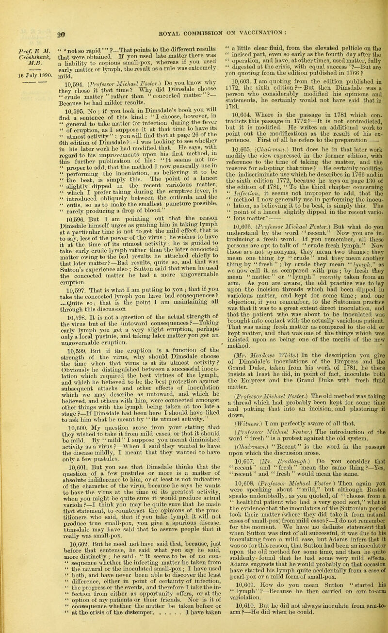 Prof. E M.  'not so rapid' ?—That points to the different results Crookshank, that were obtained. If you used late matter there was M.B. a liability to copious small-pox, whereas if you used garly matter or lymph, the result as a rule was extremely 16 July 1890. miia. 10 594. (Professor Michael Foster.) Do you know why they chose it that time? Why did Dimsdale choose crude matter rather than concocted matter?— Because he had milder results. 10.595. No ; if you look in Dimsdale's book you will find'a sentence of tbis kind: I choose, however, in  general to take matter for infection during the fever  of eruption, as I suppose it at that time to have its  utmost activity  ; you will find that at page 26 of the 6th edition of Dimsdale ?—I was looking to see whether in his later work he had modified that. He says, with regard to his improvements upon his first method, m this further publication of his: It seems not im-  proper to add, that the method I now generally usem  performing the inoculation, as believing it to be  the best, is simply this. The point of a lancet  slightly dipped in the recent variolous matter,  which I prefer taking during the eruptive fever, is  introduced obliquely between the cuticula and the  cutis, so as to make the smallest puncture possible,  rarely producing a drop of blood. 10.596. But I am pointing out that the reason Dimsdale himself urges as guiding him in taking lymph at a particular time is not to get the mild effect, that is to say, less of the power of the virus ; he wishes to have it at the time of its utmost activity; he is guided to take early crude lymph rather than the later concocted matter owing to the bad results he attached chiefly to that later matter ?—Bad results, quite so, and that was Sutton's experience also ; Sutton said that when he used the concocted matter he had a more ungovernable eruption. 10.597. That is what I am putting to you ; that if you take the concocted lymph you have bad consequences ? —Quite so; that is the point I am maintaining all through this discussion. 10.598. It is not a question of the actual strength of the virus but of the untoward consequences ?—Taking early lymph you get a very slight eruption, perhaps only a local pustule, and taking later matter you get an ungovernable eruption. > 10.599. But if the eruption is a function of the strength of the virus, why should Dimsdale choose the time when that virus is at its utmost activity? Obviously- he distinguished between a successful inocu- lation which required the best virtues of the lymph, and which he believed to be the best protection against subsequent attacks and other effects of inoculation which we may describe as untoward, and which he believed, and others with him, were connected amongst other things with the lymph being taken at too late a stage ?—If Dimsdale had been here I should have liked to ask him what he meant by its utmost activity. 10.600. My question arose from your stating that they wished to take it from mild cases, or that it should be mild. By  mild  I suppose you meant diminished activity as a virus ?—When I said they wanted to have the disease mildly, I meant that they wanted to have only a few pustules. 10.601. But you see that Dimsdale thinks that the question of a few pustules or more is a matter of absolute indifterence to him, or at least is not indicative of the character of the virus, because he says he wants to have the virus at the time of its greatest activity, when you might be quite sure it would produce actual variola ?—I think you may be quite sure that he made that statement, to counteract the opinions of the prac- titioners who said, that if you take lymph it will not produce true small-pox, you give a spurious disease. Dimsdale may have said that to assure people that it really was small-pox. 10.602. But he need not have said that, because, just before that sentence, he said what you say he said, more distinctly ; he said : It seems to be of no con- '' sequence whether the infecting matter be taken from  the natural or the inoculated small-pox ; I have used  both, and have never been able to discover the least  difference, either in point of certainty of infection,  the progress or the events, and therefore I take the in-  fection from either as opportunity offers, or at the  option of my patients or their friends. Nor is it of  consequence whether the matter be taken before or '' at the crisis of the distemper. . . , . . I Jiave taken  a little clear fluid, from the elevated pellicle on the  incised pai-t, even so early as the fourth day after the  operation, and have, at other times, used matter, fully  digested at the crisis, wth equal success ?—But are you quoting from the edition published in 1766 ? 10.603. I am quotin.g from the edition published in 1772, the sixth edition?—But then Dimsdale was a person who considerably modified his opinions and statements, he certainly would not have said that iu 1781. 10.604. Where is the passage in 1781 which con- tradicts this passage in 1772 ?—It is not contradicted, but it is modified. He writes an additional work to point out the modifications as the result of his ex- perience. First of all he refers to the preparation 10.605. {Chairman.) But does he in that later work modify the view expressed in the former edition, with reference to the time of taking the matter, and the reasons for adopting that time ?—He certainly modifies the indiscriminate use which he describes in 1766 and in the sixth edition 1772, because he says on page 130 of the edition of 1781, To the third chapter concerning  Infection, it seems not improper to add, that the '' method I now generally use in performing the inocu-  lation, as believing it to be best, is simply this. The '' point of a lancet slightly dipped in the recent vario-  lous matter 10.606. (Professor Michael Foster.) But what do you understand by the word recent. Now you are in- troducing a fresh word. If you remember, all tliese persons are apt to talk of crude fresh lymph. Now those are not synonyms, they mean two things; they mean one thing by  crude  and they mean another thing by fresh; by crude they mean lymph, as we now call it, as compared with pus ; by fresh tliey mean matter or lymph recently taken from an arm. As you are aware, the old practice was to lay upon the incision threads which had been dij^ped in variolous matter, and kept for some time; and one objection, if you remember, to the Suttonian practice was that it was to a great extent direct inoculation, and that the patient who was about to be inoculated was brought into contact with the actually variolous patient. That was using fresh matter as compared to the old or kept matter, and that was one of the things which was insisted upon as being one of the merits of the new method. {Mr. Meadows White.) In the description you give of Dimsdale's inoculations of the Empress and the Grand Duke, taken from his work of 1781, he there insists at least he did, in point of fact, inoculate both the Empress and the Grand Duke with fresh fluid matter. {Professor Michael Foster.) The old method was takiag a thread which had probably been kept for some time and putting tliat into an incision, and plastering it down, {Witness.) I am perfectly aware of all that. {Professor Michael Foster.) The introduction of the word  fresh  is a protest against the old system. {Ghairman.)  Kecent is the word in the passage upon which the discussion arose. 10.607. {Mr. Bradlaugh.) Do you consider that recent and fresh mean the same thing?—Yes, recent  and fresh  would mean the same. 10.608. {Professor Michael Foster.) Then again you were speaking about mild, but although Euston speaks undoubtedly, as you quoted, of  choose from a  healthful patient who had a very good sort, what is the evidence that the inoculators of the Suttoninn period took their matter (where they did take it from natural cases of small-pox) from mild cases ?—I do not remember for the moment. We have no definite statement that when Sutton was first of all successful, it was due to his inoculating from a mild case, but Adams infers that it was so for this reason, that Sutton had been an inoculator upon the old method for some time, and then he quite suddenly found that he had some very mild effects. Adams suggests that he would probably on that occasion have started his lymph quite accidentally from a case of pearl-pox or a mild form of small-pox. 10.609. How do you mean Sutton started his  lymph?—Because he then carried on arm-to-arm variolation. 10.610. But he did not always inoculate from arm-to- arm ?—He did when he could.